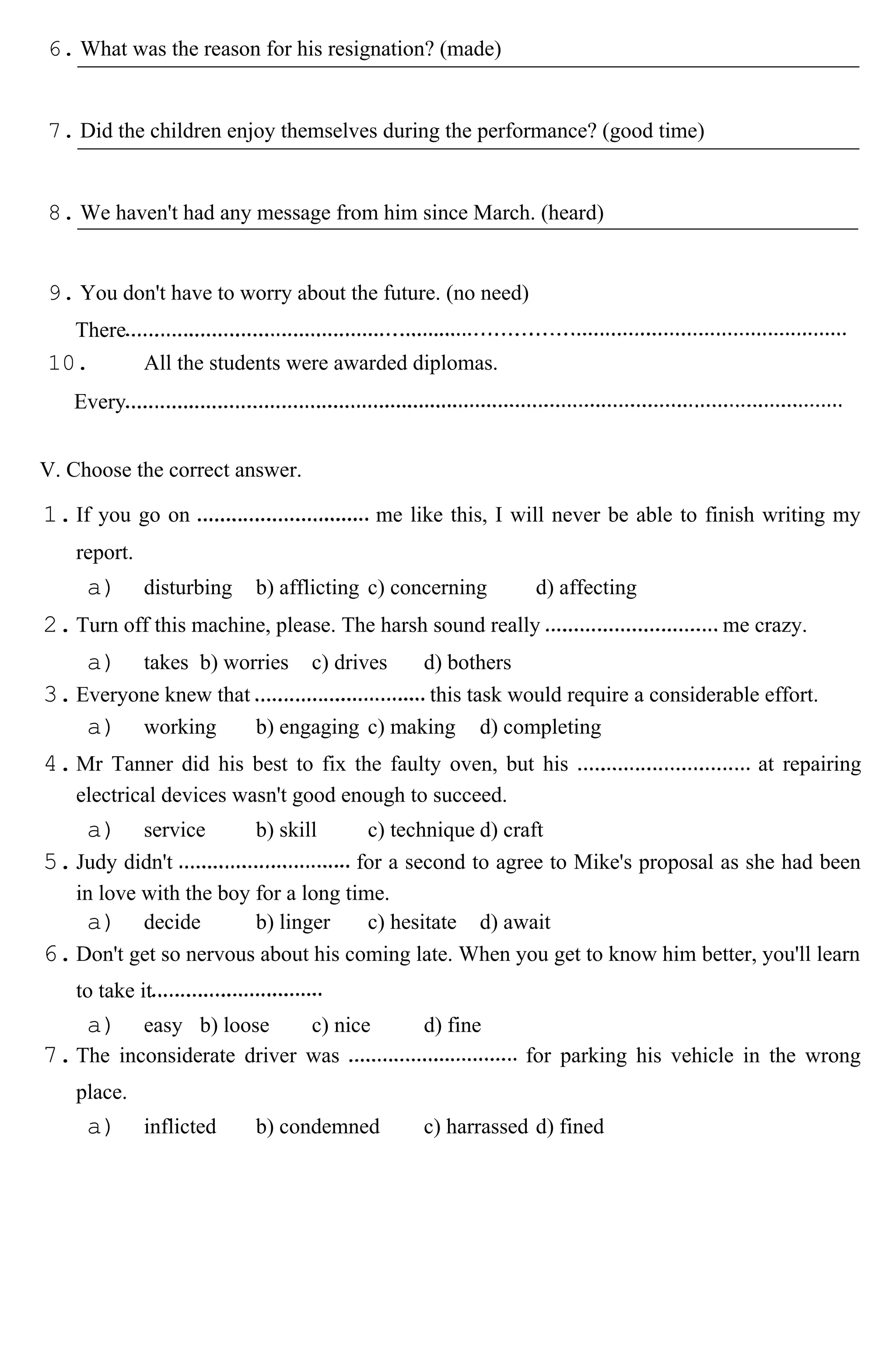 6. What was the reason for his resignation? (made)
7. Did the children enjoy themselves during the performance? (good time)
8. We haven't had any message from him since March. (heard)
9. You don't have to worry about the future. (no need)
There
10. All the students were awarded diplomas.
Every
V. Choose the correct answer.
1.If you go on me like this, I will never be able to finish writing my
report.
a) disturbing b) afflicting c) concerning d) affecting
2.Turn off this machine, please. The harsh sound really me crazy.
a) takes b) worries c) drives d) bothers
3.Everyone knew that this task would require a considerable effort.
a) working b) engaging c) making d) completing
4.Mr Tanner did his best to fix the faulty oven, but his at repairing
electrical devices wasn't good enough to succeed.
a) service b) skill c) technique d) craft
5.Judy didn't for a second to agree to Mike's proposal as she had been
in love with the boy for a long time.
a) decide b) linger c) hesitate d) await
6.Don't get so nervous about his coming late. When you get to know him better, you'll learn
to take it
a) easy b) loose c) nice d) fine
7.The inconsiderate driver was for parking his vehicle in the wrong
place.
a) inflicted b) condemned c) harrassed d) fined
 