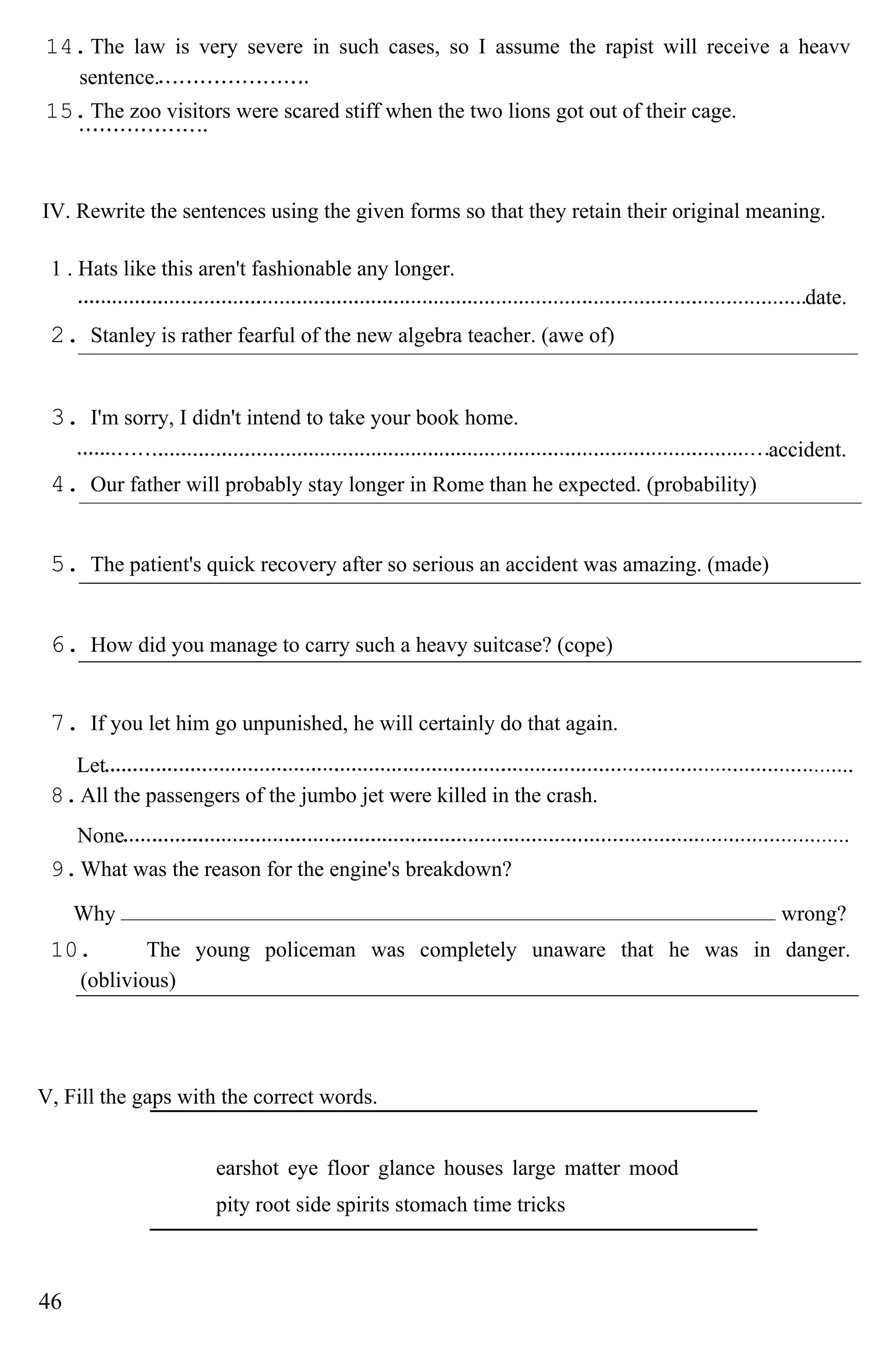 14.The law is very severe in such cases, so I assume the rapist will receive a heavv
sentence.
15.The zoo visitors were scared stiff when the two lions got out of their cage.
IV. Rewrite the sentences using the given forms so that they retain their original meaning.
1 . Hats like this aren't fashionable any longer.
date.
2. Stanley is rather fearful of the new algebra teacher. (awe of)
3. I'm sorry, I didn't intend to take your book home.
accident.
4. Our father will probably stay longer in Rome than he expected. (probability)
5. The patient's quick recovery after so serious an accident was amazing. (made)
6. How did you manage to carry such a heavy suitcase? (cope)
7. If you let him go unpunished, he will certainly do that again.
Let
8.All the passengers of the jumbo jet were killed in the crash.
None
9.What was the reason for the engine's breakdown?
Why wrong?
10. The young policeman was completely unaware that he was in danger.
(oblivious)
V, Fill the gaps with the correct words.
earshot eye floor glance houses large matter mood
pity root side spirits stomach time tricks
46
 