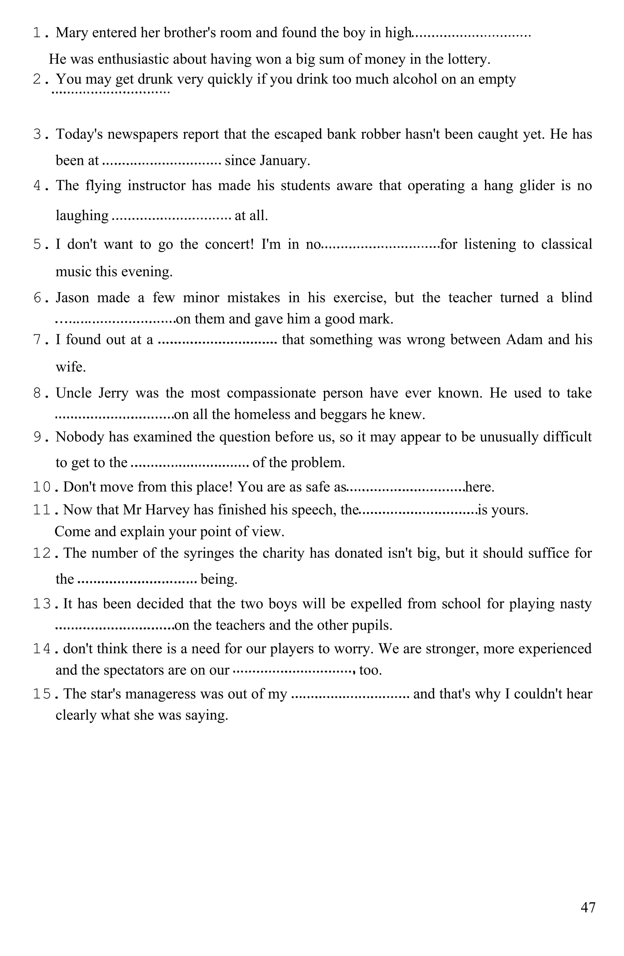 1. Mary entered her brother's room and found the boy in high
He was enthusiastic about having won a big sum of money in the lottery.
2. You may get drunk very quickly if you drink too much alcohol on an empty
3. Today's newspapers report that the escaped bank robber hasn't been caught yet. He has
been at since January.
4. The flying instructor has made his students aware that operating a hang glider is no
laughing at all.
5. I don't want to go the concert! I'm in no for listening to classical
music this evening.
6. Jason made a few minor mistakes in his exercise, but the teacher turned a blind
on them and gave him a good mark.
7. I found out at a that something was wrong between Adam and his
wife.
8. Uncle Jerry was the most compassionate person have ever known. He used to take
on all the homeless and beggars he knew.
9. Nobody has examined the question before us, so it may appear to be unusually difficult
to get to the of the problem.
10.Don't move from this place! You are as safe as here.
11.Now that Mr Harvey has finished his speech, the is yours.
Come and explain your point of view.
12.The number of the syringes the charity has donated isn't big, but it should suffice for
the being.
13.It has been decided that the two boys will be expelled from school for playing nasty
on the teachers and the other pupils.
14.don't think there is a need for our players to worry. We are stronger, more experienced
and the spectators are on our too.
15.The star's manageress was out of my and that's why I couldn't hear
clearly what she was saying.
47
 