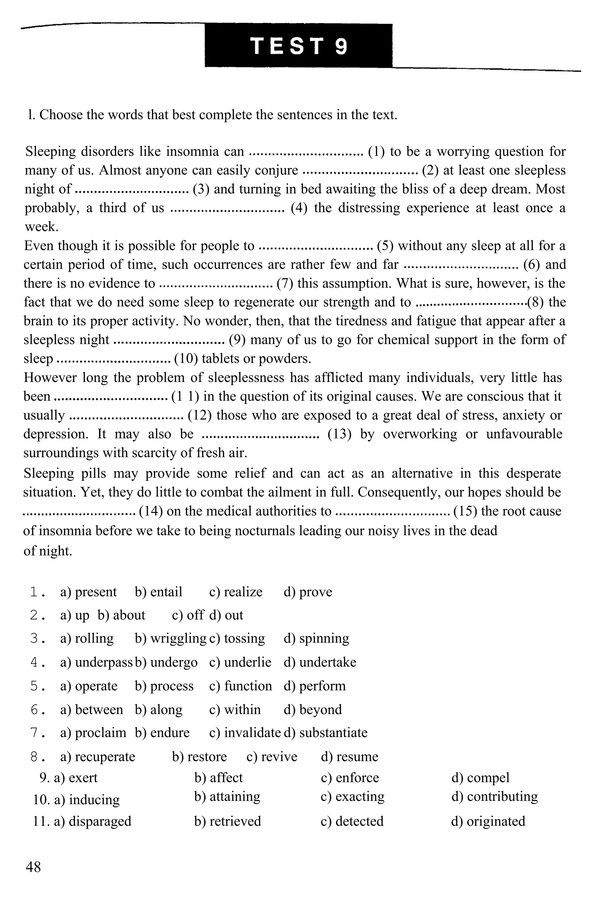 l. Choose the words that best complete the sentences in the text.
Sleeping disorders like insomnia can (1) to be a worrying question for
many of us. Almost anyone can easily conjure (2) at least one sleepless
night of (3) and turning in bed awaiting the bliss of a deep dream. Most
probably, a third of us (4) the distressing experience at least once a
week.
Even though it is possible for people to (5) without any sleep at all for a
certain period of time, such occurrences are rather few and far (6) and
there is no evidence to (7) this assumption. What is sure, however, is the
fact that we do need some sleep to regenerate our strength and to (8) the
brain to its proper activity. No wonder, then, that the tiredness and fatigue that appear after a
sleepless night (9) many of us to go for chemical support in the form of
sleep (10) tablets or powders.
However long the problem of sleeplessness has afflicted many individuals, very little has
been (1 1) in the question of its original causes. We are conscious that it
usually (12) those who are exposed to a great deal of stress, anxiety or
depression. It may also be (13) by overworking or unfavourable
surroundings with scarcity of fresh air.
Sleeping pills may provide some relief and can act as an alternative in this desperate
situation. Yet, they do little to combat the ailment in full. Consequently, our hopes should be
(14) on the medical authorities to (15) the root cause
of insomnia before we take to being nocturnals leading our noisy lives in the dead
of night.
1. a) present b) entail c) realize d) prove
2. a) up b) about c) off d) out
3. a) rolling b) wriggling c) tossing d) spinning
4. a) underpassb) undergo c) underlie d) undertake
5. a) operate b) process c) function d) perform
6. a) between b) along c) within d) beyond
7. a) proclaim b) endure c) invalidate d) substantiate
8. a) recuperate b) restore c) revive d) resume
9. a) exert b) affect c) enforce d) compel
10. a) inducing b) attaining c) exacting d) contributing
11. a) disparaged b) retrieved c) detected d) originated
48
 