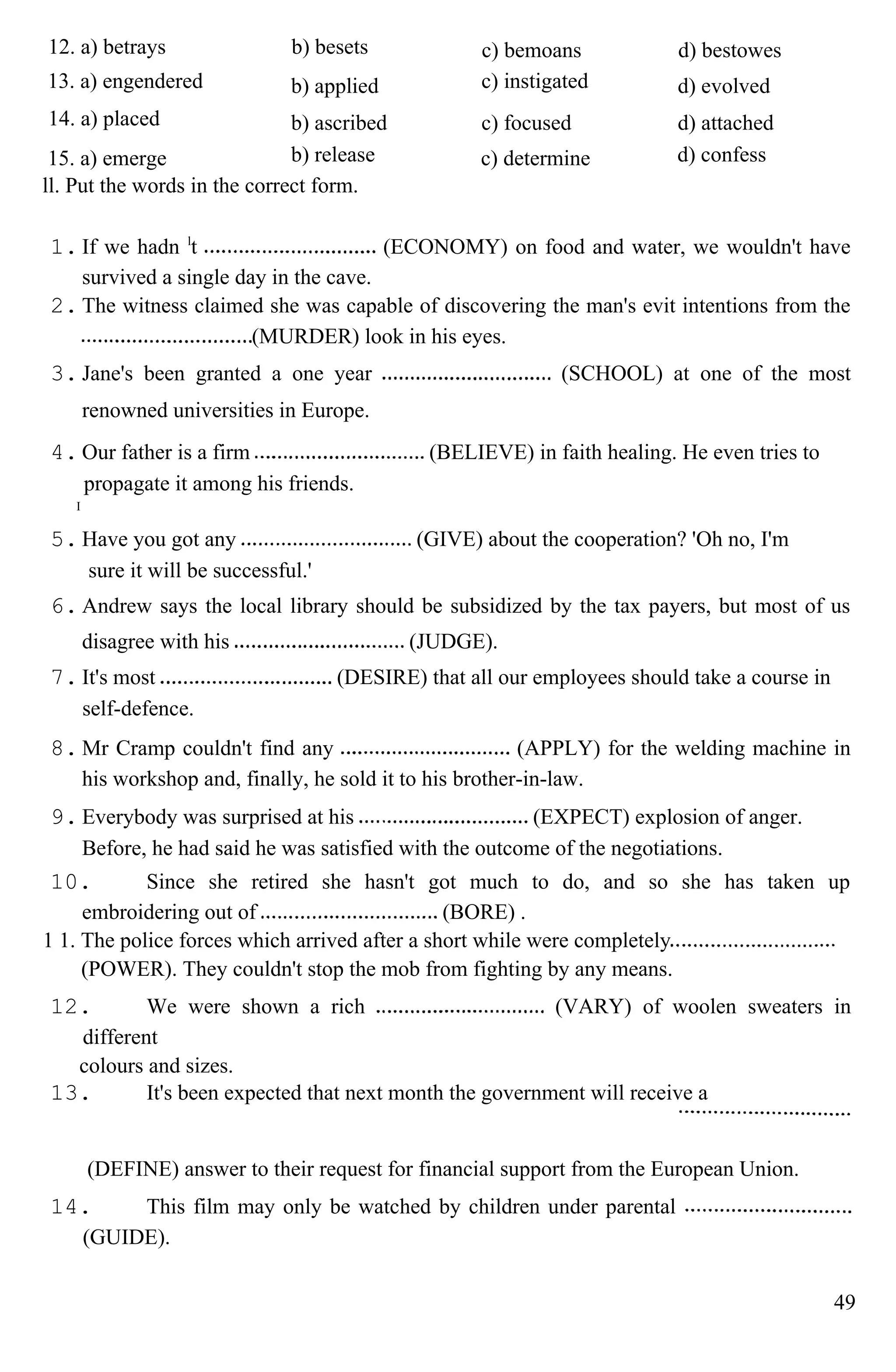 12. a) betrays b) besets c) bemoans d) bestowes
13. a) engendered b) applied c) instigated d) evolved
14. a) placed b) ascribed c) focused d) attached
15. a) emerge b) release c) determine d) confess
ll. Put the words in the correct form.
1. If we hadn l
t (ECONOMY) on food and water, we wouldn't have
survived a single day in the cave.
2. The witness claimed she was capable of discovering the man's evit intentions from the
(MURDER) look in his eyes.
3. Jane's been granted a one year (SCHOOL) at one of the most
renowned universities in Europe.
4. Our father is a firm (BELIEVE) in faith healing. He even tries to
propagate it among his friends.
I
5. Have you got any (GIVE) about the cooperation? 'Oh no, I'm
sure it will be successful.'
6. Andrew says the local library should be subsidized by the tax payers, but most of us
disagree with his (JUDGE).
7. It's most (DESIRE) that all our employees should take a course in
self-defence.
8. Mr Cramp couldn't find any (APPLY) for the welding machine in
his workshop and, finally, he sold it to his brother-in-law.
9. Everybody was surprised at his (EXPECT) explosion of anger.
Before, he had said he was satisfied with the outcome of the negotiations.
10. Since she retired she hasn't got much to do, and so she has taken up
embroidering out of (BORE) .
1 1. The police forces which arrived after a short while were completely
(POWER). They couldn't stop the mob from fighting by any means.
12. We were shown a rich (VARY) of woolen sweaters in
different
colours and sizes.
13. It's been expected that next month the government will receive a
(DEFINE) answer to their request for financial support from the European Union.
14. This film may only be watched by children under parental
(GUIDE).
49
 