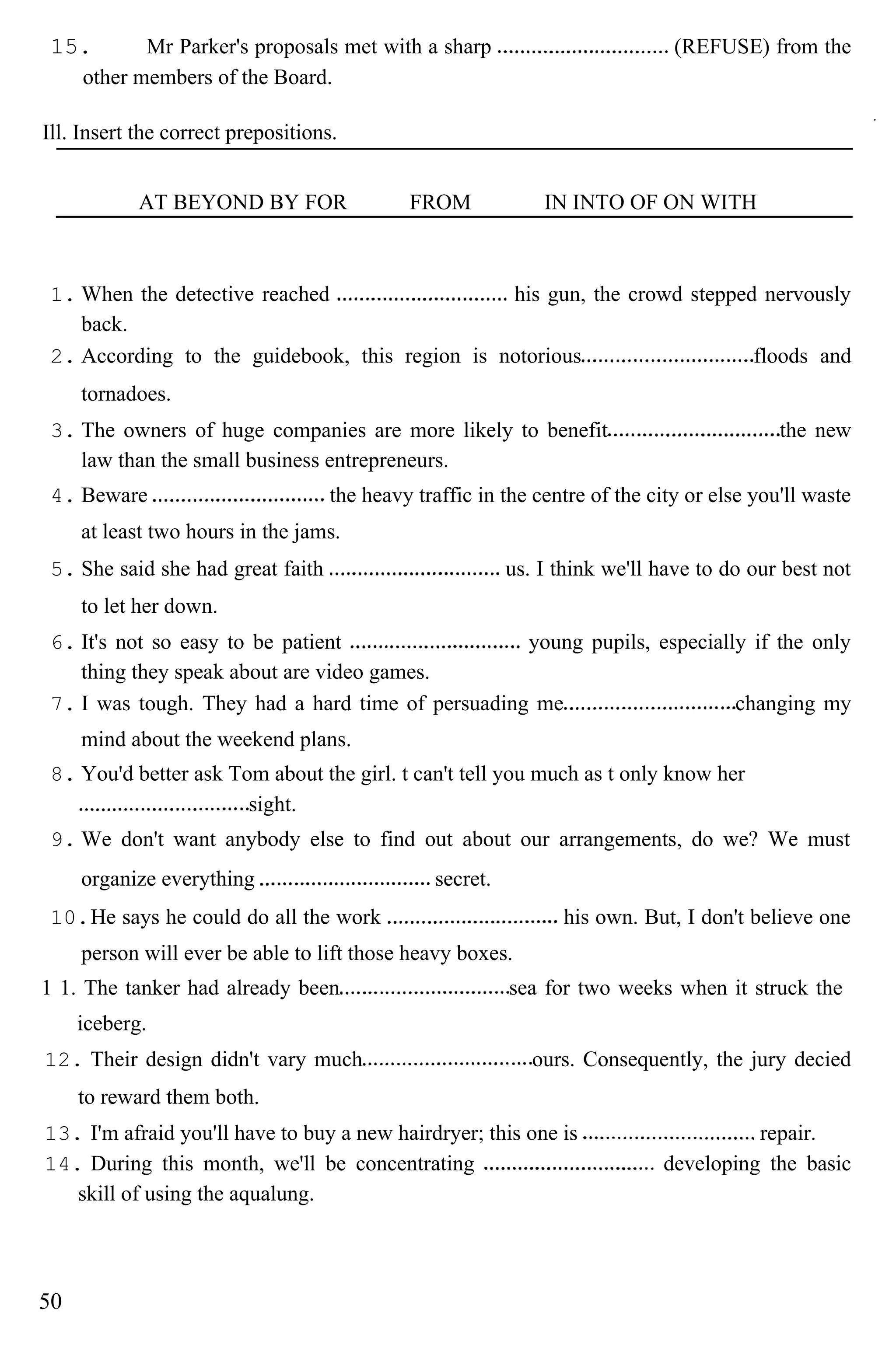 15. Mr Parker's proposals met with a sharp (REFUSE) from the
other members of the Board.
Ill. Insert the correct prepositions.
AT BEYOND BY FOR FROM IN INTO OF ON WITH
1. When the detective reached his gun, the crowd stepped nervously
back.
2. According to the guidebook, this region is notorious floods and
tornadoes.
3. The owners of huge companies are more likely to benefit the new
law than the small business entrepreneurs.
4. Beware the heavy traffic in the centre of the city or else you'll waste
at least two hours in the jams.
5. She said she had great faith us. I think we'll have to do our best not
to let her down.
6. It's not so easy to be patient young pupils, especially if the only
thing they speak about are video games.
7. I was tough. They had a hard time of persuading me changing my
mind about the weekend plans.
8. You'd better ask Tom about the girl. t can't tell you much as t only know her
sight.
9. We don't want anybody else to find out about our arrangements, do we? We must
organize everything secret.
10.He says he could do all the work his own. But, I don't believe one
person will ever be able to lift those heavy boxes.
1 1. The tanker had already been sea for two weeks when it struck the
iceberg.
12. Their design didn't vary much ours. Consequently, the jury decied
to reward them both.
13. I'm afraid you'll have to buy a new hairdryer; this one is repair.
14. During this month, we'll be concentrating developing the basic
skill of using the aqualung.
50
 