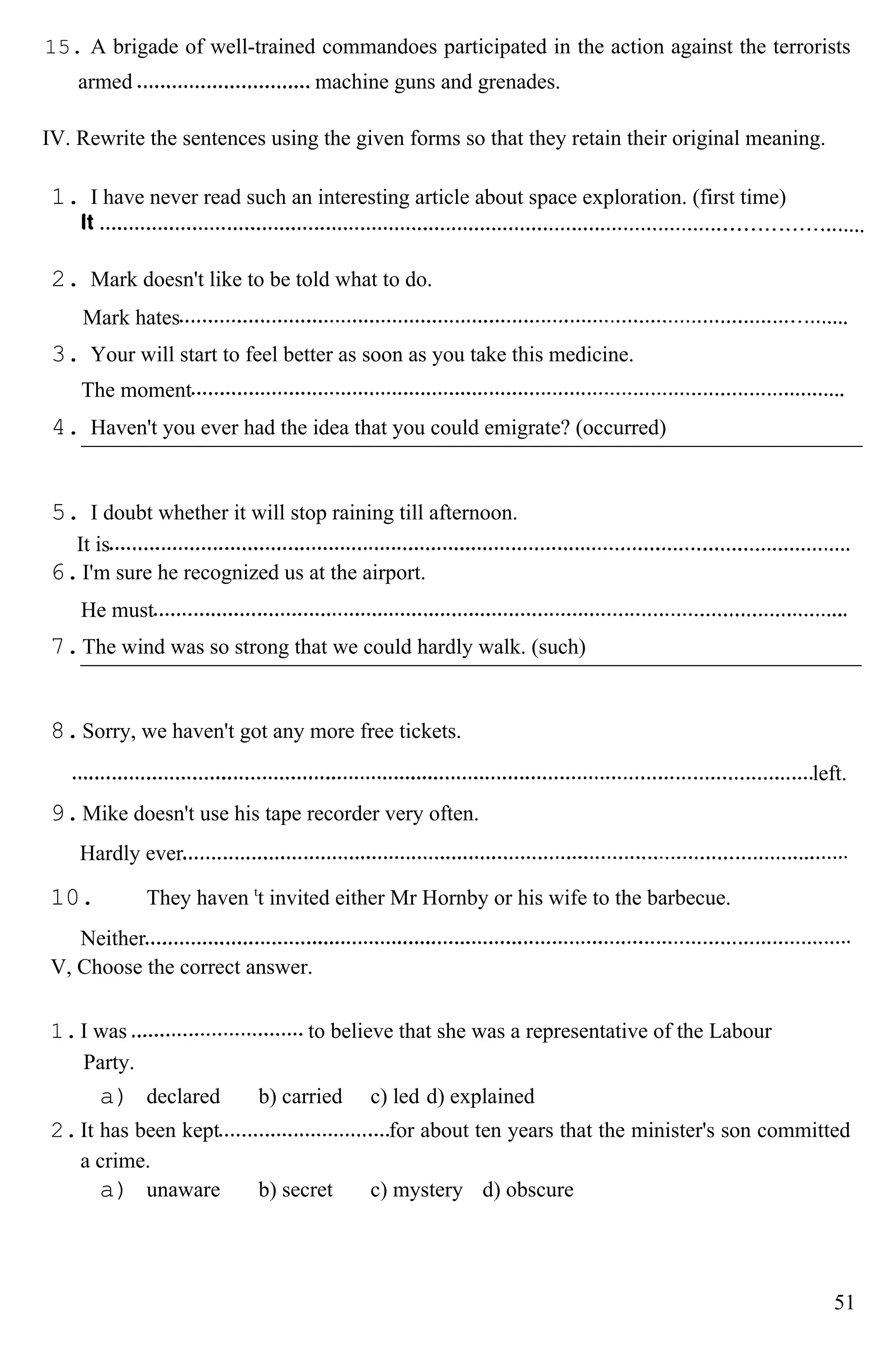 15. A brigade of well-trained commandoes participated in the action against the terrorists
armed machine guns and grenades.
IV. Rewrite the sentences using the given forms so that they retain their original meaning.
1. I have never read such an interesting article about space exploration. (first time)
2. Mark doesn't like to be told what to do.
Mark hates
3. Your will start to feel better as soon as you take this medicine.
The moment
4. Haven't you ever had the idea that you could emigrate? (occurred)
5. I doubt whether it will stop raining till afternoon.
It is
6.I'm sure he recognized us at the airport.
He must
7.The wind was so strong that we could hardly walk. (such)
8.Sorry, we haven't got any more free tickets.
left.
9.Mike doesn't use his tape recorder very often.
Hardly ever
10. They haven t
t invited either Mr Hornby or his wife to the barbecue.
Neither
V, Choose the correct answer.
1.I was to believe that she was a representative of the Labour
Party.
a) declared b) carried c) led d) explained
2.It has been kept for about ten years that the minister's son committed
a crime.
a) unaware b) secret c) mystery d) obscure
51
 