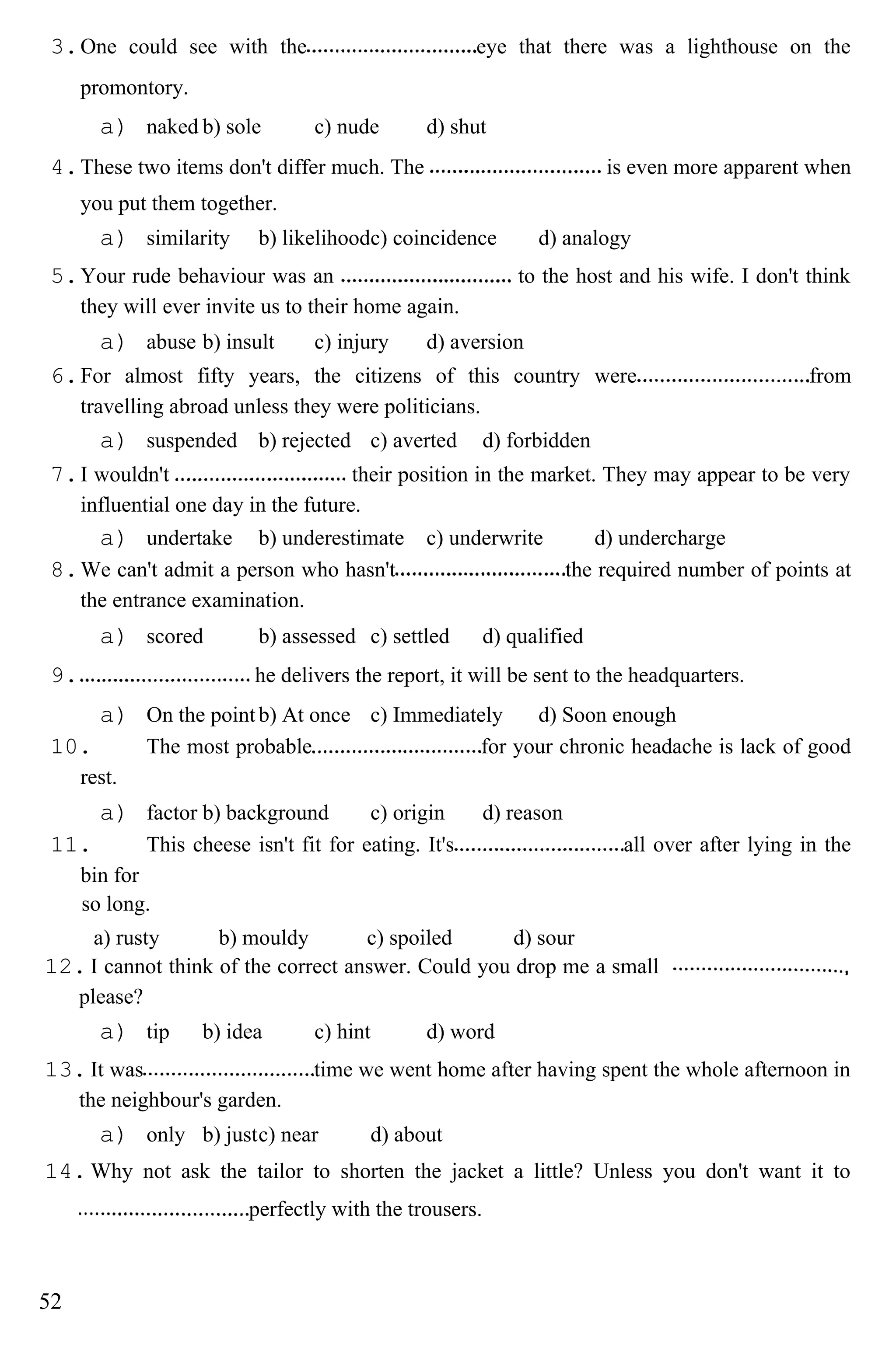 3.One could see with the eye that there was a lighthouse on the
promontory.
a) naked b) sole c) nude d) shut
4.These two items don't differ much. The is even more apparent when
you put them together.
a) similarity b) likelihoodc) coincidence d) analogy
5.Your rude behaviour was an to the host and his wife. I don't think
they will ever invite us to their home again.
a) abuse b) insult c) injury d) aversion
6.For almost fifty years, the citizens of this country were from
travelling abroad unless they were politicians.
a) suspended b) rejected c) averted d) forbidden
7.I wouldn't their position in the market. They may appear to be very
influential one day in the future.
a) undertake b) underestimate c) underwrite d) undercharge
8.We can't admit a person who hasn't the required number of points at
the entrance examination.
a) scored b) assessed c) settled d) qualified
9. he delivers the report, it will be sent to the headquarters.
a) On the pointb) At once c) Immediately d) Soon enough
10. The most probable for your chronic headache is lack of good
rest.
a) factor b) background c) origin d) reason
11. This cheese isn't fit for eating. It's all over after lying in the
bin for
so long.
a) rusty b) mouldy c) spoiled d) sour
12. I cannot think of the correct answer. Could you drop me a small
please?
a) tip b) idea c) hint d) word
13. It was time we went home after having spent the whole afternoon in
the neighbour's garden.
a) only b) justc) near d) about
14. Why not ask the tailor to shorten the jacket a little? Unless you don't want it to
perfectly with the trousers.
52
 