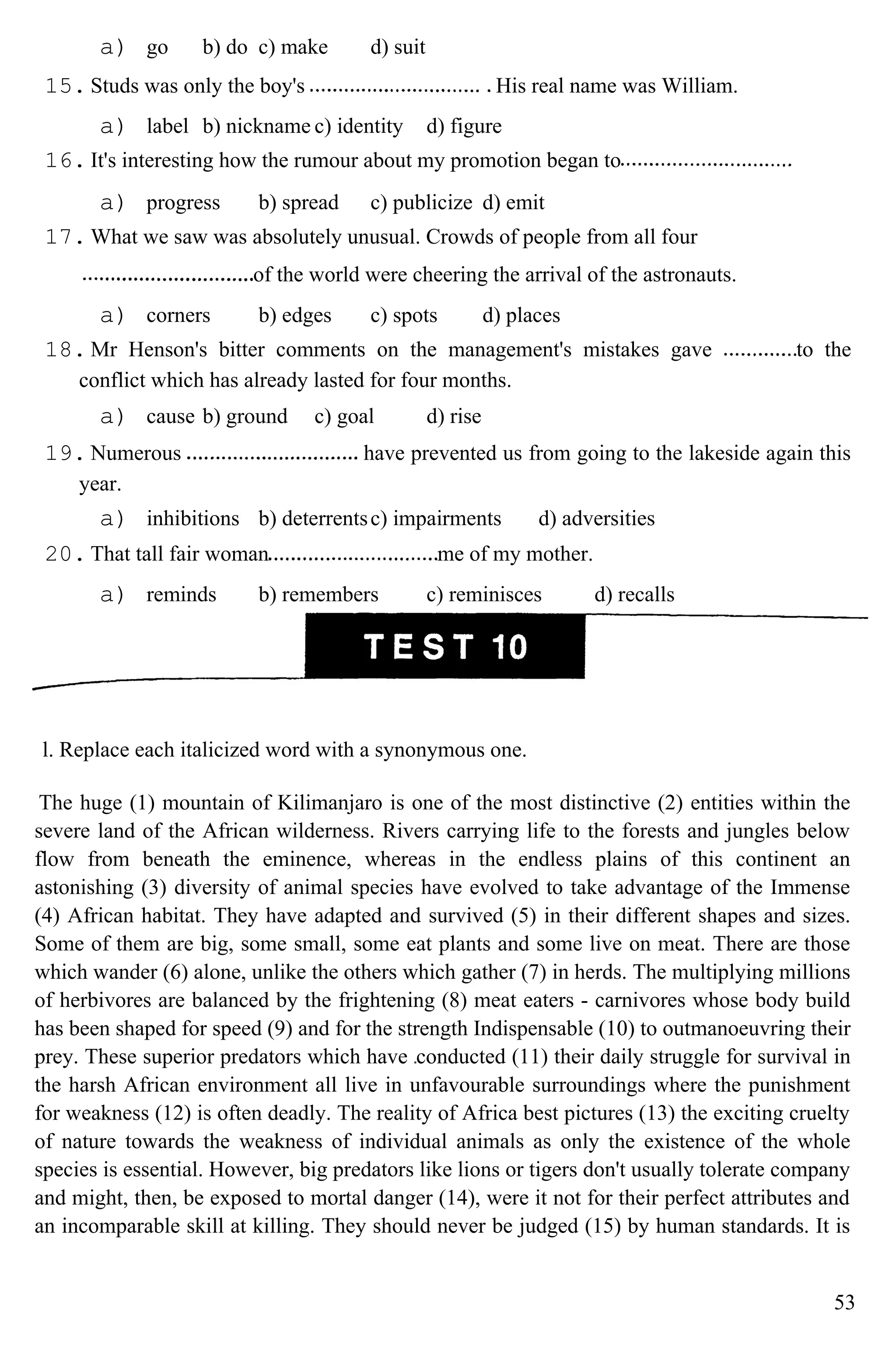 a) go b) do c) make d) suit
15. Studs was only the boy's His real name was William.
a) label b) nickname c) identity d) figure
16. It's interesting how the rumour about my promotion began to
a) progress b) spread c) publicize d) emit
17. What we saw was absolutely unusual. Crowds of people from all four
of the world were cheering the arrival of the astronauts.
a) corners b) edges c) spots d) places
18. Mr Henson's bitter comments on the management's mistakes gave to the
conflict which has already lasted for four months.
a) cause b) ground c) goal d) rise
19. Numerous have prevented us from going to the lakeside again this
year.
a) inhibitions b) deterrentsc) impairments d) adversities
20. That tall fair woman me of my mother.
a) reminds b) remembers c) reminisces d) recalls
l. Replace each italicized word with a synonymous one.
The huge (1) mountain of Kilimanjaro is one of the most distinctive (2) entities within the
severe land of the African wilderness. Rivers carrying life to the forests and jungles below
flow from beneath the eminence, whereas in the endless plains of this continent an
astonishing (3) diversity of animal species have evolved to take advantage of the Immense
(4) African habitat. They have adapted and survived (5) in their different shapes and sizes.
Some of them are big, some small, some eat plants and some live on meat. There are those
which wander (6) alone, unlike the others which gather (7) in herds. The multiplying millions
of herbivores are balanced by the frightening (8) meat eaters - carnivores whose body build
has been shaped for speed (9) and for the strength Indispensable (10) to outmanoeuvring their
prey. These superior predators which have conducted (11) their daily struggle for survival in
the harsh African environment all live in unfavourable surroundings where the punishment
for weakness (12) is often deadly. The reality of Africa best pictures (13) the exciting cruelty
of nature towards the weakness of individual animals as only the existence of the whole
species is essential. However, big predators like lions or tigers don't usually tolerate company
and might, then, be exposed to mortal danger (14), were it not for their perfect attributes and
an incomparable skill at killing. They should never be judged (15) by human standards. It is
53
 