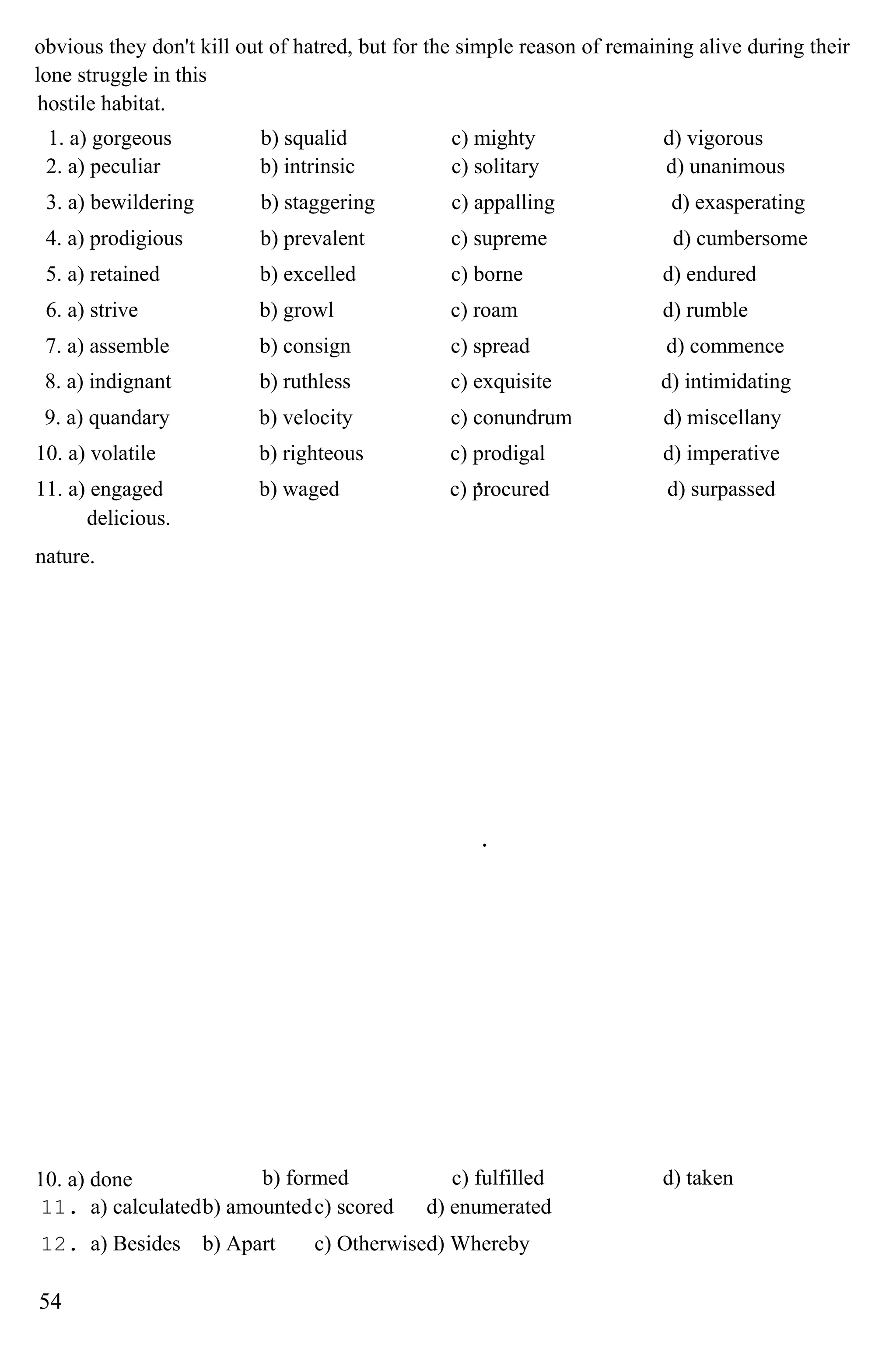 obvious they don't kill out of hatred, but for the simple reason of remaining alive during their
lone struggle in this
hostile habitat.
1. a) gorgeous b) squalid c) mighty d) vigorous
2. a) peculiar b) intrinsic c) solitary d) unanimous
3. a) bewildering b) staggering c) appalling d) exasperating
4. a) prodigious b) prevalent c) supreme d) cumbersome
5. a) retained b) excelled c) borne d) endured
6. a) strive b) growl c) roam d) rumble
7. a) assemble b) consign c) spread d) commence
8. a) indignant b) ruthless c) exquisite d) intimidating
9. a) quandary b) velocity c) conundrum d) miscellany
10. a) volatile b) righteous c) prodigal d) imperative
11. a) engaged b) waged c) procured d) surpassed
delicious.
nature.
10. a) done b) formed c) fulfilled d) taken
11. a) calculatedb) amountedc) scored d) enumerated
12. a) Besides b) Apart c) Otherwised) Whereby
54
 