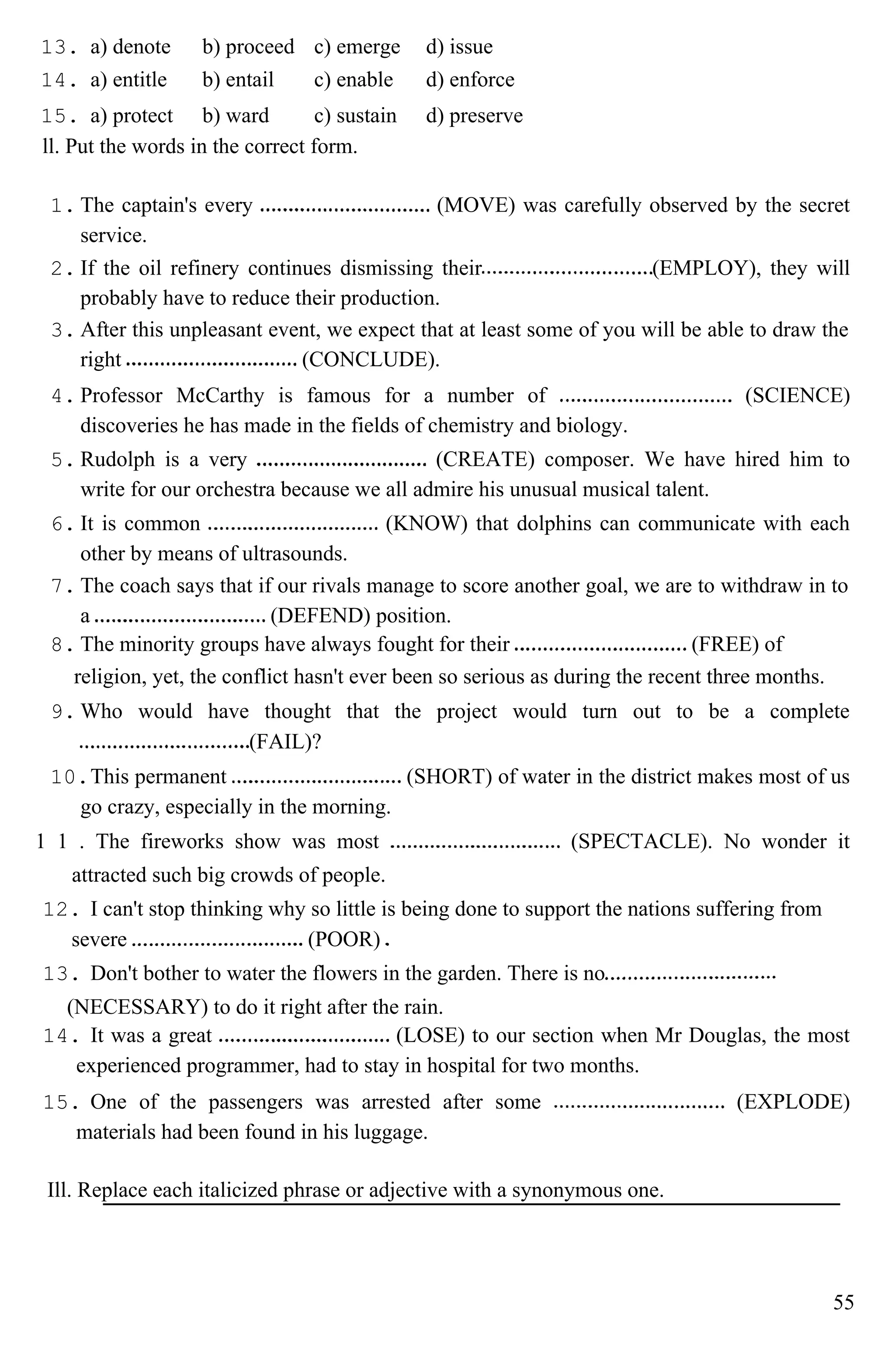 13. a) denote b) proceed c) emerge d) issue
14. a) entitle b) entail c) enable d) enforce
15. a) protect b) ward c) sustain d) preserve
ll. Put the words in the correct form.
1. The captain's every (MOVE) was carefully observed by the secret
service.
2. If the oil refinery continues dismissing their (EMPLOY), they will
probably have to reduce their production.
3. After this unpleasant event, we expect that at least some of you will be able to draw the
right (CONCLUDE).
4. Professor McCarthy is famous for a number of (SCIENCE)
discoveries he has made in the fields of chemistry and biology.
5. Rudolph is a very (CREATE) composer. We have hired him to
write for our orchestra because we all admire his unusual musical talent.
6. It is common (KNOW) that dolphins can communicate with each
other by means of ultrasounds.
7. The coach says that if our rivals manage to score another goal, we are to withdraw in to
a (DEFEND) position.
8. The minority groups have always fought for their (FREE) of
religion, yet, the conflict hasn't ever been so serious as during the recent three months.
9. Who would have thought that the project would turn out to be a complete
(FAIL)?
10.This permanent (SHORT) of water in the district makes most of us
go crazy, especially in the morning.
1 1 . The fireworks show was most (SPECTACLE). No wonder it
attracted such big crowds of people.
12. I can't stop thinking why so little is being done to support the nations suffering from
severe (POOR)
13. Don't bother to water the flowers in the garden. There is no
(NECESSARY) to do it right after the rain.
14. It was a great (LOSE) to our section when Mr Douglas, the most
experienced programmer, had to stay in hospital for two months.
15. One of the passengers was arrested after some (EXPLODE)
materials had been found in his luggage.
Ill. Replace each italicized phrase or adjective with a synonymous one.
55
 