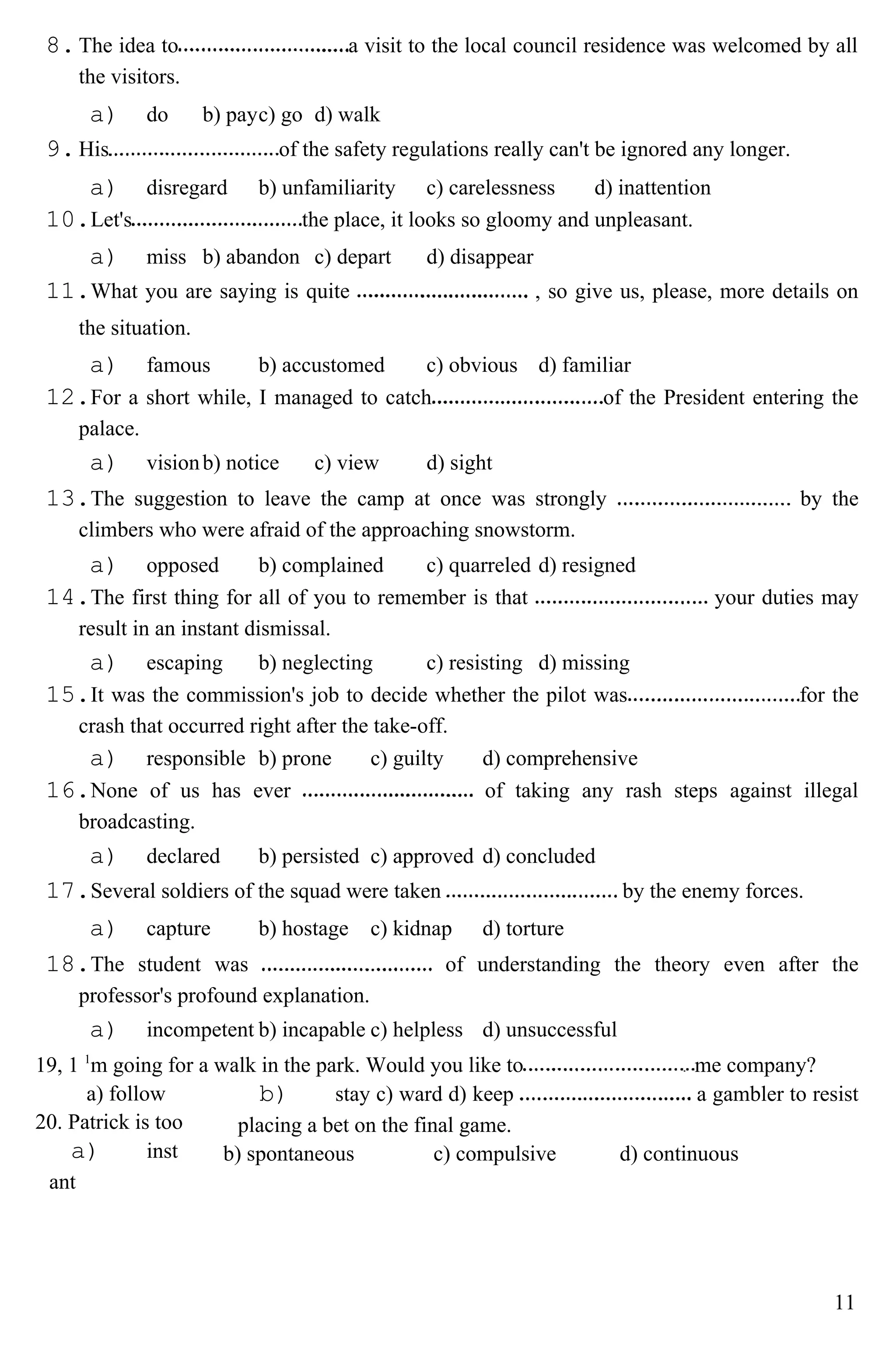 8.The idea to a visit to the local council residence was welcomed by all
the visitors.
a) do b) payc) go d) walk
9.His of the safety regulations really can't be ignored any longer.
a) disregard b) unfamiliarity c) carelessness d) inattention
10.Let's the place, it looks so gloomy and unpleasant.
a) miss b) abandon c) depart d) disappear
11.What you are saying is quite , so give us, please, more details on
the situation.
a) famous b) accustomed c) obvious d) familiar
12.For a short while, I managed to catch of the President entering the
palace.
a) visionb) notice c) view d) sight
13.The suggestion to leave the camp at once was strongly by the
climbers who were afraid of the approaching snowstorm.
a) opposed b) complained c) quarreled d) resigned
14.The first thing for all of you to remember is that your duties may
result in an instant dismissal.
a) escaping b) neglecting c) resisting d) missing
15.It was the commission's job to decide whether the pilot was for the
crash that occurred right after the take-off.
a) responsible b) prone c) guilty d) comprehensive
16.None of us has ever of taking any rash steps against illegal
broadcasting.
a) declared b) persisted c) approved d) concluded
17.Several soldiers of the squad were taken by the enemy forces.
a) capture b) hostage c) kidnap d) torture
18.The student was of understanding the theory even after the
professor's profound explanation.
a) incompetent b) incapable c) helpless d) unsuccessful
19, 1 1
m going for a walk in the park. Would you like to me company?
a) follow
20. Patrick is too
a) inst
ant
b) stay c) ward d) keep a gambler to resist
placing a bet on the final game.
b) spontaneous c) compulsive d) continuous
11
 