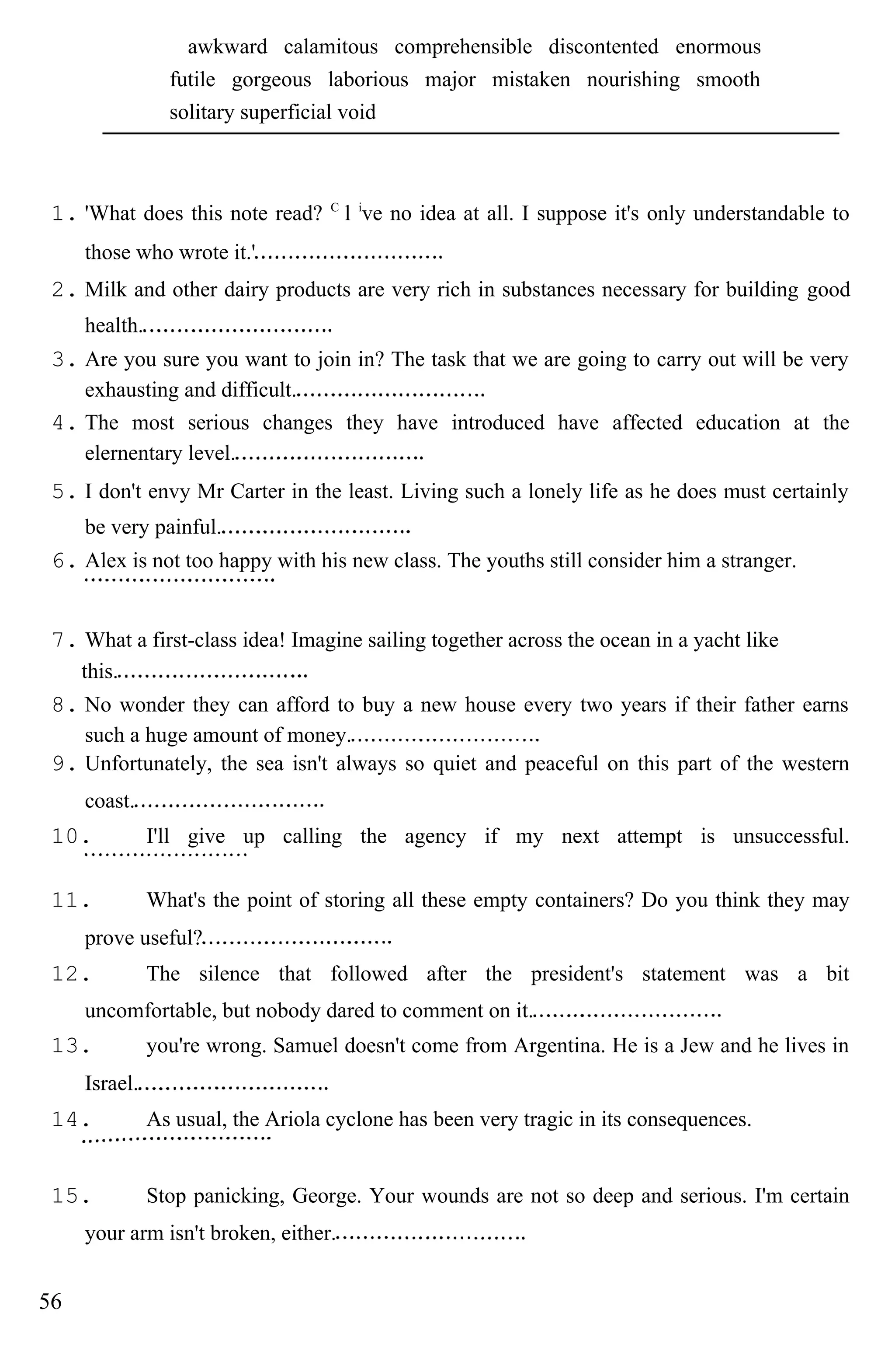 awkward calamitous comprehensible discontented enormous
futile gorgeous laborious major mistaken nourishing smooth
solitary superficial void
1. 'What does this note read? C
l i
ve no idea at all. I suppose it's only understandable to
those who wrote it.'
2. Milk and other dairy products are very rich in substances necessary for building good
health.
3. Are you sure you want to join in? The task that we are going to carry out will be very
exhausting and difficult.
4. The most serious changes they have introduced have affected education at the
elernentary level.
5. I don't envy Mr Carter in the least. Living such a lonely life as he does must certainly
be very painful.
6. Alex is not too happy with his new class. The youths still consider him a stranger.
7. What a first-class idea! Imagine sailing together across the ocean in a yacht like
this.
8. No wonder they can afford to buy a new house every two years if their father earns
such a huge amount of money.
9. Unfortunately, the sea isn't always so quiet and peaceful on this part of the western
coast.
10. I'll give up calling the agency if my next attempt is unsuccessful.
11. What's the point of storing all these empty containers? Do you think they may
prove useful?
12. The silence that followed after the president's statement was a bit
uncomfortable, but nobody dared to comment on it.
13. you're wrong. Samuel doesn't come from Argentina. He is a Jew and he lives in
Israel.
14. As usual, the Ariola cyclone has been very tragic in its consequences.
15. Stop panicking, George. Your wounds are not so deep and serious. I'm certain
your arm isn't broken, either.
56
 