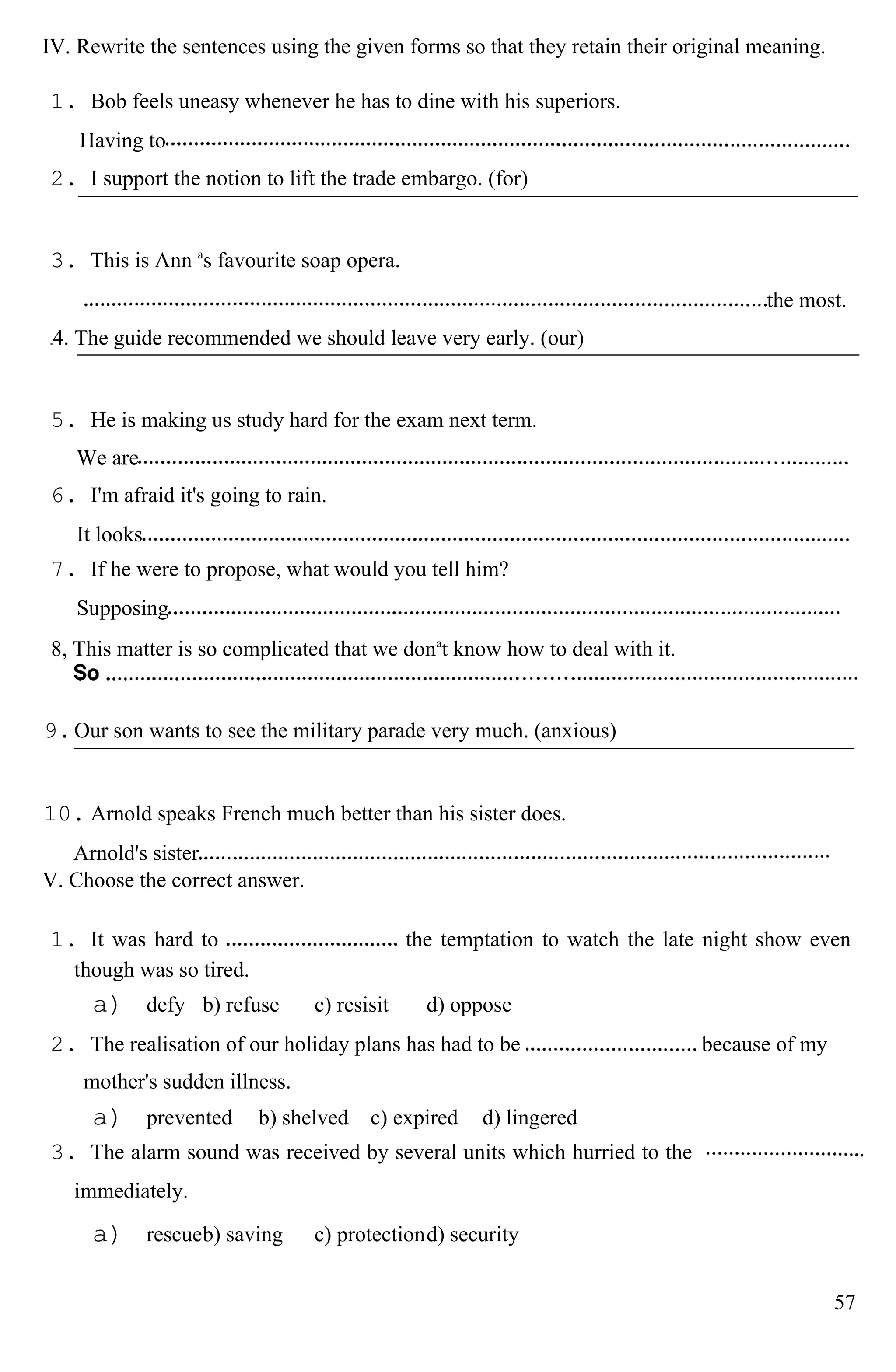 IV. Rewrite the sentences using the given forms so that they retain their original meaning.
1. Bob feels uneasy whenever he has to dine with his superiors.
Having to
2. I support the notion to lift the trade embargo. (for)
3. This is Ann a
s favourite soap opera.
the most.
4. The guide recommended we should leave very early. (our)
5. He is making us study hard for the exam next term.
We are
6. I'm afraid it's going to rain.
It looks
7. If he were to propose, what would you tell him?
Supposing
8, This matter is so complicated that we dona
t know how to deal with it.
9.Our son wants to see the military parade very much. (anxious)
10. Arnold speaks French much better than his sister does.
Arnold's sister
V. Choose the correct answer.
1. It was hard to the temptation to watch the late night show even
though was so tired.
a) defy b) refuse c) resisit d) oppose
2. The realisation of our holiday plans has had to be because of my
mother's sudden illness.
a) prevented b) shelved c) expired d) lingered
3. The alarm sound was received by several units which hurried to the
immediately.
a) rescueb) saving c) protectiond) security
57
 