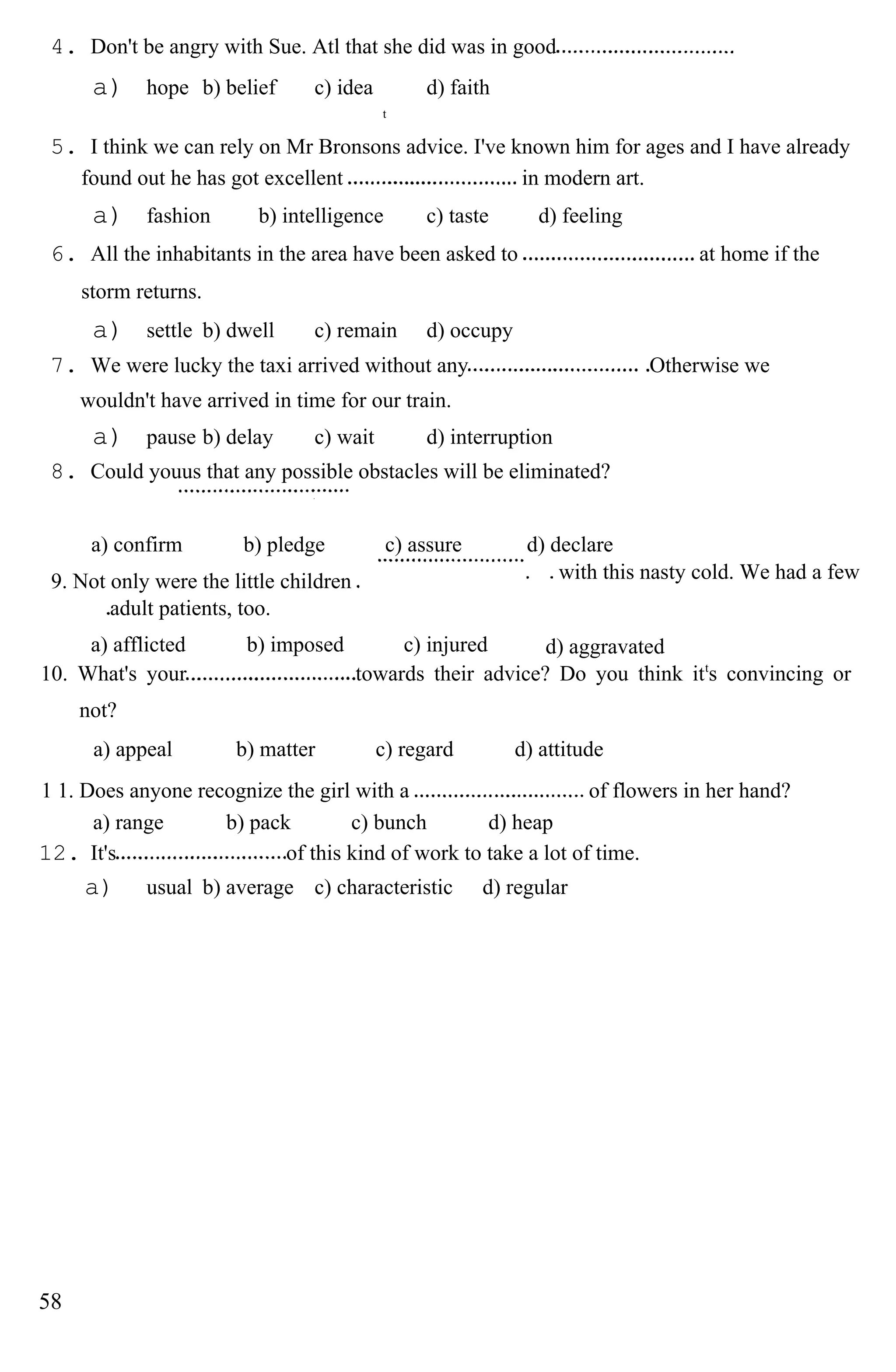 4. Don't be angry with Sue. Atl that she did was in good
a) hope b) belief c) idea d) faith
t
5. I think we can rely on Mr Bronsons advice. I've known him for ages and I have already
found out he has got excellent in modern art.
a) fashion b) intelligence c) taste d) feeling
6. All the inhabitants in the area have been asked to at home if the
storm returns.
a) settle b) dwell c) remain d) occupy
7. We were lucky the taxi arrived without any Otherwise we
wouldn't have arrived in time for our train.
a) pause b) delay c) wait d) interruption
8. Could youus that any possible obstacles will be eliminated?
a) confirm b) pledge c) assure d) declare
9. Not only were the little children
adult patients, too.
with this nasty cold. We had a few
a) afflicted b) imposed c) injured d) aggravated
10. What's your towards their advice? Do you think itt
s convincing or
not?
a) appeal b) matter c) regard d) attitude
1 1. Does anyone recognize the girl with a of flowers in her hand?
a) range b) pack c) bunch d) heap
12. It's of this kind of work to take a lot of time.
a) usual b) average c) characteristic d) regular
58
 