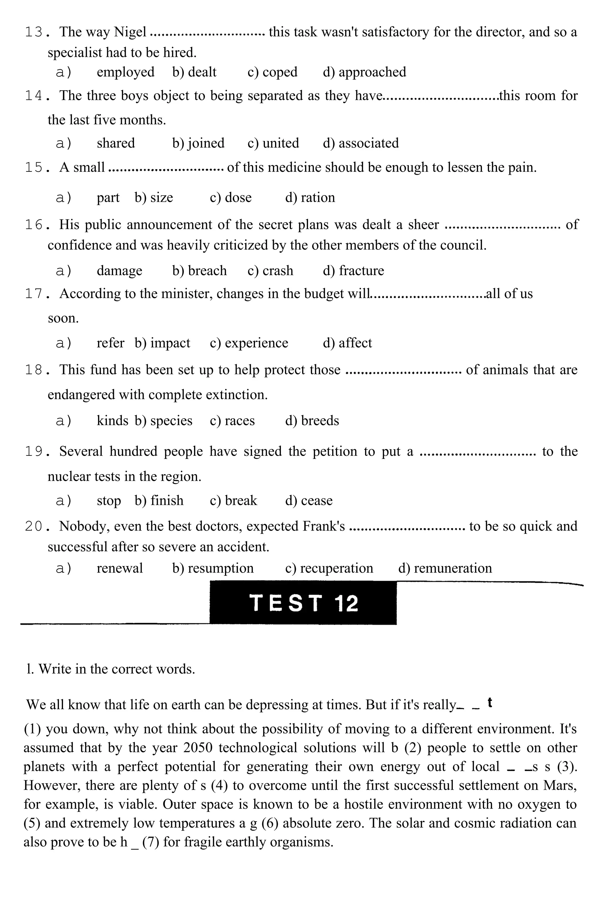 13. The way Nigel this task wasn't satisfactory for the director, and so a
specialist had to be hired.
a) employed b) dealt c) coped d) approached
14. The three boys object to being separated as they have this room for
the last five months.
a) shared b) joined c) united d) associated
15. A small of this medicine should be enough to lessen the pain.
a) part b) size c) dose d) ration
16. His public announcement of the secret plans was dealt a sheer of
confidence and was heavily criticized by the other members of the council.
a) damage b) breach c) crash d) fracture
17. According to the minister, changes in the budget will all of us
soon.
a) refer b) impact c) experience d) affect
18. This fund has been set up to help protect those of animals that are
endangered with complete extinction.
a) kinds b) species c) races d) breeds
19. Several hundred people have signed the petition to put a to the
nuclear tests in the region.
a) stop b) finish c) break d) cease
20. Nobody, even the best doctors, expected Frank's to be so quick and
successful after so severe an accident.
a) renewal b) resumption c) recuperation d) remuneration
l. Write in the correct words.
We all know that life on earth can be depressing at times. But if it's really
(1) you down, why not think about the possibility of moving to a different environment. It's
assumed that by the year 2050 technological solutions will b (2) people to settle on other
planets with a perfect potential for generating their own energy out of local s s (3).
However, there are plenty of s (4) to overcome until the first successful settlement on Mars,
for example, is viable. Outer space is known to be a hostile environment with no oxygen to
(5) and extremely low temperatures a g (6) absolute zero. The solar and cosmic radiation can
also prove to be h _ (7) for fragile earthly organisms.
 