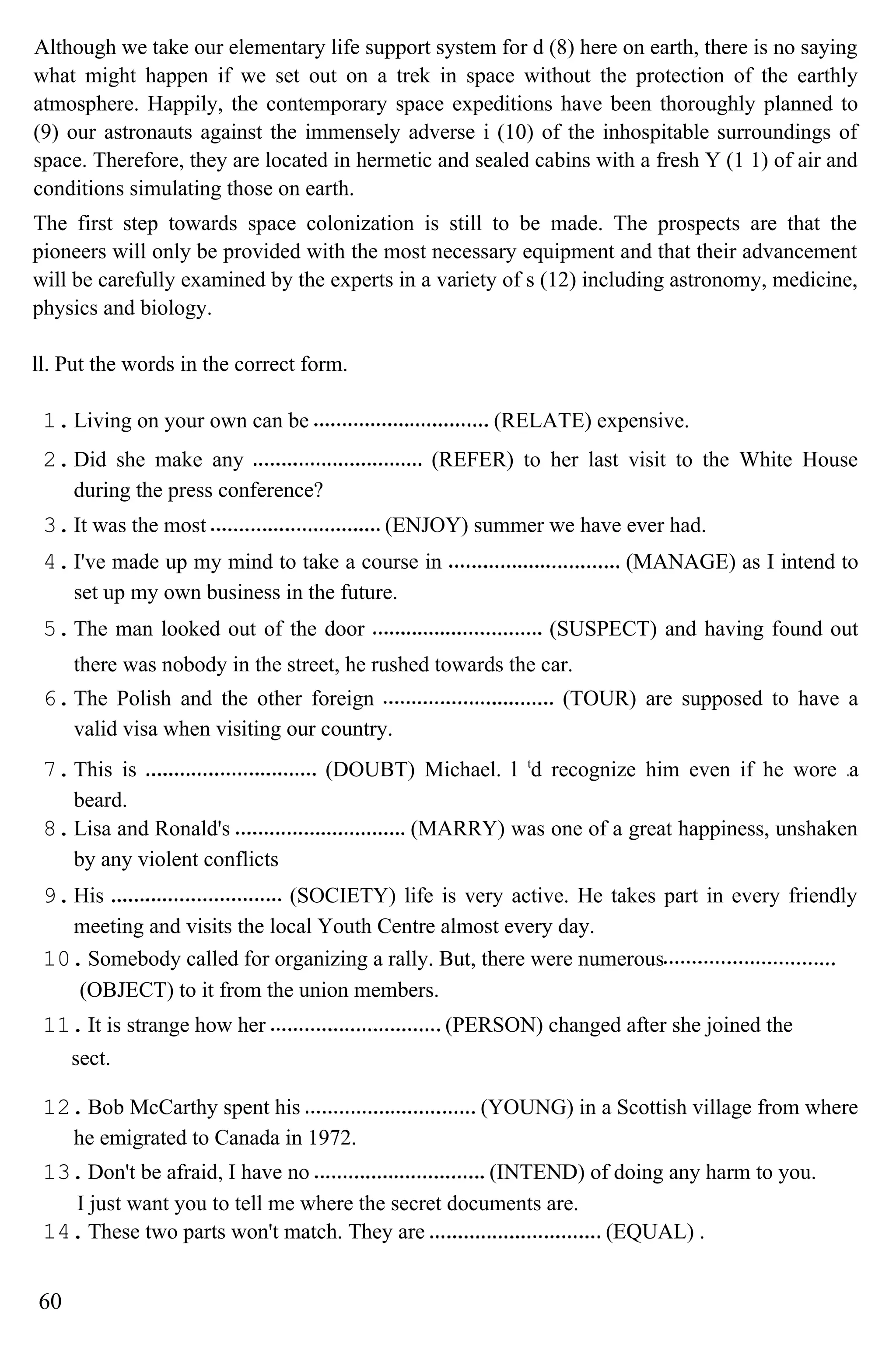 Although we take our elementary life support system for d (8) here on earth, there is no saying
what might happen if we set out on a trek in space without the protection of the earthly
atmosphere. Happily, the contemporary space expeditions have been thoroughly planned to
(9) our astronauts against the immensely adverse i (10) of the inhospitable surroundings of
space. Therefore, they are located in hermetic and sealed cabins with a fresh Y (1 1) of air and
conditions simulating those on earth.
The first step towards space colonization is still to be made. The prospects are that the
pioneers will only be provided with the most necessary equipment and that their advancement
will be carefully examined by the experts in a variety of s (12) including astronomy, medicine,
physics and biology.
ll. Put the words in the correct form.
1.Living on your own can be (RELATE) expensive.
2.Did she make any (REFER) to her last visit to the White House
during the press conference?
3.It was the most (ENJOY) summer we have ever had.
4.I've made up my mind to take a course in (MANAGE) as I intend to
set up my own business in the future.
5.The man looked out of the door (SUSPECT) and having found out
there was nobody in the street, he rushed towards the car.
6.The Polish and the other foreign (TOUR) are supposed to have a
valid visa when visiting our country.
7.This is (DOUBT) Michael. l t
d recognize him even if he wore a
beard.
8.Lisa and Ronald's (MARRY) was one of a great happiness, unshaken
by any violent conflicts
9.His (SOCIETY) life is very active. He takes part in every friendly
meeting and visits the local Youth Centre almost every day.
10.Somebody called for organizing a rally. But, there were numerous
(OBJECT) to it from the union members.
11.It is strange how her (PERSON) changed after she joined the
sect.
12.Bob McCarthy spent his (YOUNG) in a Scottish village from where
he emigrated to Canada in 1972.
13.Don't be afraid, I have no (INTEND) of doing any harm to you.
I just want you to tell me where the secret documents are.
14.These two parts won't match. They are (EQUAL) .
60
 