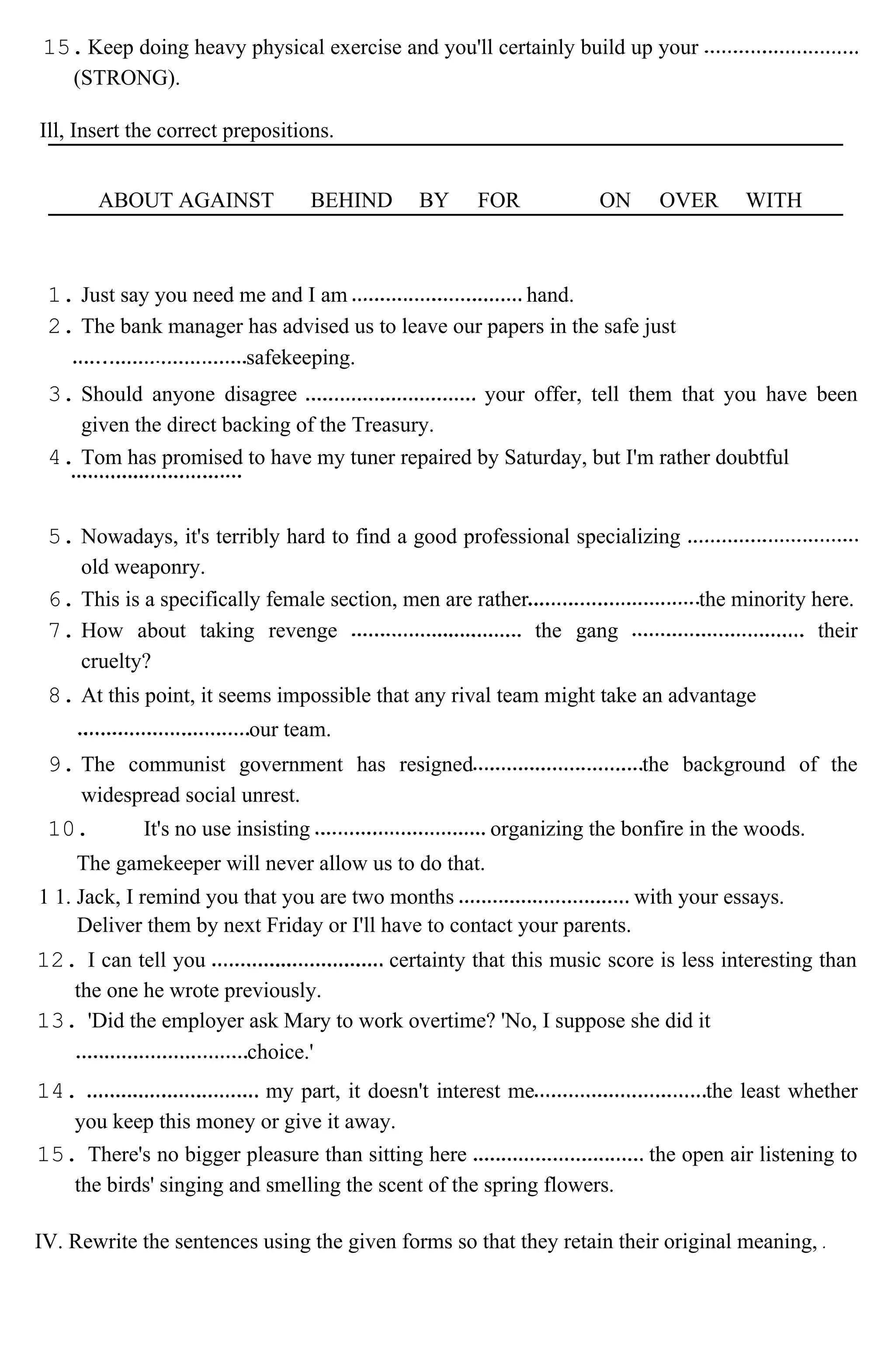 15.Keep doing heavy physical exercise and you'll certainly build up your
(STRONG).
Ill, Insert the correct prepositions.
ABOUT AGAINST BEHIND BY FOR ON OVER WITH
1. Just say you need me and I am hand.
2. The bank manager has advised us to leave our papers in the safe just
safekeeping.
3. Should anyone disagree your offer, tell them that you have been
given the direct backing of the Treasury.
4. Tom has promised to have my tuner repaired by Saturday, but I'm rather doubtful
5. Nowadays, it's terribly hard to find a good professional specializing
old weaponry.
6. This is a specifically female section, men are rather the minority here.
7. How about taking revenge the gang their
cruelty?
8. At this point, it seems impossible that any rival team might take an advantage
our team.
9. The communist government has resigned the background of the
widespread social unrest.
10. It's no use insisting organizing the bonfire in the woods.
The gamekeeper will never allow us to do that.
1 1. Jack, I remind you that you are two months with your essays.
Deliver them by next Friday or I'll have to contact your parents.
12. I can tell you certainty that this music score is less interesting than
the one he wrote previously.
13. 'Did the employer ask Mary to work overtime? 'No, I suppose she did it
choice.'
14. my part, it doesn't interest me the least whether
you keep this money or give it away.
15. There's no bigger pleasure than sitting here the open air listening to
the birds' singing and smelling the scent of the spring flowers.
IV. Rewrite the sentences using the given forms so that they retain their original meaning,
 