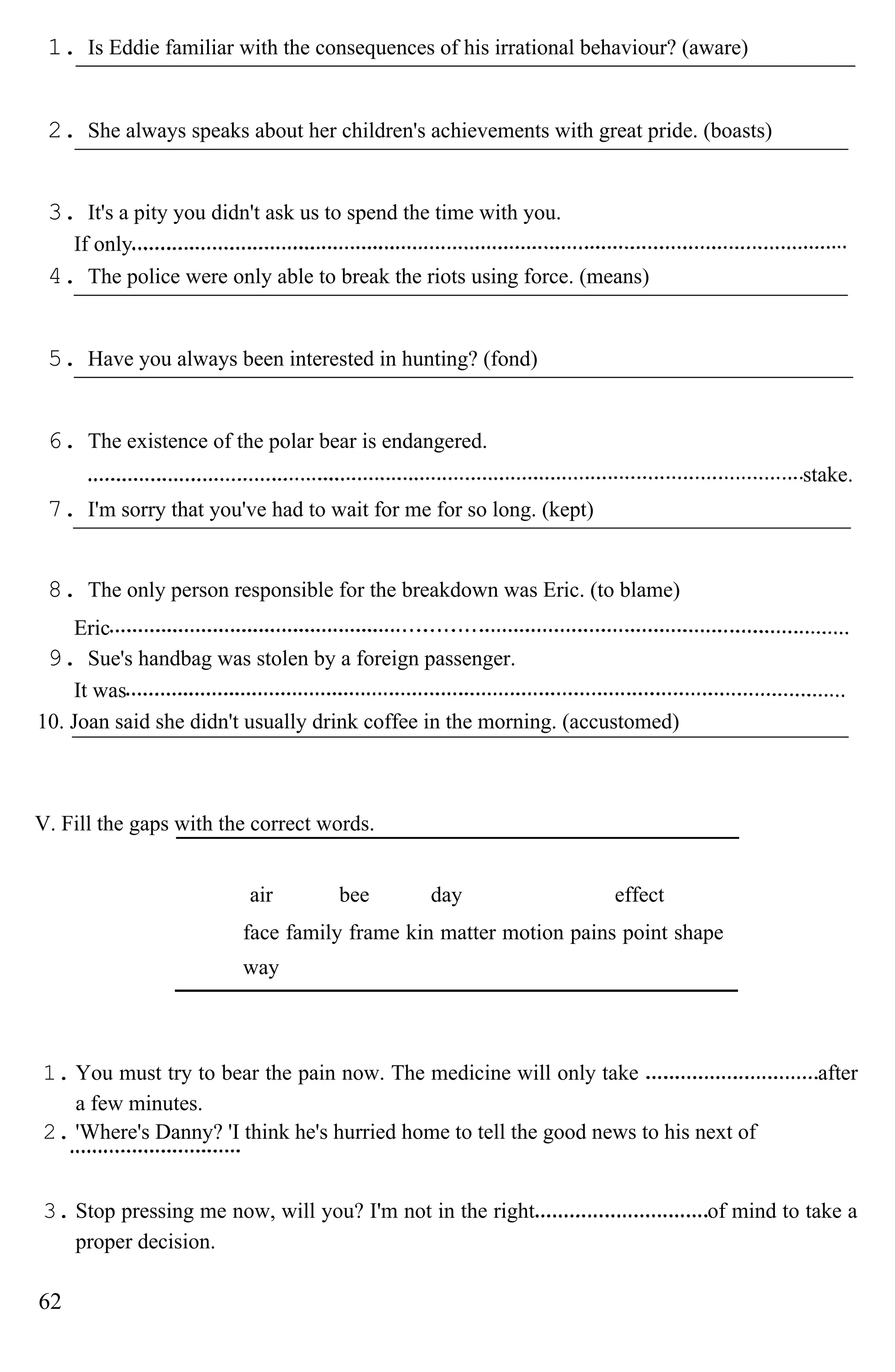 1. Is Eddie familiar with the consequences of his irrational behaviour? (aware)
2. She always speaks about her children's achievements with great pride. (boasts)
3. It's a pity you didn't ask us to spend the time with you.
If only
4. The police were only able to break the riots using force. (means)
5. Have you always been interested in hunting? (fond)
6. The existence of the polar bear is endangered.
stake.
7. I'm sorry that you've had to wait for me for so long. (kept)
8. The only person responsible for the breakdown was Eric. (to blame)
Eric
9. Sue's handbag was stolen by a foreign passenger.
It was
10. Joan said she didn't usually drink coffee in the morning. (accustomed)
V. Fill the gaps with the correct words.
air bee day effect
face family frame kin matter motion pains point shape
way
1. You must try to bear the pain now. The medicine will only take after
a few minutes.
2. 'Where's Danny? 'I think he's hurried home to tell the good news to his next of
3. Stop pressing me now, will you? I'm not in the right of mind to take a
proper decision.
62
 