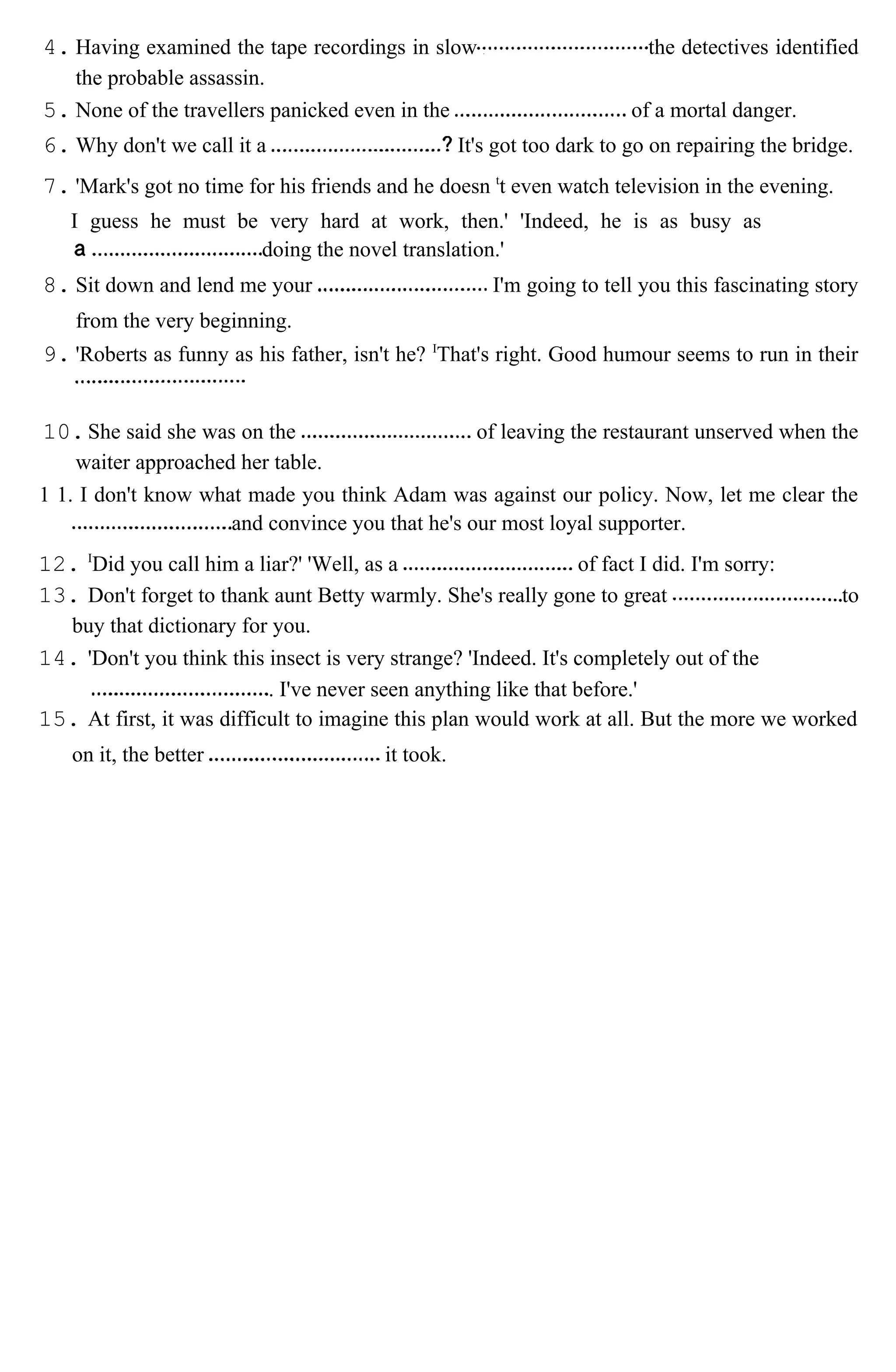 4. Having examined the tape recordings in slow the detectives identified
the probable assassin.
5. None of the travellers panicked even in the of a mortal danger.
6. Why don't we call it a It's got too dark to go on repairing the bridge.
7. 'Mark's got no time for his friends and he doesn t
t even watch television in the evening.
I guess he must be very hard at work, then.' 'Indeed, he is as busy as
doing the novel translation.'
8. Sit down and lend me your I'm going to tell you this fascinating story
from the very beginning.
9. 'Roberts as funny as his father, isn't he? I
That's right. Good humour seems to run in their
10.She said she was on the of leaving the restaurant unserved when the
waiter approached her table.
1 1. I don't know what made you think Adam was against our policy. Now, let me clear the
and convince you that he's our most loyal supporter.
12. I
Did you call him a liar?' 'Well, as a of fact I did. I'm sorry:
13. Don't forget to thank aunt Betty warmly. She's really gone to great to
buy that dictionary for you.
14. 'Don't you think this insect is very strange? 'Indeed. It's completely out of the
. I've never seen anything like that before.'
15. At first, it was difficult to imagine this plan would work at all. But the more we worked
on it, the better it took.
 