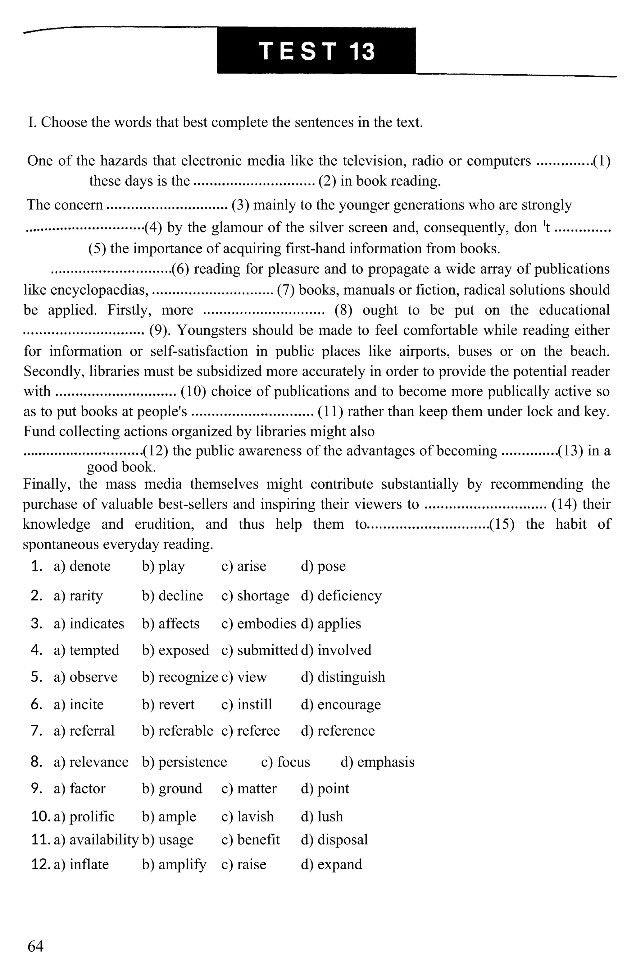 I. Choose the words that best complete the sentences in the text.
One of the hazards that electronic media like the television, radio or computers (1)
these days is the (2) in book reading.
The concern (3) mainly to the younger generations who are strongly
(4) by the glamour of the silver screen and, consequently, don l
t
(5) the importance of acquiring first-hand information from books.
(6) reading for pleasure and to propagate a wide array of publications
like encyclopaedias, (7) books, manuals or fiction, radical solutions should
be applied. Firstly, more (8) ought to be put on the educational
(9). Youngsters should be made to feel comfortable while reading either
for information or self-satisfaction in public places like airports, buses or on the beach.
Secondly, libraries must be subsidized more accurately in order to provide the potential reader
with (10) choice of publications and to become more publically active so
as to put books at people's (11) rather than keep them under lock and key.
Fund collecting actions organized by libraries might also
(12) the public awareness of the advantages of becoming (13) in a
good book.
Finally, the mass media themselves might contribute substantially by recommending the
purchase of valuable best-sellers and inspiring their viewers to (14) their
knowledge and erudition, and thus help them to (15) the habit of
spontaneous everyday reading.
1. a) denote b) play c) arise d) pose
2. a) rarity b) decline c) shortage d) deficiency
3. a) indicates b) affects c) embodies d) applies
4. a) tempted b) exposed c) submitted d) involved
5. a) observe b) recognize c) view d) distinguish
6. a) incite b) revert c) instill d) encourage
7. a) referral b) referable c) referee d) reference
8. a) relevance b) persistence c) focus d) emphasis
9. a) factor b) ground c) matter d) point
10.a) prolific b) ample c) lavish d) lush
11.a) availability b) usage c) benefit d) disposal
12.a) inflate b) amplify c) raise d) expand
64
 