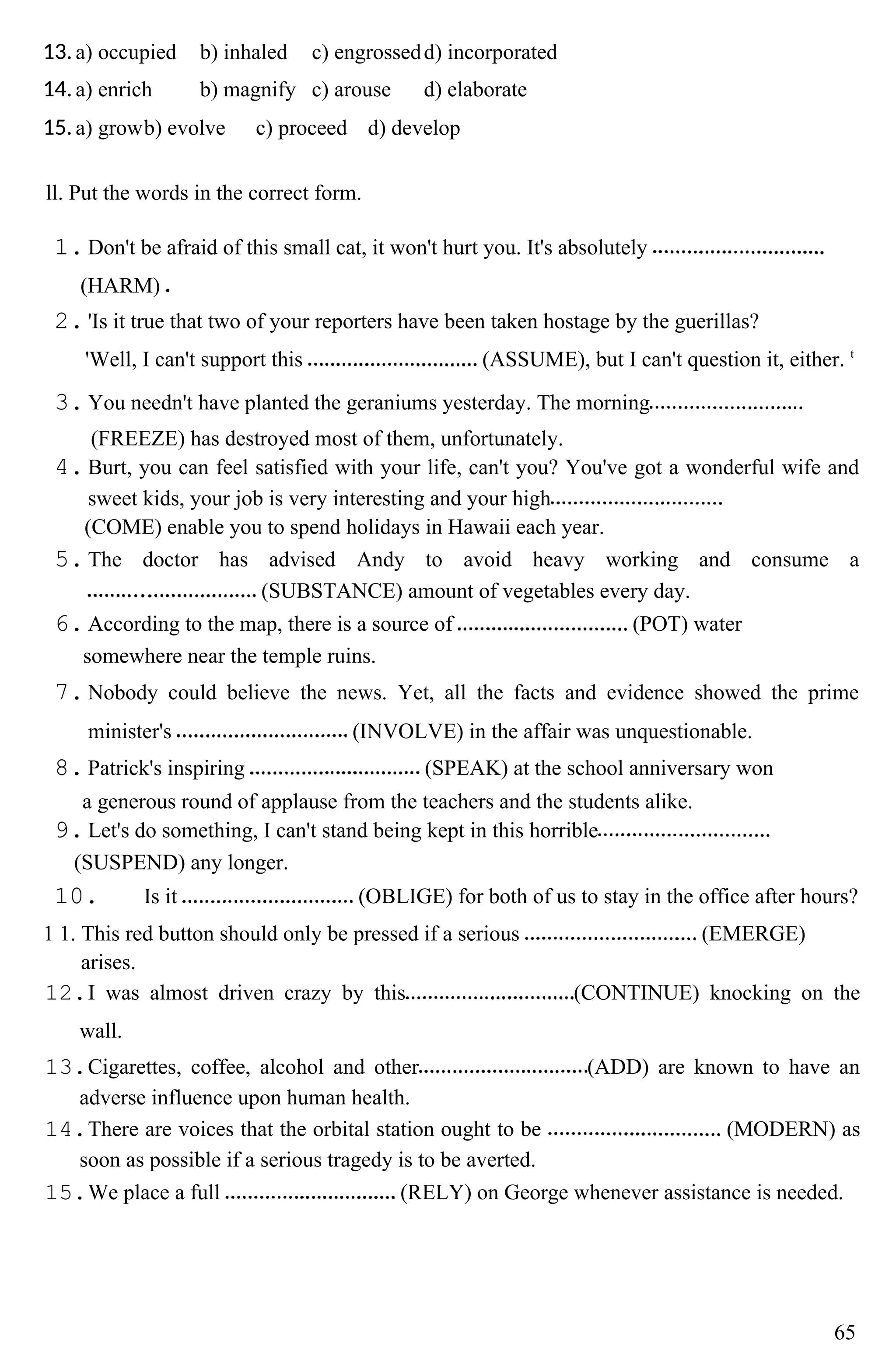 13.a) occupied b) inhaled c) engrossedd) incorporated
14.a) enrich b) magnify c) arouse d) elaborate
15.a) growb) evolve c) proceed d) develop
ll. Put the words in the correct form.
1.Don't be afraid of this small cat, it won't hurt you. It's absolutely
(HARM)
2.'Is it true that two of your reporters have been taken hostage by the guerillas?
'Well, I can't support this (ASSUME), but I can't question it, either. t
3.You needn't have planted the geraniums yesterday. The morning
(FREEZE) has destroyed most of them, unfortunately.
4.Burt, you can feel satisfied with your life, can't you? You've got a wonderful wife and
sweet kids, your job is very interesting and your high
(COME) enable you to spend holidays in Hawaii each year.
5.The doctor has advised Andy to avoid heavy working and consume a
(SUBSTANCE) amount of vegetables every day.
6.According to the map, there is a source of (POT) water
somewhere near the temple ruins.
7.Nobody could believe the news. Yet, all the facts and evidence showed the prime
minister's (INVOLVE) in the affair was unquestionable.
8.Patrick's inspiring (SPEAK) at the school anniversary won
a generous round of applause from the teachers and the students alike.
9.Let's do something, I can't stand being kept in this horrible
(SUSPEND) any longer.
10. Is it (OBLIGE) for both of us to stay in the office after hours?
1 1. This red button should only be pressed if a serious (EMERGE)
arises.
12.I was almost driven crazy by this (CONTINUE) knocking on the
wall.
13.Cigarettes, coffee, alcohol and other (ADD) are known to have an
adverse influence upon human health.
14.There are voices that the orbital station ought to be (MODERN) as
soon as possible if a serious tragedy is to be averted.
15.We place a full (RELY) on George whenever assistance is needed.
65
 
