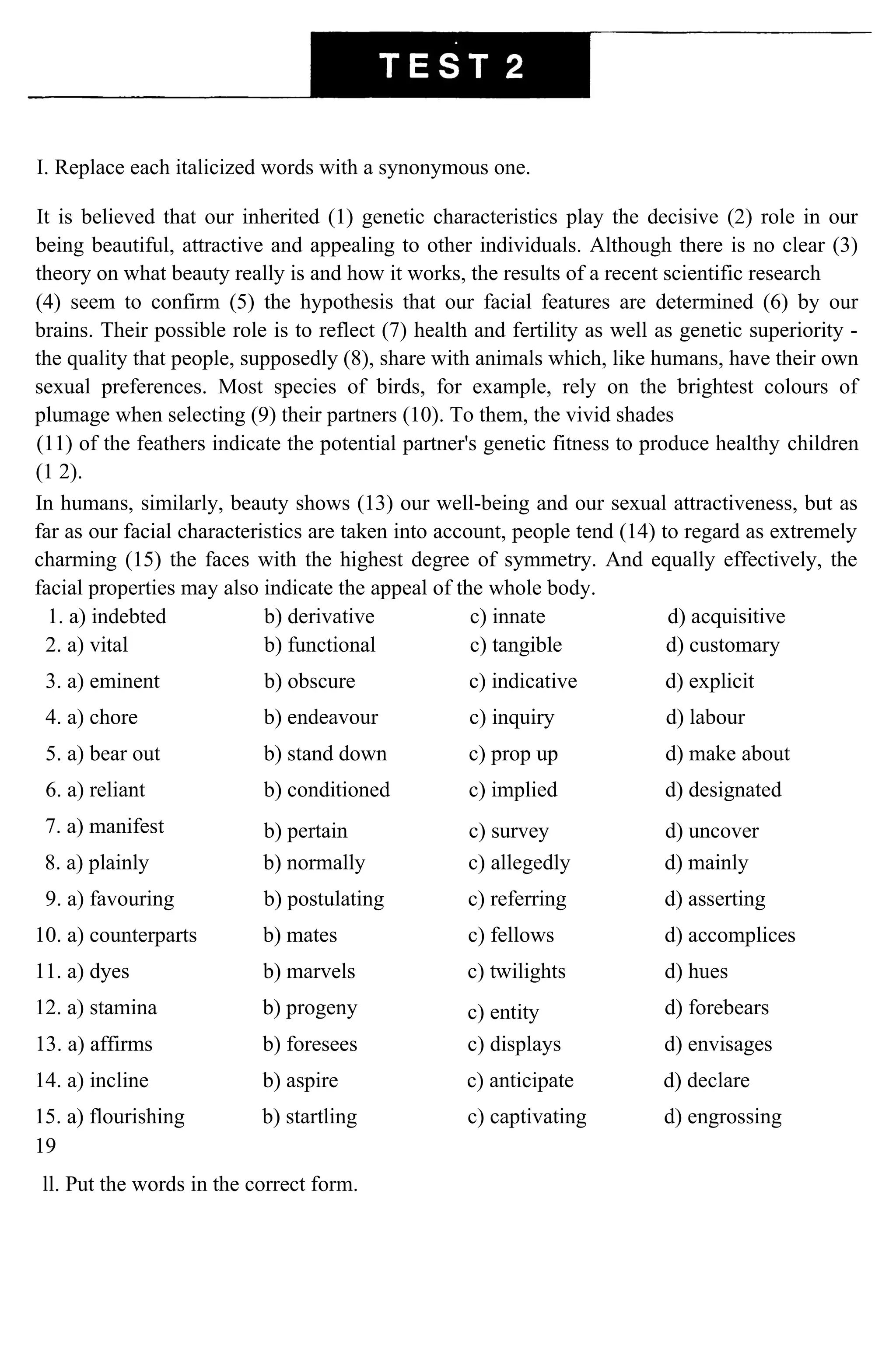 I. Replace each italicized words with a synonymous one.
It is believed that our inherited (1) genetic characteristics play the decisive (2) role in our
being beautiful, attractive and appealing to other individuals. Although there is no clear (3)
theory on what beauty really is and how it works, the results of a recent scientific research
(4) seem to confirm (5) the hypothesis that our facial features are determined (6) by our
brains. Their possible role is to reflect (7) health and fertility as well as genetic superiority -
the quality that people, supposedly (8), share with animals which, like humans, have their own
sexual preferences. Most species of birds, for example, rely on the brightest colours of
plumage when selecting (9) their partners (10). To them, the vivid shades
(11) of the feathers indicate the potential partner's genetic fitness to produce healthy children
(1 2).
In humans, similarly, beauty shows (13) our well-being and our sexual attractiveness, but as
far as our facial characteristics are taken into account, people tend (14) to regard as extremely
charming (15) the faces with the highest degree of symmetry. And equally effectively, the
facial properties may also indicate the appeal of the whole body.
1. a) indebted b) derivative c) innate d) acquisitive
2. a) vital b) functional c) tangible d) customary
3. a) eminent b) obscure c) indicative d) explicit
4. a) chore b) endeavour c) inquiry d) labour
5. a) bear out b) stand down c) prop up d) make about
6. a) reliant b) conditioned c) implied d) designated
7. a) manifest b) pertain c) survey d) uncover
8. a) plainly b) normally c) allegedly d) mainly
9. a) favouring b) postulating c) referring d) asserting
10. a) counterparts b) mates c) fellows d) accomplices
11. a) dyes b) marvels c) twilights d) hues
12. a) stamina b) progeny c) entity d) forebears
13. a) affirms b) foresees c) displays d) envisages
14. a) incline b) aspire c) anticipate d) declare
15. a) flourishing b) startling c) captivating d) engrossing
19
ll. Put the words in the correct form.
 