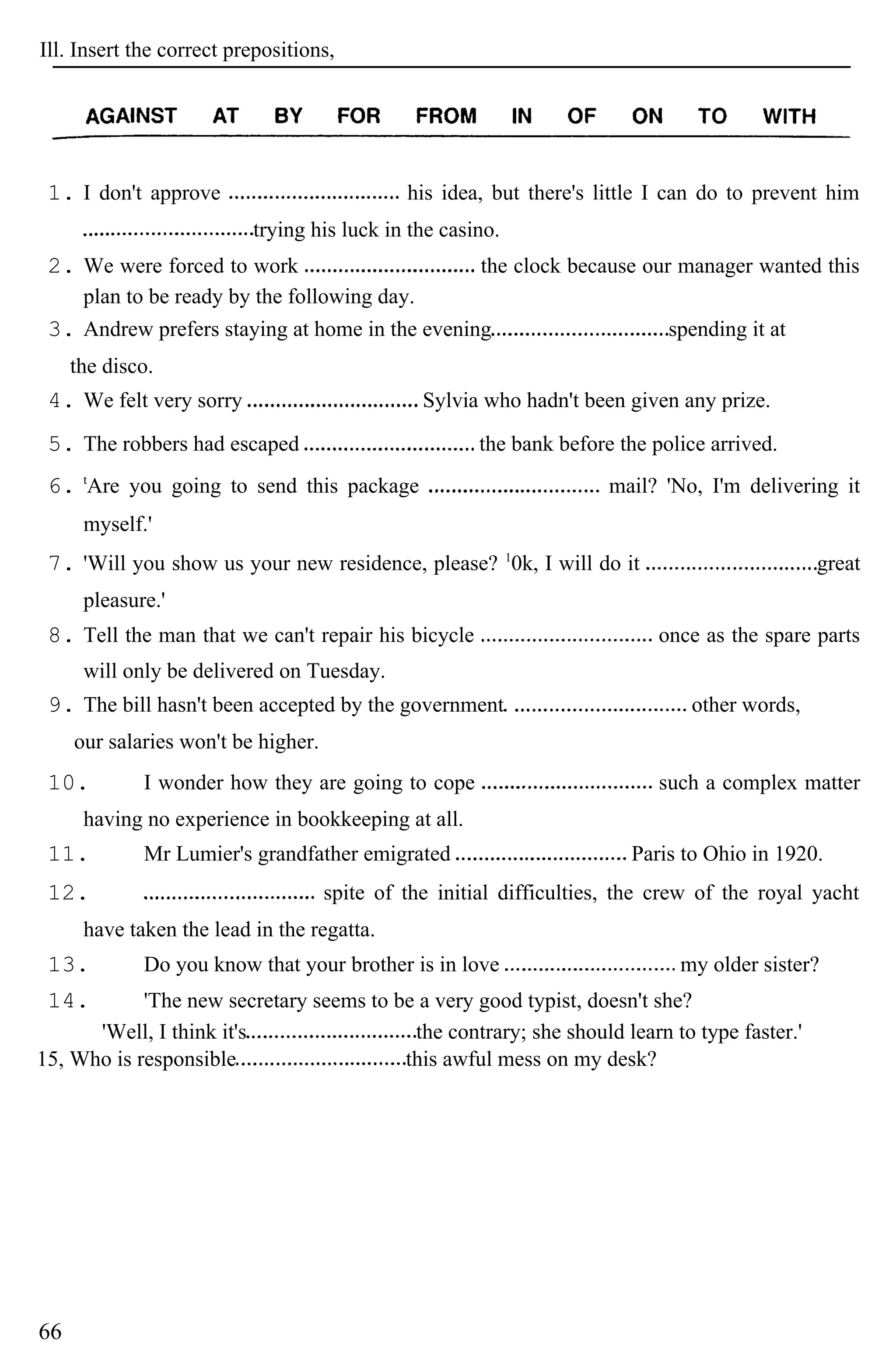 Ill. Insert the correct prepositions,
1. I don't approve his idea, but there's little I can do to prevent him
trying his luck in the casino.
2. We were forced to work the clock because our manager wanted this
plan to be ready by the following day.
3. Andrew prefers staying at home in the evening spending it at
the disco.
4. We felt very sorry Sylvia who hadn't been given any prize.
5. The robbers had escaped the bank before the police arrived.
6. t
Are you going to send this package mail? 'No, I'm delivering it
myself.'
7. 'Will you show us your new residence, please? 1
0k, I will do it great
pleasure.'
8. Tell the man that we can't repair his bicycle once as the spare parts
will only be delivered on Tuesday.
9. The bill hasn't been accepted by the government other words,
our salaries won't be higher.
10. I wonder how they are going to cope such a complex matter
having no experience in bookkeeping at all.
11. Mr Lumier's grandfather emigrated Paris to Ohio in 1920.
12. spite of the initial difficulties, the crew of the royal yacht
have taken the lead in the regatta.
13. Do you know that your brother is in love my older sister?
14. 'The new secretary seems to be a very good typist, doesn't she?
'Well, I think it's the contrary; she should learn to type faster.'
15, Who is responsible this awful mess on my desk?
66
 