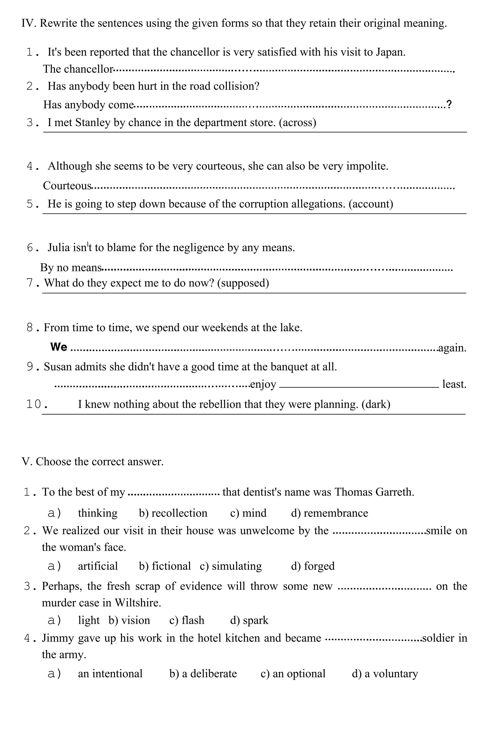 IV. Rewrite the sentences using the given forms so that they retain their original meaning.
1. It's been reported that the chancellor is very satisfied with his visit to Japan.
The chancellor
2. Has anybody been hurt in the road collision?
Has anybody come
3. I met Stanley by chance in the department store. (across)
4. Although she seems to be very courteous, she can also be very impolite.
Courteous
5. He is going to step down because of the corruption allegations. (account)
6. Julia isnl
t to blame for the negligence by any means.
By no means
7.What do they expect me to do now? (supposed)
8.From time to time, we spend our weekends at the lake.
again.
9.Susan admits she didn't have a good time at the banquet at all.
enjoy least.
10. I knew nothing about the rebellion that they were planning. (dark)
V. Choose the correct answer.
1. To the best of my that dentist's name was Thomas Garreth.
a) thinking b) recollection c) mind d) remembrance
2. We realized our visit in their house was unwelcome by the smile on
the woman's face.
a) artificial b) fictional c) simulating d) forged
3. Perhaps, the fresh scrap of evidence will throw some new on the
murder case in Wiltshire.
a) light b) vision c) flash d) spark
4. Jimmy gave up his work in the hotel kitchen and became soldier in
the army.
a) an intentional b) a deliberate c) an optional d) a voluntary
 