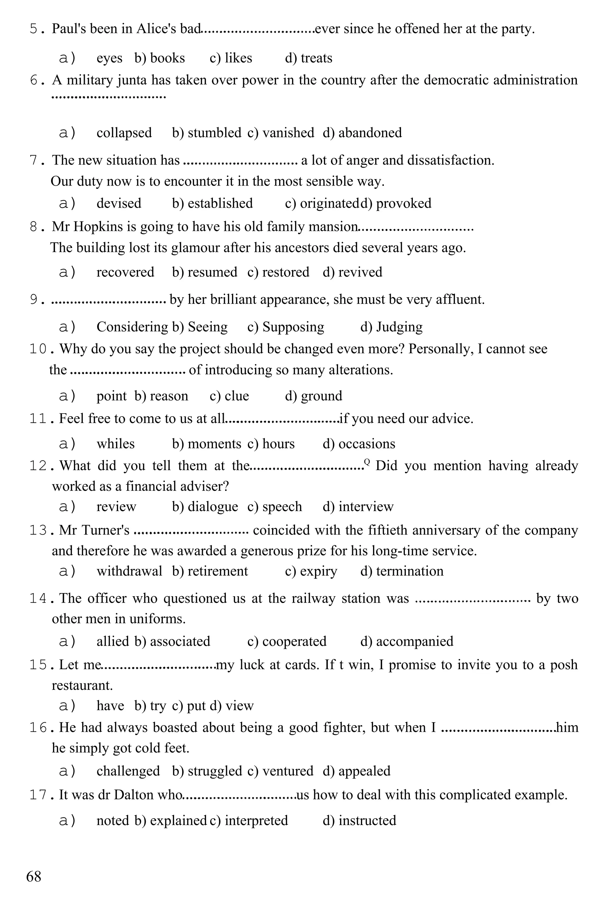 5. Paul's been in Alice's bad ever since he offened her at the party.
a) eyes b) books c) likes d) treats
6. A military junta has taken over power in the country after the democratic administration
a) collapsed b) stumbled c) vanished d) abandoned
7. The new situation has a lot of anger and dissatisfaction.
Our duty now is to encounter it in the most sensible way.
a) devised b) established c) originatedd) provoked
8. Mr Hopkins is going to have his old family mansion
The building lost its glamour after his ancestors died several years ago.
a) recovered b) resumed c) restored d) revived
9. by her brilliant appearance, she must be very affluent.
a) Considering b) Seeing c) Supposing d) Judging
10.Why do you say the project should be changed even more? Personally, I cannot see
the of introducing so many alterations.
a) point b) reason c) clue d) ground
11.Feel free to come to us at all if you need our advice.
a) whiles b) moments c) hours d) occasions
12.What did you tell them at the Q
Did you mention having already
worked as a financial adviser?
a) review b) dialogue c) speech d) interview
13.Mr Turner's coincided with the fiftieth anniversary of the company
and therefore he was awarded a generous prize for his long-time service.
a) withdrawal b) retirement c) expiry d) termination
14.The officer who questioned us at the railway station was by two
other men in uniforms.
a) allied b) associated c) cooperated d) accompanied
15.Let me my luck at cards. If t win, I promise to invite you to a posh
restaurant.
a) have b) try c) put d) view
16.He had always boasted about being a good fighter, but when I him
he simply got cold feet.
a) challenged b) struggled c) ventured d) appealed
17.It was dr Dalton who us how to deal with this complicated example.
a) noted b) explained c) interpreted d) instructed
68
 