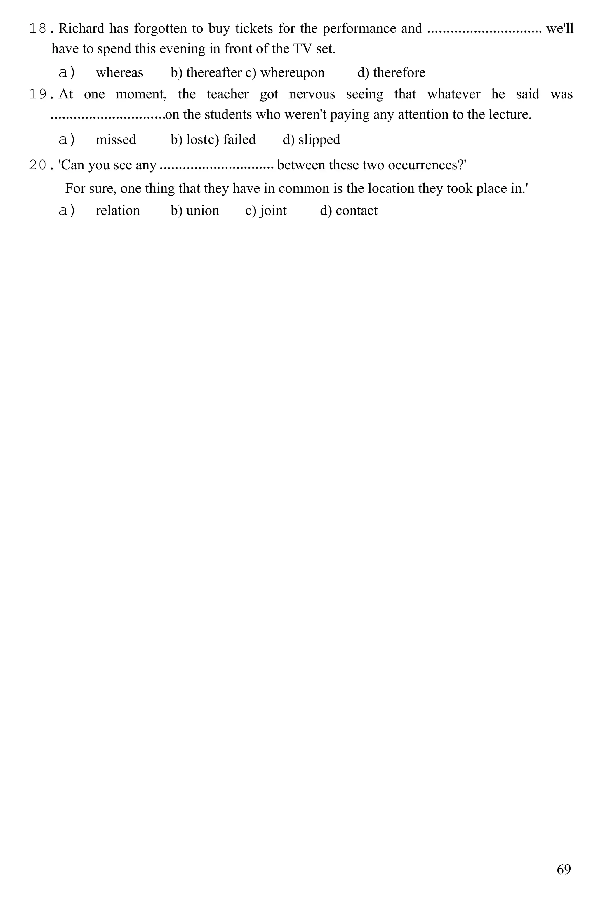 18.Richard has forgotten to buy tickets for the performance and we'll
have to spend this evening in front of the TV set.
a) whereas b) thereafter c) whereupon d) therefore
19.At one moment, the teacher got nervous seeing that whatever he said was
on the students who weren't paying any attention to the lecture.
a) missed b) lostc) failed d) slipped
20.'Can you see any between these two occurrences?'
For sure, one thing that they have in common is the location they took place in.'
a) relation b) union c) joint d) contact
69
 
