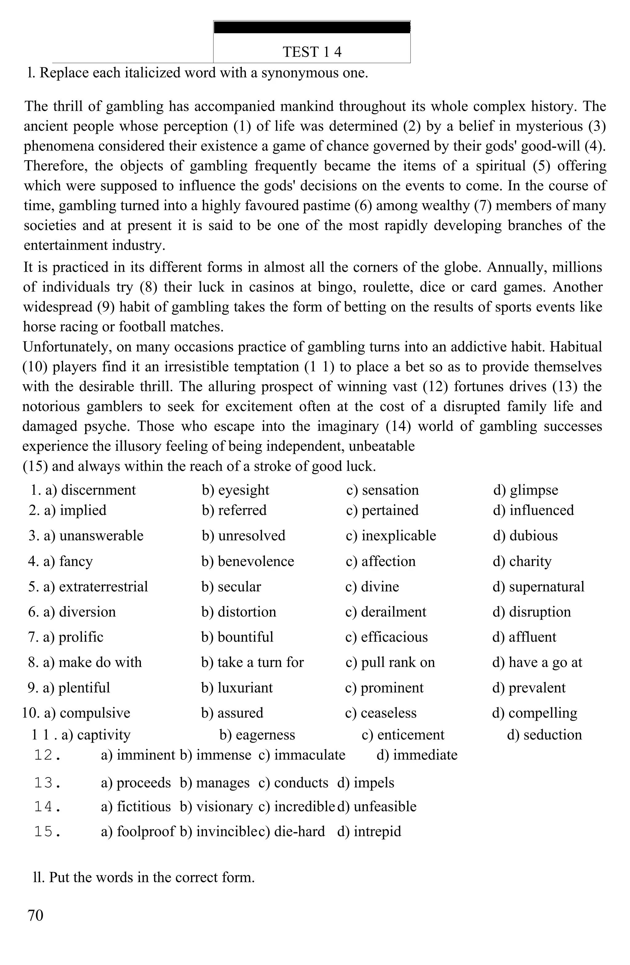 TEST 1 4
l. Replace each italicized word with a synonymous one.
The thrill of gambling has accompanied mankind throughout its whole complex history. The
ancient people whose perception (1) of life was determined (2) by a belief in mysterious (3)
phenomena considered their existence a game of chance governed by their gods' good-will (4).
Therefore, the objects of gambling frequently became the items of a spiritual (5) offering
which were supposed to influence the gods' decisions on the events to come. In the course of
time, gambling turned into a highly favoured pastime (6) among wealthy (7) members of many
societies and at present it is said to be one of the most rapidly developing branches of the
entertainment industry.
It is practiced in its different forms in almost all the corners of the globe. Annually, millions
of individuals try (8) their luck in casinos at bingo, roulette, dice or card games. Another
widespread (9) habit of gambling takes the form of betting on the results of sports events like
horse racing or football matches.
Unfortunately, on many occasions practice of gambling turns into an addictive habit. Habitual
(10) players find it an irresistible temptation (1 1) to place a bet so as to provide themselves
with the desirable thrill. The alluring prospect of winning vast (12) fortunes drives (13) the
notorious gamblers to seek for excitement often at the cost of a disrupted family life and
damaged psyche. Those who escape into the imaginary (14) world of gambling successes
experience the illusory feeling of being independent, unbeatable
(15) and always within the reach of a stroke of good luck.
1. a) discernment b) eyesight c) sensation d) glimpse
2. a) implied b) referred c) pertained d) influenced
3. a) unanswerable b) unresolved c) inexplicable d) dubious
4. a) fancy b) benevolence c) affection d) charity
5. a) extraterrestrial b) secular c) divine d) supernatural
6. a) diversion b) distortion c) derailment d) disruption
7. a) prolific b) bountiful c) efficacious d) affluent
8. a) make do with b) take a turn for c) pull rank on d) have a go at
9. a) plentiful b) luxuriant c) prominent d) prevalent
10. a) compulsive b) assured c) ceaseless d) compelling
1 1 . a) captivity b) eagerness c) enticement d) seduction
12. a) imminent b) immense c) immaculate d) immediate
13. a) proceeds b) manages c) conducts d) impels
14. a) fictitious b) visionary c) incredibled) unfeasible
15. a) foolproof b) invinciblec) die-hard d) intrepid
ll. Put the words in the correct form.
70
 