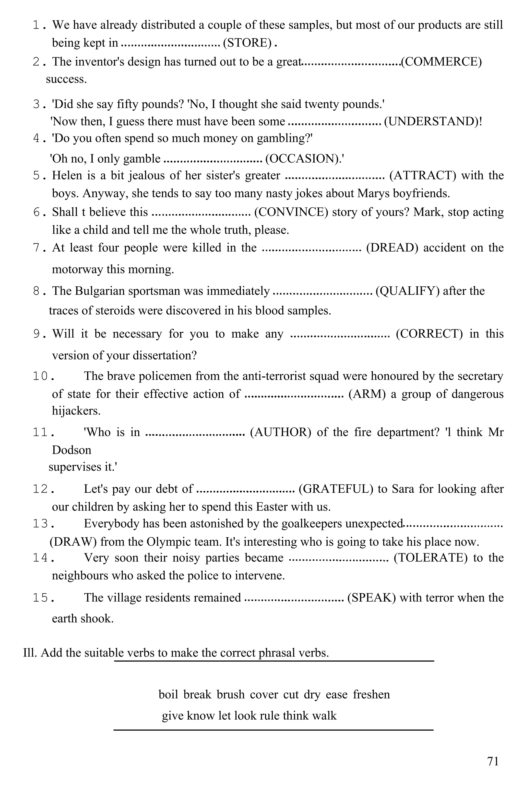 1. We have already distributed a couple of these samples, but most of our products are still
being kept in (STORE)
2. The inventor's design has turned out to be a great (COMMERCE)
success.
3. 'Did she say fifty pounds? 'No, I thought she said twenty pounds.'
'Now then, I guess there must have been some (UNDERSTAND)!
4. 'Do you often spend so much money on gambling?'
'Oh no, I only gamble (OCCASION).'
5. Helen is a bit jealous of her sister's greater (ATTRACT) with the
boys. Anyway, she tends to say too many nasty jokes about Marys boyfriends.
6. Shall t believe this (CONVINCE) story of yours? Mark, stop acting
like a child and tell me the whole truth, please.
7. At least four people were killed in the (DREAD) accident on the
motorway this morning.
8. The Bulgarian sportsman was immediately (QUALIFY) after the
traces of steroids were discovered in his blood samples.
9. Will it be necessary for you to make any (CORRECT) in this
version of your dissertation?
10. The brave policemen from the anti-terrorist squad were honoured by the secretary
of state for their effective action of (ARM) a group of dangerous
hijackers.
11. 'Who is in (AUTHOR) of the fire department? 'l think Mr
Dodson
supervises it.'
12. Let's pay our debt of (GRATEFUL) to Sara for looking after
our children by asking her to spend this Easter with us.
13. Everybody has been astonished by the goalkeepers unexpected
(DRAW) from the Olympic team. It's interesting who is going to take his place now.
14. Very soon their noisy parties became (TOLERATE) to the
neighbours who asked the police to intervene.
15. The village residents remained (SPEAK) with terror when the
earth shook.
Ill. Add the suitable verbs to make the correct phrasal verbs.
boil break brush cover cut dry ease freshen
give know let look rule think walk
71
 