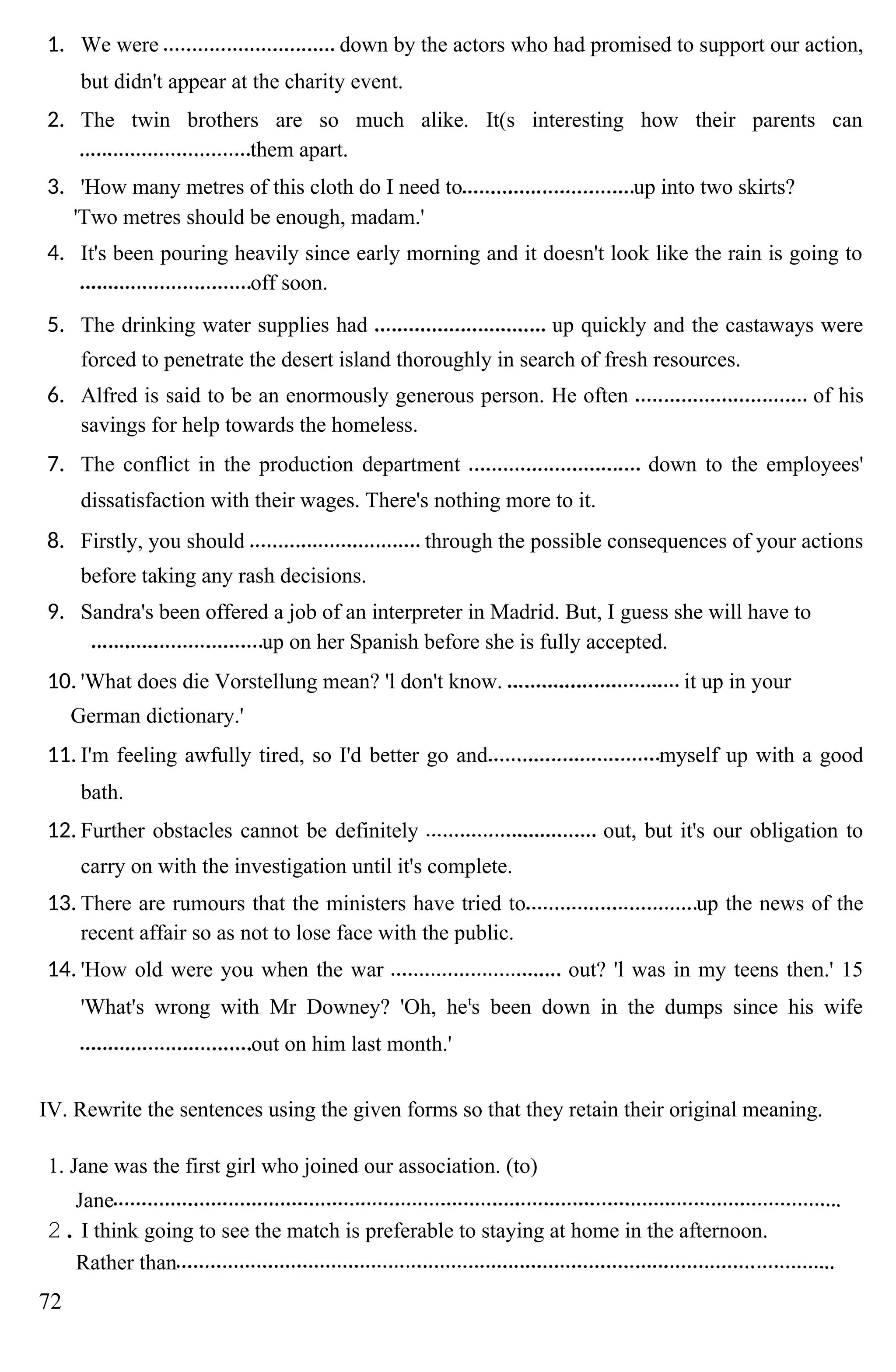 1. We were down by the actors who had promised to support our action,
but didn't appear at the charity event.
2. The twin brothers are so much alike. It(s interesting how their parents can
them apart.
3. 'How many metres of this cloth do I need to up into two skirts?
'Two metres should be enough, madam.'
4. It's been pouring heavily since early morning and it doesn't look like the rain is going to
off soon.
5. The drinking water supplies had up quickly and the castaways were
forced to penetrate the desert island thoroughly in search of fresh resources.
6. Alfred is said to be an enormously generous person. He often of his
savings for help towards the homeless.
7. The conflict in the production department down to the employees'
dissatisfaction with their wages. There's nothing more to it.
8. Firstly, you should through the possible consequences of your actions
before taking any rash decisions.
9. Sandra's been offered a job of an interpreter in Madrid. But, I guess she will have to
up on her Spanish before she is fully accepted.
10. 'What does die Vorstellung mean? 'l don't know. it up in your
German dictionary.'
11. I'm feeling awfully tired, so I'd better go and myself up with a good
bath.
12. Further obstacles cannot be definitely out, but it's our obligation to
carry on with the investigation until it's complete.
13. There are rumours that the ministers have tried to up the news of the
recent affair so as not to lose face with the public.
14. 'How old were you when the war out? 'l was in my teens then.' 15
'What's wrong with Mr Downey? 'Oh, het
s been down in the dumps since his wife
out on him last month.'
IV. Rewrite the sentences using the given forms so that they retain their original meaning.
1. Jane was the first girl who joined our association. (to)
Jane
2. I think going to see the match is preferable to staying at home in the afternoon.
Rather than
72
 