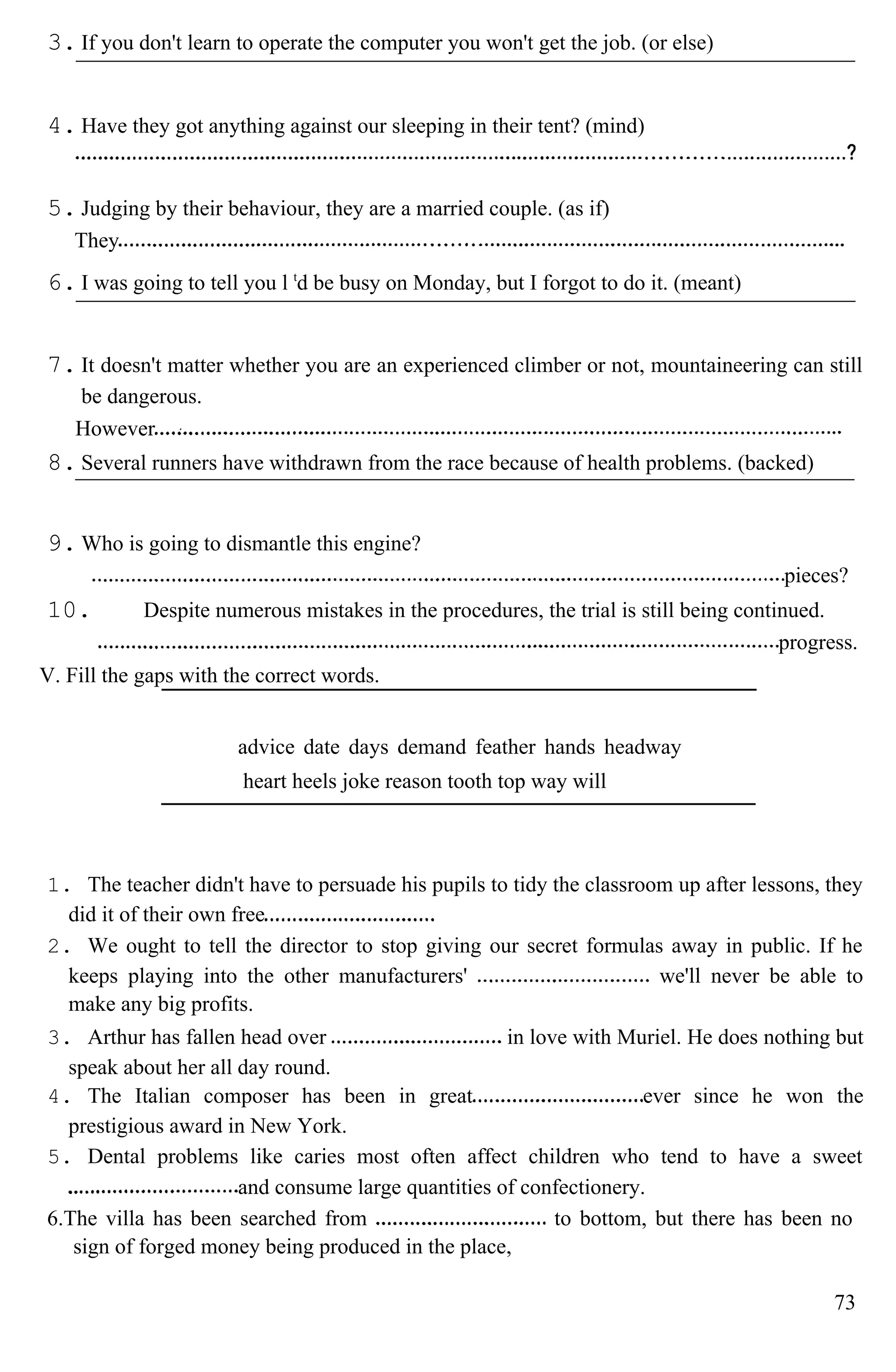 3. If you don't learn to operate the computer you won't get the job. (or else)
4. Have they got anything against our sleeping in their tent? (mind)
5. Judging by their behaviour, they are a married couple. (as if)
They
6. I was going to tell you l t
d be busy on Monday, but I forgot to do it. (meant)
7. It doesn't matter whether you are an experienced climber or not, mountaineering can still
be dangerous.
However
8. Several runners have withdrawn from the race because of health problems. (backed)
9. Who is going to dismantle this engine?
pieces?
10. Despite numerous mistakes in the procedures, the trial is still being continued.
progress.
V. Fill the gaps with the correct words.
advice date days demand feather hands headway
heart heels joke reason tooth top way will
1. The teacher didn't have to persuade his pupils to tidy the classroom up after lessons, they
did it of their own free
2. We ought to tell the director to stop giving our secret formulas away in public. If he
keeps playing into the other manufacturers' we'll never be able to
make any big profits.
3. Arthur has fallen head over in love with Muriel. He does nothing but
speak about her all day round.
4. The Italian composer has been in great ever since he won the
prestigious award in New York.
5. Dental problems like caries most often affect children who tend to have a sweet
and consume large quantities of confectionery.
6.The villa has been searched from to bottom, but there has been no
sign of forged money being produced in the place,
73
 