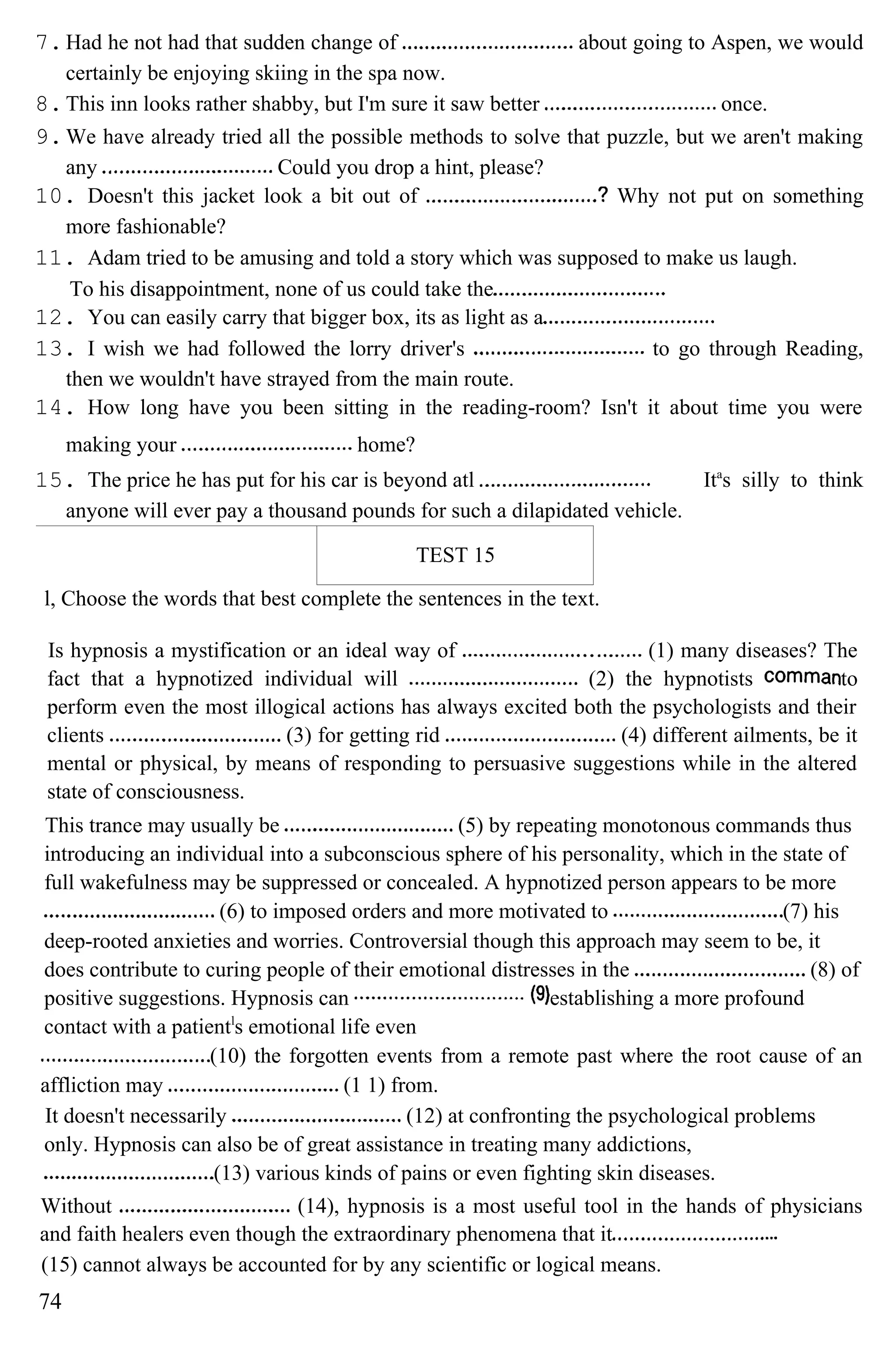 7.Had he not had that sudden change of about going to Aspen, we would
certainly be enjoying skiing in the spa now.
8.This inn looks rather shabby, but I'm sure it saw better once.
9.We have already tried all the possible methods to solve that puzzle, but we aren't making
any Could you drop a hint, please?
10. Doesn't this jacket look a bit out of Why not put on something
more fashionable?
11. Adam tried to be amusing and told a story which was supposed to make us laugh.
To his disappointment, none of us could take the
12. You can easily carry that bigger box, its as light as a
13. I wish we had followed the lorry driver's to go through Reading,
then we wouldn't have strayed from the main route.
14. How long have you been sitting in the reading-room? Isn't it about time you were
making your home?
15. The price he has put for his car is beyond atl Ita
s silly to think
anyone will ever pay a thousand pounds for such a dilapidated vehicle.
TEST 15
l, Choose the words that best complete the sentences in the text.
Is hypnosis a mystification or an ideal way of (1) many diseases? The
fact that a hypnotized individual will (2) the hypnotists to
perform even the most illogical actions has always excited both the psychologists and their
clients (3) for getting rid (4) different ailments, be it
mental or physical, by means of responding to persuasive suggestions while in the altered
state of consciousness.
This trance may usually be (5) by repeating monotonous commands thus
introducing an individual into a subconscious sphere of his personality, which in the state of
full wakefulness may be suppressed or concealed. A hypnotized person appears to be more
(6) to imposed orders and more motivated to (7) his
deep-rooted anxieties and worries. Controversial though this approach may seem to be, it
does contribute to curing people of their emotional distresses in the (8) of
positive suggestions. Hypnosis can establishing a more profound
contact with a patientl
s emotional life even
(10) the forgotten events from a remote past where the root cause of an
affliction may (1 1) from.
It doesn't necessarily (12) at confronting the psychological problems
only. Hypnosis can also be of great assistance in treating many addictions,
(13) various kinds of pains or even fighting skin diseases.
Without (14), hypnosis is a most useful tool in the hands of physicians
and faith healers even though the extraordinary phenomena that it
(15) cannot always be accounted for by any scientific or logical means.
74
 