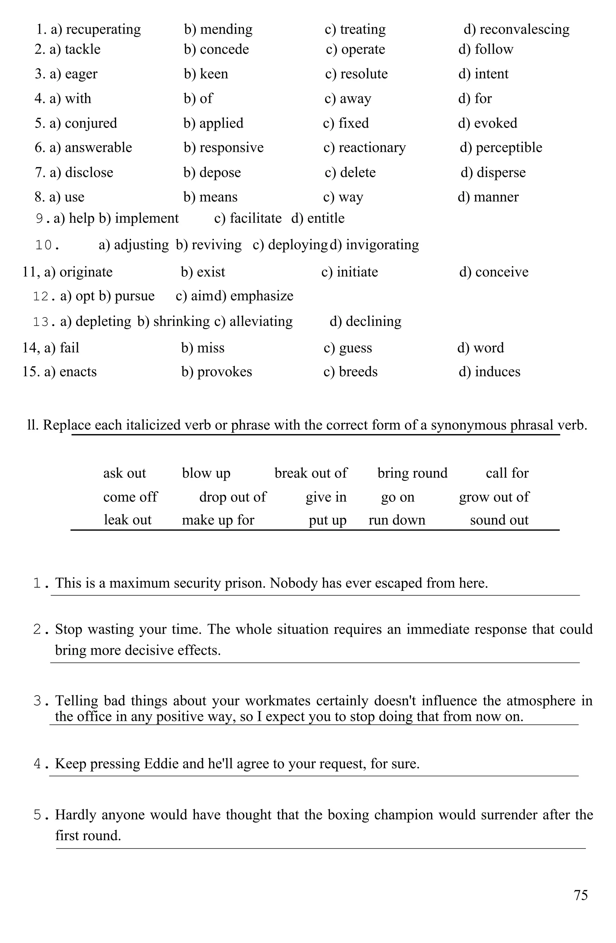 1. a) recuperating b) mending c) treating d) reconvalescing
2. a) tackle b) concede c) operate d) follow
3. a) eager b) keen c) resolute d) intent
4. a) with b) of c) away d) for
5. a) conjured b) applied c) fixed d) evoked
6. a) answerable b) responsive c) reactionary d) perceptible
7. a) disclose b) depose c) delete d) disperse
8. a) use b) means c) way d) manner
9.a) help b) implement c) facilitate d) entitle
10. a) adjusting b) reviving c) deployingd) invigorating
11, a) originate b) exist c) initiate d) conceive
12. a) opt b) pursue c) aimd) emphasize
13. a) depleting b) shrinking c) alleviating d) declining
14, a) fail b) miss c) guess d) word
15. a) enacts b) provokes c) breeds d) induces
ll. Replace each italicized verb or phrase with the correct form of a synonymous phrasal verb.
ask out blow up break out of bring round call for
come off drop out of give in go on grow out of
leak out make up for put up run down sound out
1. This is a maximum security prison. Nobody has ever escaped from here.
2. Stop wasting your time. The whole situation requires an immediate response that could
bring more decisive effects.
3. Telling bad things about your workmates certainly doesn't influence the atmosphere in
the office in any positive way, so I expect you to stop doing that from now on.
4. Keep pressing Eddie and he'll agree to your request, for sure.
5. Hardly anyone would have thought that the boxing champion would surrender after the
first round.
75
 
