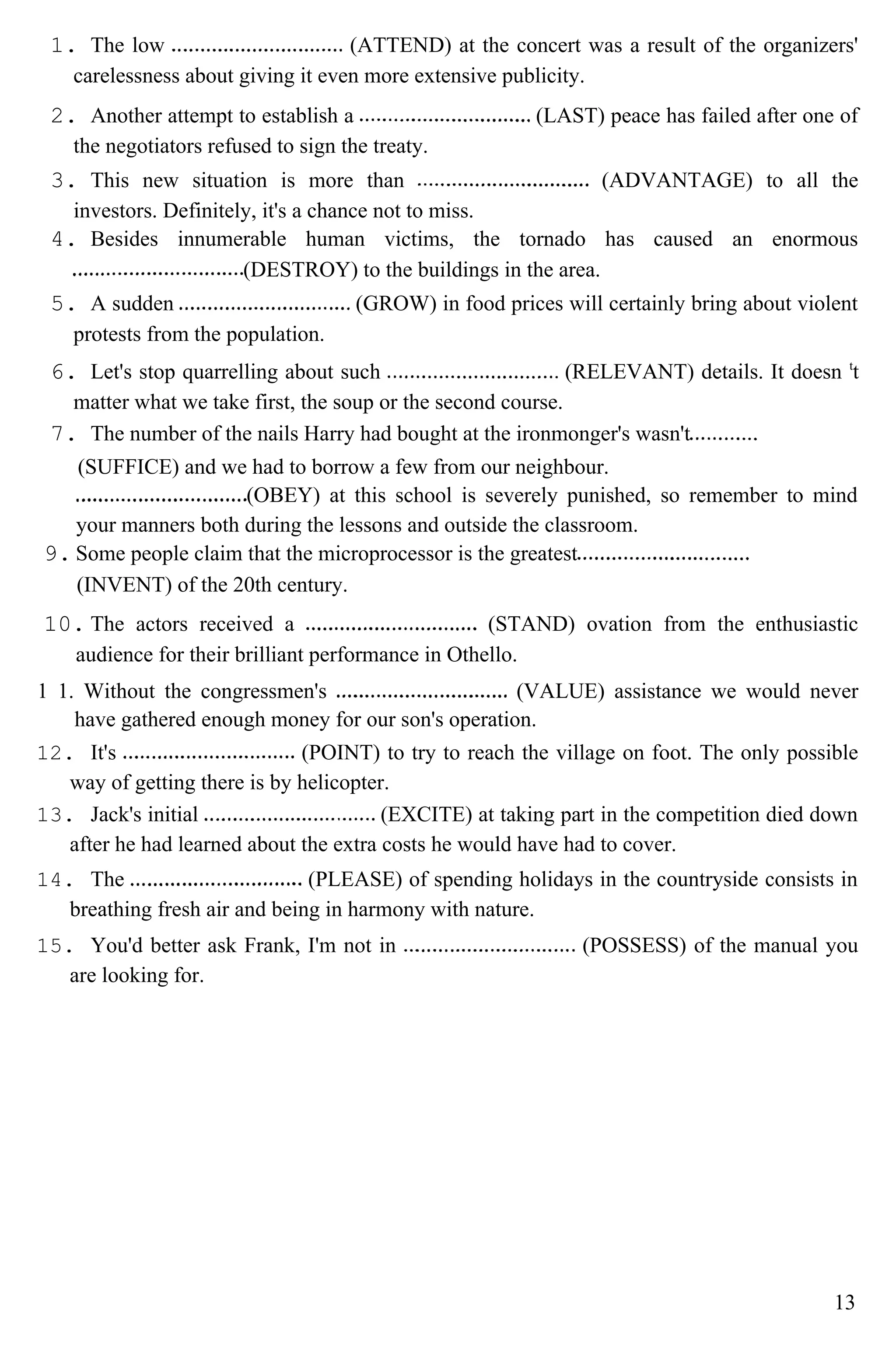 1. The low (ATTEND) at the concert was a result of the organizers'
carelessness about giving it even more extensive publicity.
2. Another attempt to establish a (LAST) peace has failed after one of
the negotiators refused to sign the treaty.
3. This new situation is more than (ADVANTAGE) to all the
investors. Definitely, it's a chance not to miss.
4. Besides innumerable human victims, the tornado has caused an enormous
(DESTROY) to the buildings in the area.
5. A sudden (GROW) in food prices will certainly bring about violent
protests from the population.
6. Let's stop quarrelling about such (RELEVANT) details. It doesn t
t
matter what we take first, the soup or the second course.
7. The number of the nails Harry had bought at the ironmonger's wasn't
(SUFFICE) and we had to borrow a few from our neighbour.
(OBEY) at this school is severely punished, so remember to mind
your manners both during the lessons and outside the classroom.
9. Some people claim that the microprocessor is the greatest
(INVENT) of the 20th century.
10. The actors received a (STAND) ovation from the enthusiastic
audience for their brilliant performance in Othello.
1 1. Without the congressmen's (VALUE) assistance we would never
have gathered enough money for our son's operation.
12. It's (POINT) to try to reach the village on foot. The only possible
way of getting there is by helicopter.
13. Jack's initial (EXCITE) at taking part in the competition died down
after he had learned about the extra costs he would have had to cover.
14. The (PLEASE) of spending holidays in the countryside consists in
breathing fresh air and being in harmony with nature.
15. You'd better ask Frank, I'm not in (POSSESS) of the manual you
are looking for.
13
 