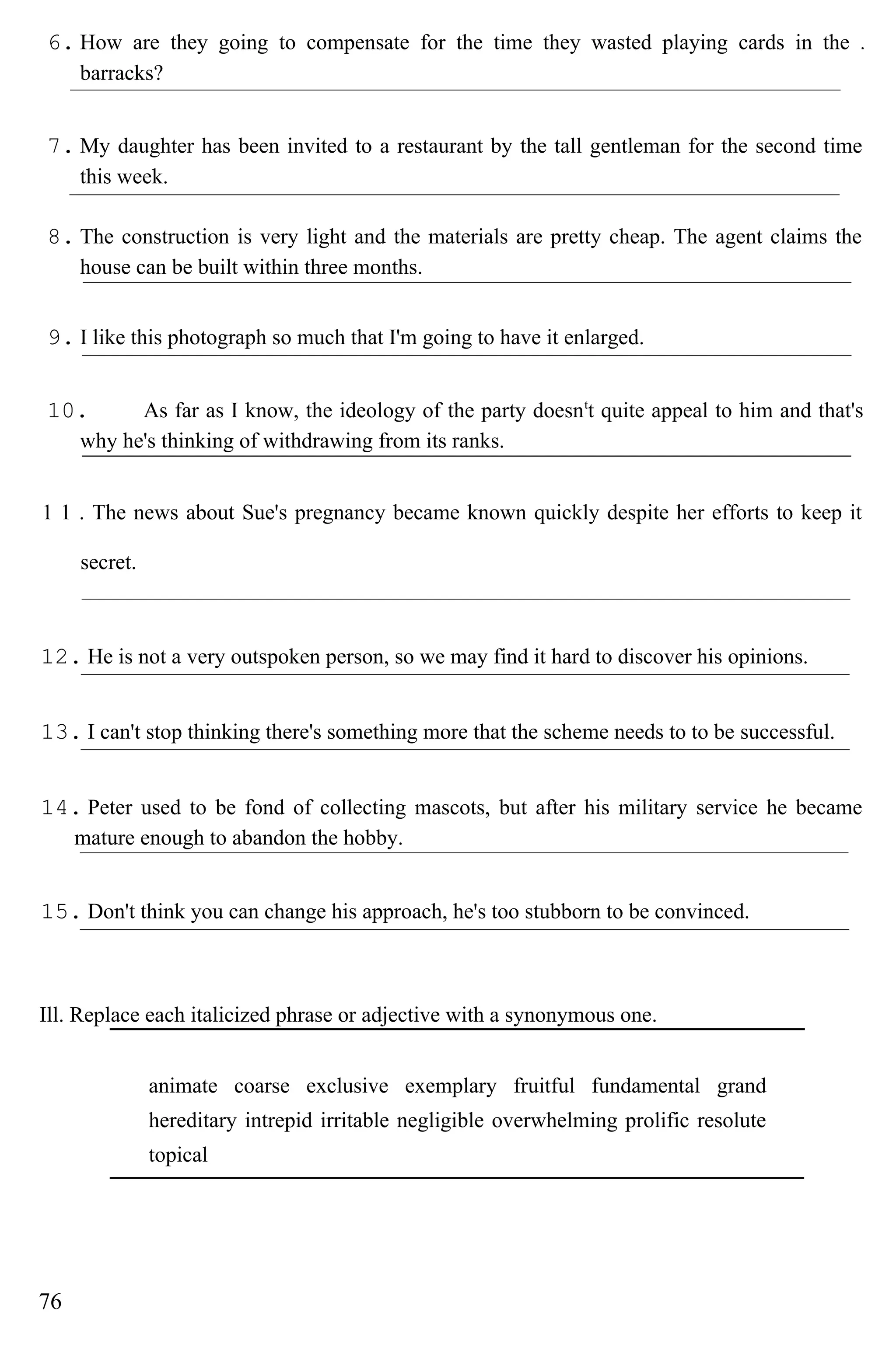 6. How are they going to compensate for the time they wasted playing cards in the
barracks?
7. My daughter has been invited to a restaurant by the tall gentleman for the second time
this week.
8. The construction is very light and the materials are pretty cheap. The agent claims the
house can be built within three months.
9. I like this photograph so much that I'm going to have it enlarged.
10. As far as I know, the ideology of the party doesnt
t quite appeal to him and that's
why he's thinking of withdrawing from its ranks.
1 1 . The news about Sue's pregnancy became known quickly despite her efforts to keep it
secret.
12. He is not a very outspoken person, so we may find it hard to discover his opinions.
13. I can't stop thinking there's something more that the scheme needs to to be successful.
14. Peter used to be fond of collecting mascots, but after his military service he became
mature enough to abandon the hobby.
15. Don't think you can change his approach, he's too stubborn to be convinced.
Ill. Replace each italicized phrase or adjective with a synonymous one.
animate coarse exclusive exemplary fruitful fundamental grand
hereditary intrepid irritable negligible overwhelming prolific resolute
topical
76
 