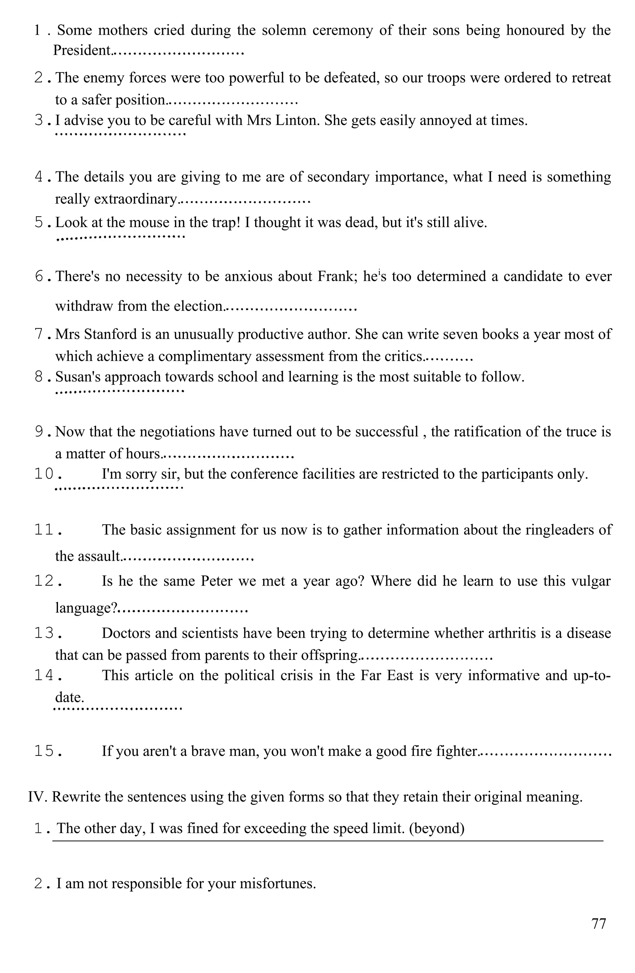 1 . Some mothers cried during the solemn ceremony of their sons being honoured by the
President.
2.The enemy forces were too powerful to be defeated, so our troops were ordered to retreat
to a safer position.
3.I advise you to be careful with Mrs Linton. She gets easily annoyed at times.
4.The details you are giving to me are of secondary importance, what I need is something
really extraordinary.
5.Look at the mouse in the trap! I thought it was dead, but it's still alive.
6.There's no necessity to be anxious about Frank; hei
s too determined a candidate to ever
withdraw from the election.
7.Mrs Stanford is an unusually productive author. She can write seven books a year most of
which achieve a complimentary assessment from the critics.
8.Susan's approach towards school and learning is the most suitable to follow.
9.Now that the negotiations have turned out to be successful , the ratification of the truce is
a matter of hours.
10. I'm sorry sir, but the conference facilities are restricted to the participants only.
11. The basic assignment for us now is to gather information about the ringleaders of
the assault.
12. Is he the same Peter we met a year ago? Where did he learn to use this vulgar
language?
13. Doctors and scientists have been trying to determine whether arthritis is a disease
that can be passed from parents to their offspring.
14. This article on the political crisis in the Far East is very informative and up-to-
date.
15. If you aren't a brave man, you won't make a good fire fighter.
IV. Rewrite the sentences using the given forms so that they retain their original meaning.
1. The other day, I was fined for exceeding the speed limit. (beyond)
2. I am not responsible for your misfortunes.
77
 