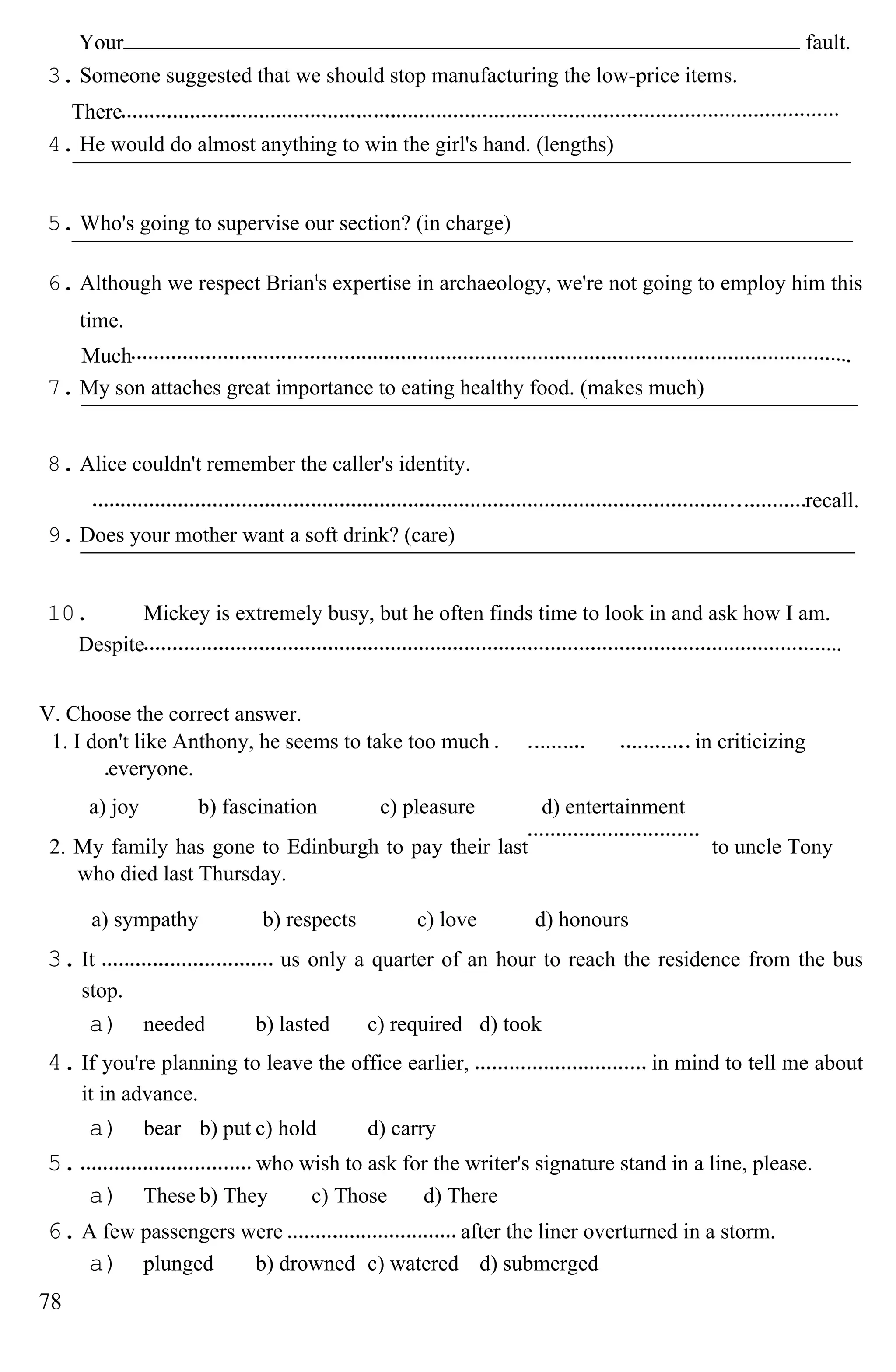 Your fault.
3. Someone suggested that we should stop manufacturing the low-price items.
There
4. He would do almost anything to win the girl's hand. (lengths)
5. Who's going to supervise our section? (in charge)
6. Although we respect Briant
s expertise in archaeology, we're not going to employ him this
time.
Much
7. My son attaches great importance to eating healthy food. (makes much)
8. Alice couldn't remember the caller's identity.
recall.
9. Does your mother want a soft drink? (care)
10. Mickey is extremely busy, but he often finds time to look in and ask how I am.
Despite
V. Choose the correct answer.
1. I don't like Anthony, he seems to take too much
everyone.
in criticizing
a) joy b) fascination c) pleasure d) entertainment
2. My family has gone to Edinburgh to pay their last
who died last Thursday.
to uncle Tony
a) sympathy b) respects c) love d) honours
3. It us only a quarter of an hour to reach the residence from the bus
stop.
a) needed b) lasted c) required d) took
4. If you're planning to leave the office earlier, in mind to tell me about
it in advance.
a) bear b) put c) hold d) carry
5. who wish to ask for the writer's signature stand in a line, please.
a) These b) They c) Those d) There
6. A few passengers were after the liner overturned in a storm.
a) plunged b) drowned c) watered d) submerged
78
 