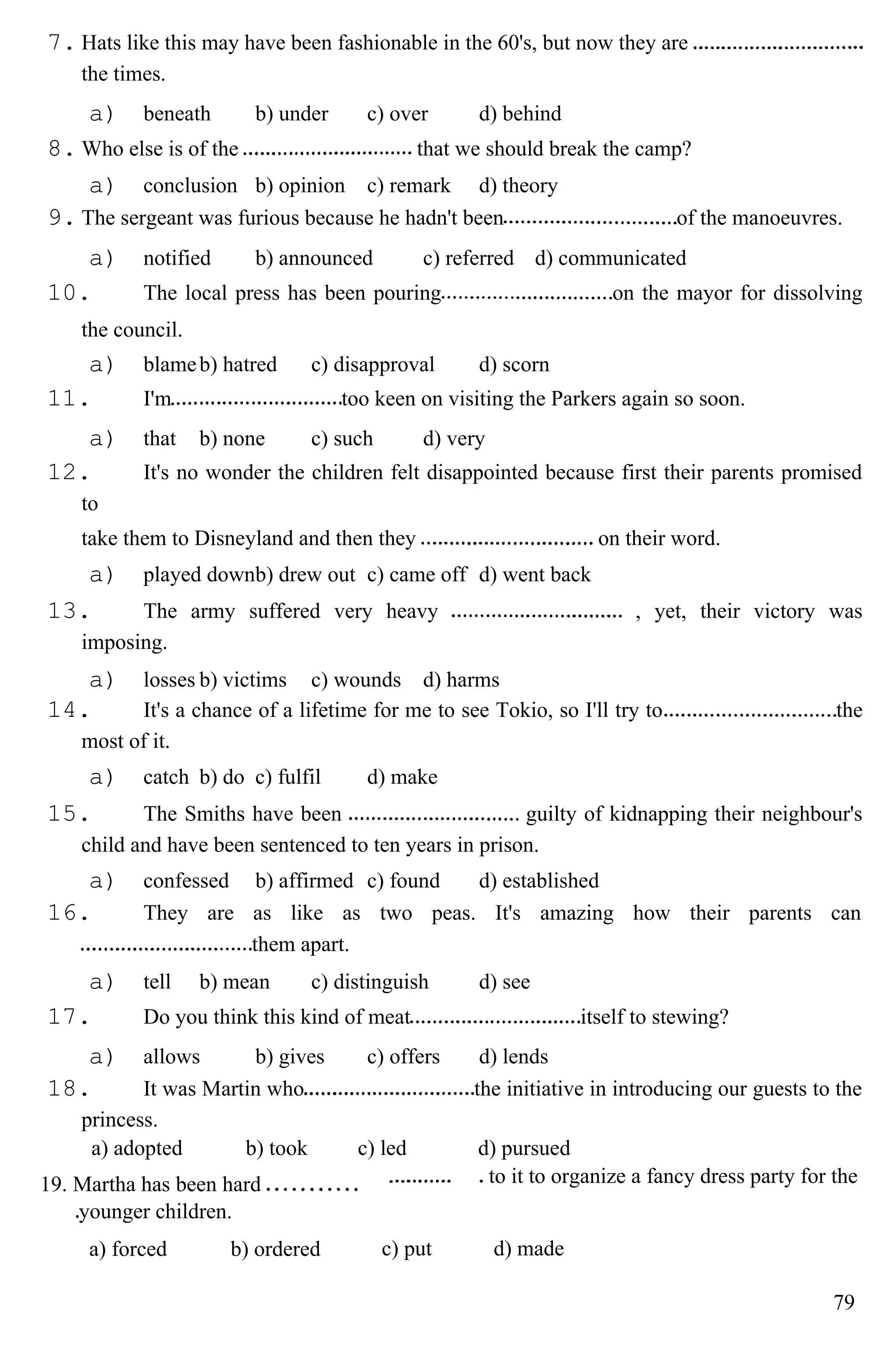 7. Hats like this may have been fashionable in the 60's, but now they are
the times.
a) beneath b) under c) over d) behind
8. Who else is of the that we should break the camp?
a) conclusion b) opinion c) remark d) theory
9. The sergeant was furious because he hadn't been of the manoeuvres.
a) notified b) announced c) referred d) communicated
10. The local press has been pouring on the mayor for dissolving
the council.
a) blameb) hatred c) disapproval d) scorn
11. I'm too keen on visiting the Parkers again so soon.
a) that b) none c) such d) very
12. It's no wonder the children felt disappointed because first their parents promised
to
take them to Disneyland and then they on their word.
a) played downb) drew out c) came off d) went back
13. The army suffered very heavy , yet, their victory was
imposing.
a) losses b) victims c) wounds d) harms
14. It's a chance of a lifetime for me to see Tokio, so I'll try to the
most of it.
a) catch b) do c) fulfil d) make
15. The Smiths have been guilty of kidnapping their neighbour's
child and have been sentenced to ten years in prison.
a) confessed b) affirmed c) found d) established
16. They are as like as two peas. It's amazing how their parents can
them apart.
a) tell b) mean c) distinguish d) see
17. Do you think this kind of meat itself to stewing?
a) allows b) gives c) offers d) lends
18. It was Martin who the initiative in introducing our guests to the
princess.
a) adopted b) took c) led d) pursued
19. Martha has been hard
younger children.
to it to organize a fancy dress party for the
a) forced b) ordered c) put d) made
79
 