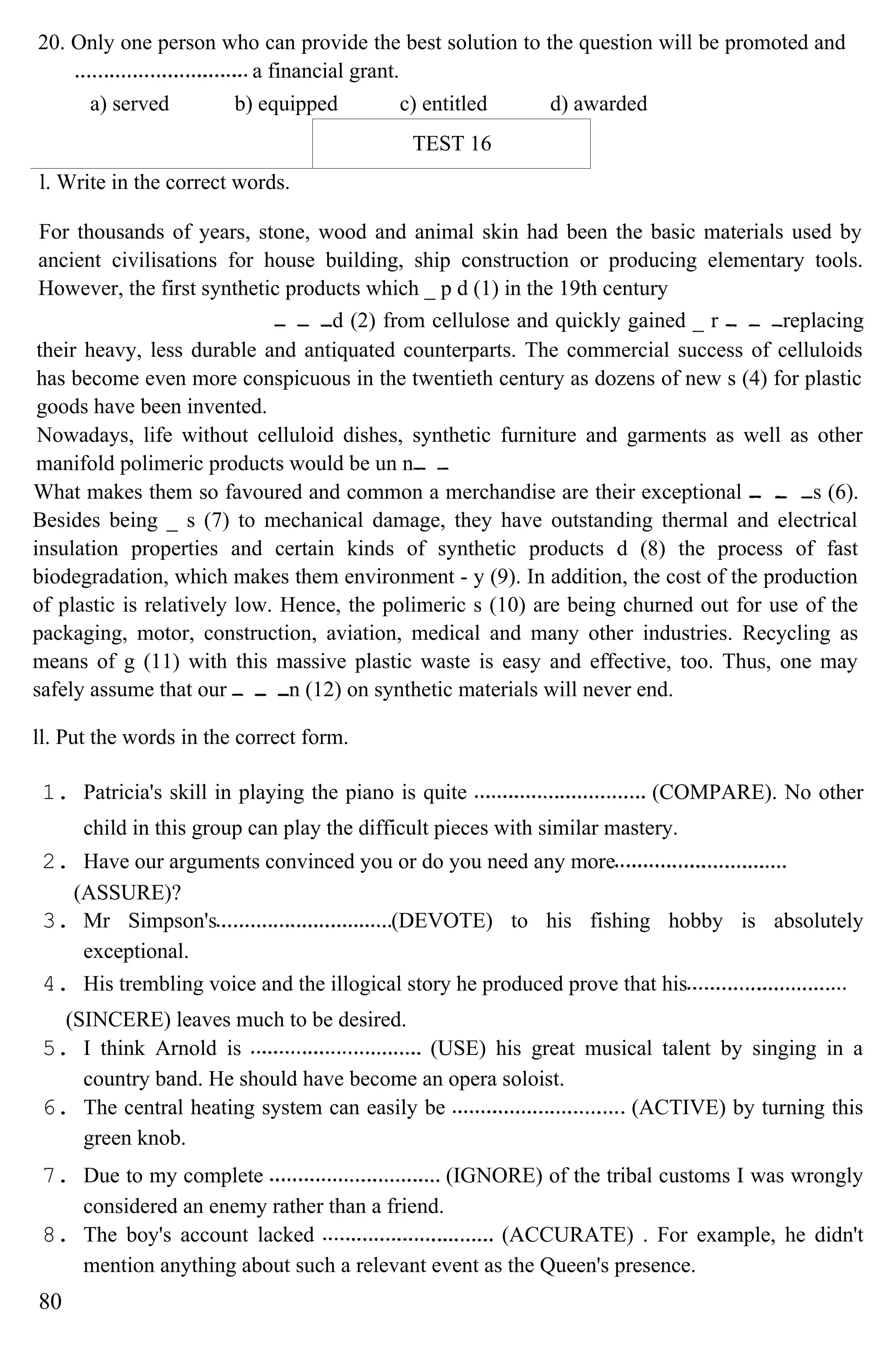 20. Only one person who can provide the best solution to the question will be promoted and
a financial grant.
a) served b) equipped c) entitled d) awarded
TEST 16
l. Write in the correct words.
For thousands of years, stone, wood and animal skin had been the basic materials used by
ancient civilisations for house building, ship construction or producing elementary tools.
However, the first synthetic products which _ p d (1) in the 19th century
d (2) from cellulose and quickly gained _ r replacing
their heavy, less durable and antiquated counterparts. The commercial success of celluloids
has become even more conspicuous in the twentieth century as dozens of new s (4) for plastic
goods have been invented.
Nowadays, life without celluloid dishes, synthetic furniture and garments as well as other
manifold polimeric products would be un n
What makes them so favoured and common a merchandise are their exceptional s (6).
Besides being _ s (7) to mechanical damage, they have outstanding thermal and electrical
insulation properties and certain kinds of synthetic products d (8) the process of fast
biodegradation, which makes them environment - y (9). In addition, the cost of the production
of plastic is relatively low. Hence, the polimeric s (10) are being churned out for use of the
packaging, motor, construction, aviation, medical and many other industries. Recycling as
means of g (11) with this massive plastic waste is easy and effective, too. Thus, one may
safely assume that our n (12) on synthetic materials will never end.
ll. Put the words in the correct form.
1. Patricia's skill in playing the piano is quite (COMPARE). No other
child in this group can play the difficult pieces with similar mastery.
2. Have our arguments convinced you or do you need any more
(ASSURE)?
3. Mr Simpson's (DEVOTE) to his fishing hobby is absolutely
exceptional.
4. His trembling voice and the illogical story he produced prove that his
(SINCERE) leaves much to be desired.
5. I think Arnold is (USE) his great musical talent by singing in a
country band. He should have become an opera soloist.
6. The central heating system can easily be (ACTIVE) by turning this
green knob.
7. Due to my complete (IGNORE) of the tribal customs I was wrongly
considered an enemy rather than a friend.
8. The boy's account lacked (ACCURATE) . For example, he didn't
mention anything about such a relevant event as the Queen's presence.
80
 