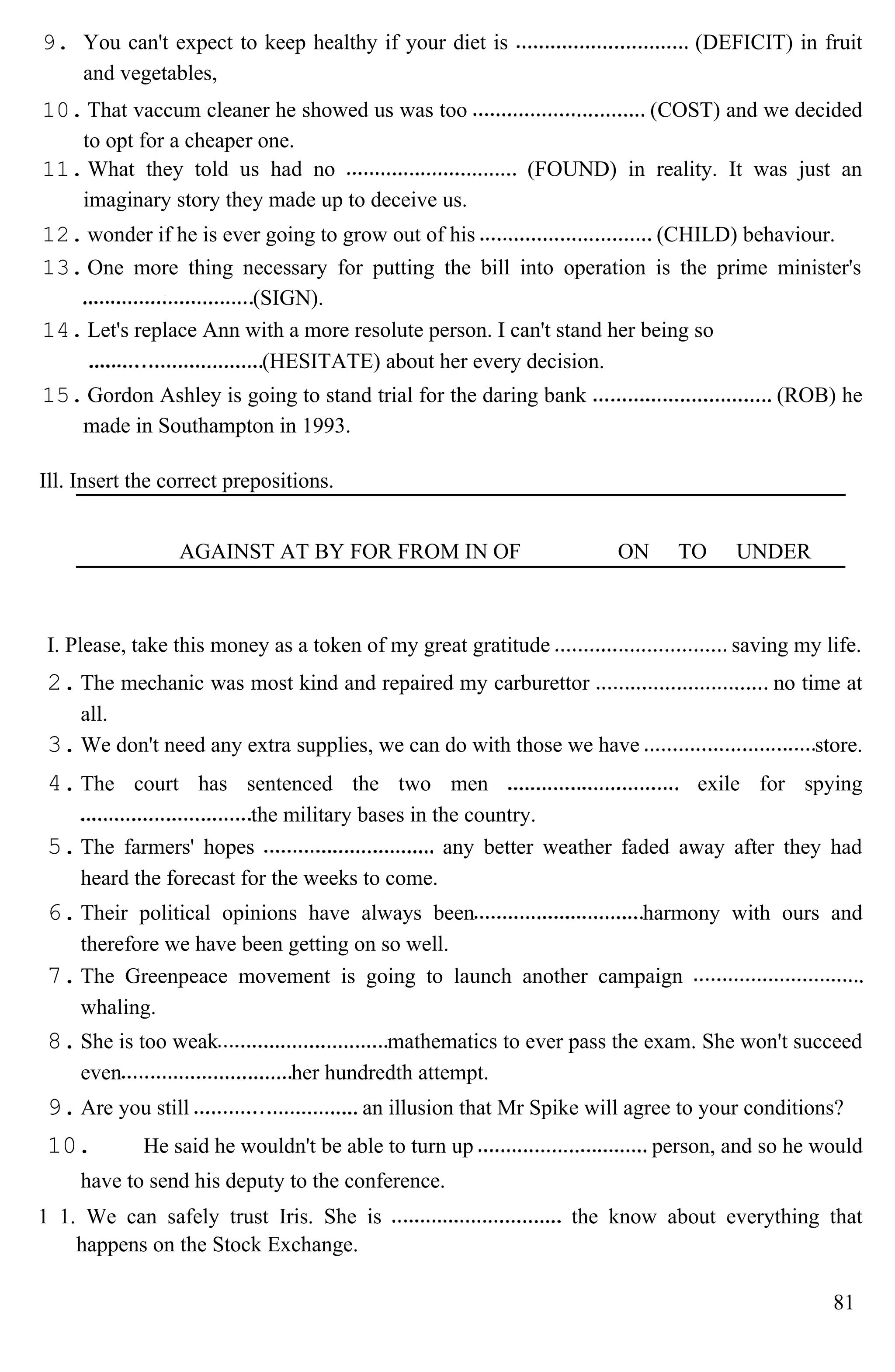 9. You can't expect to keep healthy if your diet is (DEFICIT) in fruit
and vegetables,
10. That vaccum cleaner he showed us was too (COST) and we decided
to opt for a cheaper one.
11. What they told us had no (FOUND) in reality. It was just an
imaginary story they made up to deceive us.
12. wonder if he is ever going to grow out of his (CHILD) behaviour.
13. One more thing necessary for putting the bill into operation is the prime minister's
(SIGN).
14. Let's replace Ann with a more resolute person. I can't stand her being so
(HESITATE) about her every decision.
15. Gordon Ashley is going to stand trial for the daring bank (ROB) he
made in Southampton in 1993.
Ill. Insert the correct prepositions.
AGAINST AT BY FOR FROM IN OF ON TO UNDER
I. Please, take this money as a token of my great gratitude saving my life.
2.The mechanic was most kind and repaired my carburettor no time at
all.
3.We don't need any extra supplies, we can do with those we have store.
4.The court has sentenced the two men exile for spying
the military bases in the country.
5.The farmers' hopes any better weather faded away after they had
heard the forecast for the weeks to come.
6.Their political opinions have always been harmony with ours and
therefore we have been getting on so well.
7.The Greenpeace movement is going to launch another campaign
whaling.
8.She is too weak mathematics to ever pass the exam. She won't succeed
even her hundredth attempt.
9.Are you still an illusion that Mr Spike will agree to your conditions?
10. He said he wouldn't be able to turn up person, and so he would
have to send his deputy to the conference.
1 1. We can safely trust Iris. She is the know about everything that
happens on the Stock Exchange.
81
 