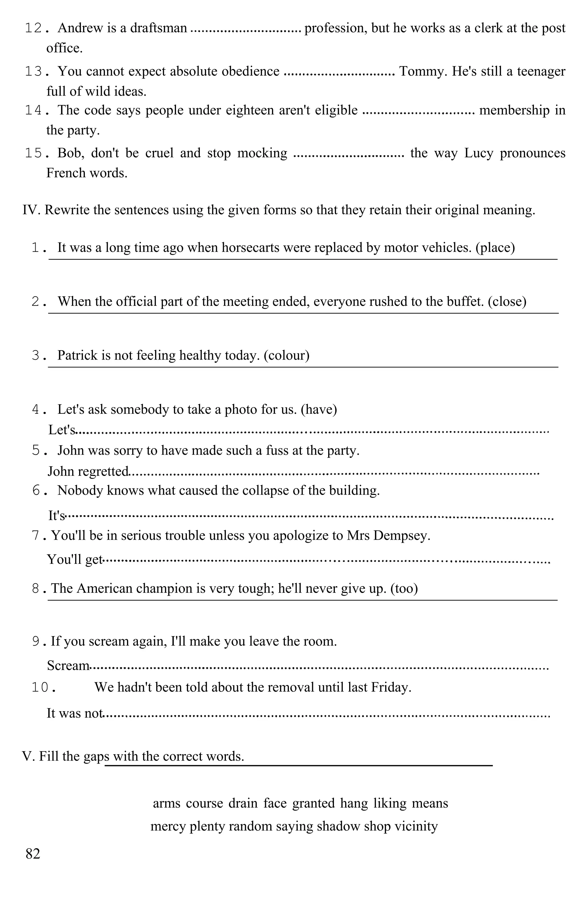 12. Andrew is a draftsman profession, but he works as a clerk at the post
office.
13. You cannot expect absolute obedience Tommy. He's still a teenager
full of wild ideas.
14. The code says people under eighteen aren't eligible membership in
the party.
15. Bob, don't be cruel and stop mocking the way Lucy pronounces
French words.
IV. Rewrite the sentences using the given forms so that they retain their original meaning.
1. It was a long time ago when horsecarts were replaced by motor vehicles. (place)
2. When the official part of the meeting ended, everyone rushed to the buffet. (close)
3. Patrick is not feeling healthy today. (colour)
4. Let's ask somebody to take a photo for us. (have)
Let's
5. John was sorry to have made such a fuss at the party.
John regretted
6. Nobody knows what caused the collapse of the building.
It's
7.You'll be in serious trouble unless you apologize to Mrs Dempsey.
You'll get
8.The American champion is very tough; he'll never give up. (too)
9.If you scream again, I'll make you leave the room.
Scream
10. We hadn't been told about the removal until last Friday.
It was not
V. Fill the gaps with the correct words.
arms course drain face granted hang liking means
mercy plenty random saying shadow shop vicinity
82
 