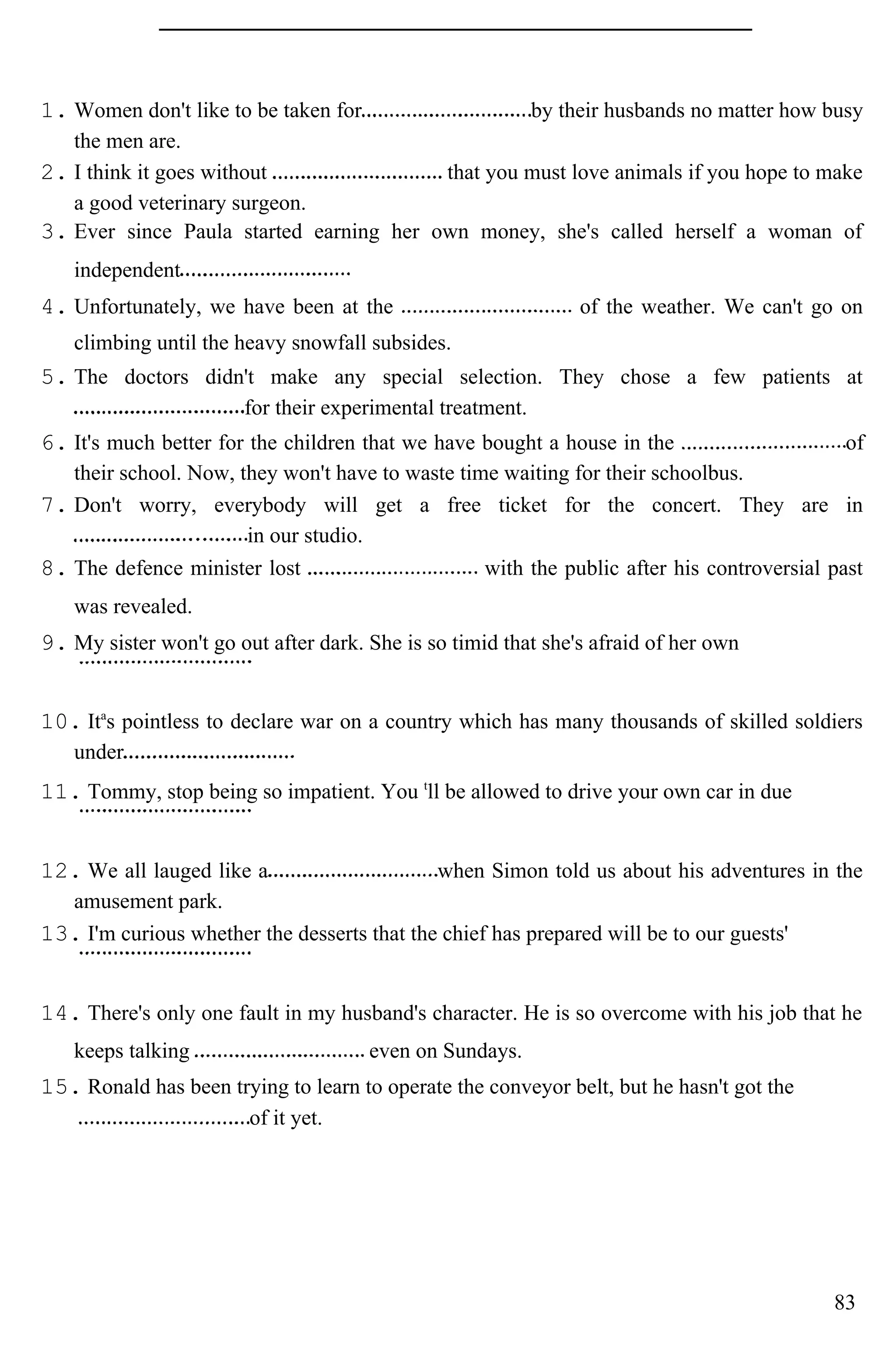 1. Women don't like to be taken for by their husbands no matter how busy
the men are.
2. I think it goes without that you must love animals if you hope to make
a good veterinary surgeon.
3. Ever since Paula started earning her own money, she's called herself a woman of
independent
4. Unfortunately, we have been at the of the weather. We can't go on
climbing until the heavy snowfall subsides.
5. The doctors didn't make any special selection. They chose a few patients at
for their experimental treatment.
6. It's much better for the children that we have bought a house in the of
their school. Now, they won't have to waste time waiting for their schoolbus.
7. Don't worry, everybody will get a free ticket for the concert. They are in
in our studio.
8. The defence minister lost with the public after his controversial past
was revealed.
9. My sister won't go out after dark. She is so timid that she's afraid of her own
10. Ita
s pointless to declare war on a country which has many thousands of skilled soldiers
under
11. Tommy, stop being so impatient. You t
ll be allowed to drive your own car in due
12. We all lauged like a when Simon told us about his adventures in the
amusement park.
13. I'm curious whether the desserts that the chief has prepared will be to our guests'
14. There's only one fault in my husband's character. He is so overcome with his job that he
keeps talking even on Sundays.
15. Ronald has been trying to learn to operate the conveyor belt, but he hasn't got the
of it yet.
83
 