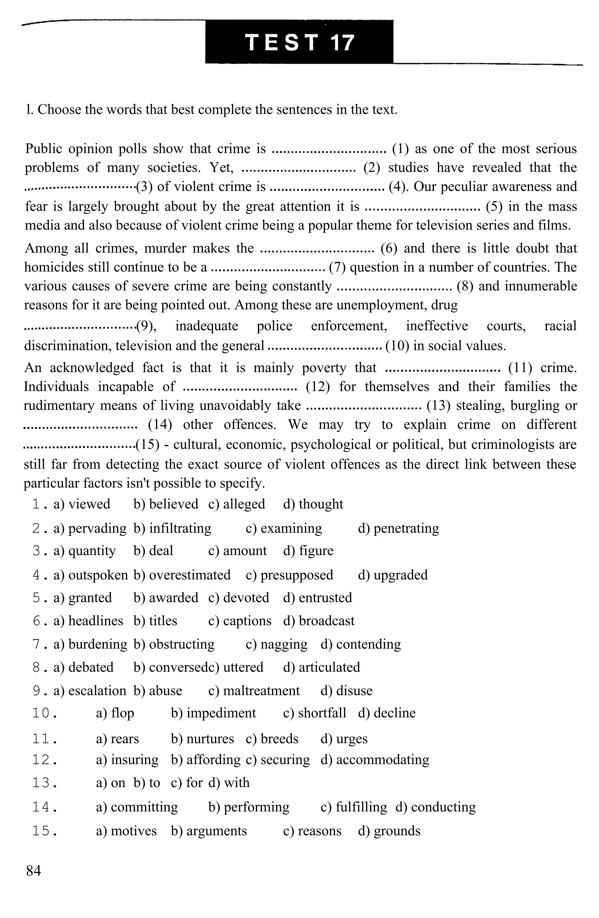 l. Choose the words that best complete the sentences in the text.
Public opinion polls show that crime is (1) as one of the most serious
problems of many societies. Yet, (2) studies have revealed that the
(3) of violent crime is (4). Our peculiar awareness and
fear is largely brought about by the great attention it is (5) in the mass
media and also because of violent crime being a popular theme for television series and films.
Among all crimes, murder makes the (6) and there is little doubt that
homicides still continue to be a (7) question in a number of countries. The
various causes of severe crime are being constantly (8) and innumerable
reasons for it are being pointed out. Among these are unemployment, drug
(9), inadequate police enforcement, ineffective courts, racial
discrimination, television and the general (10) in social values.
An acknowledged fact is that it is mainly poverty that (11) crime.
Individuals incapable of (12) for themselves and their families the
rudimentary means of living unavoidably take (13) stealing, burgling or
(14) other offences. We may try to explain crime on different
(15) - cultural, economic, psychological or political, but criminologists are
still far from detecting the exact source of violent offences as the direct link between these
particular factors isn't possible to specify.
1. a) viewed b) believed c) alleged d) thought
2. a) pervading b) infiltrating c) examining d) penetrating
3. a) quantity b) deal c) amount d) figure
4. a) outspoken b) overestimated c) presupposed d) upgraded
5. a) granted b) awarded c) devoted d) entrusted
6. a) headlines b) titles c) captions d) broadcast
7. a) burdening b) obstructing c) nagging d) contending
8. a) debated b) conversedc) uttered d) articulated
9. a) escalation b) abuse c) maltreatment d) disuse
10. a) flop b) impediment c) shortfall d) decline
11. a) rears b) nurtures c) breeds d) urges
12. a) insuring b) affording c) securing d) accommodating
13. a) on b) to c) for d) with
14. a) committing b) performing c) fulfilling d) conducting
15. a) motives b) arguments c) reasons d) grounds
84
 