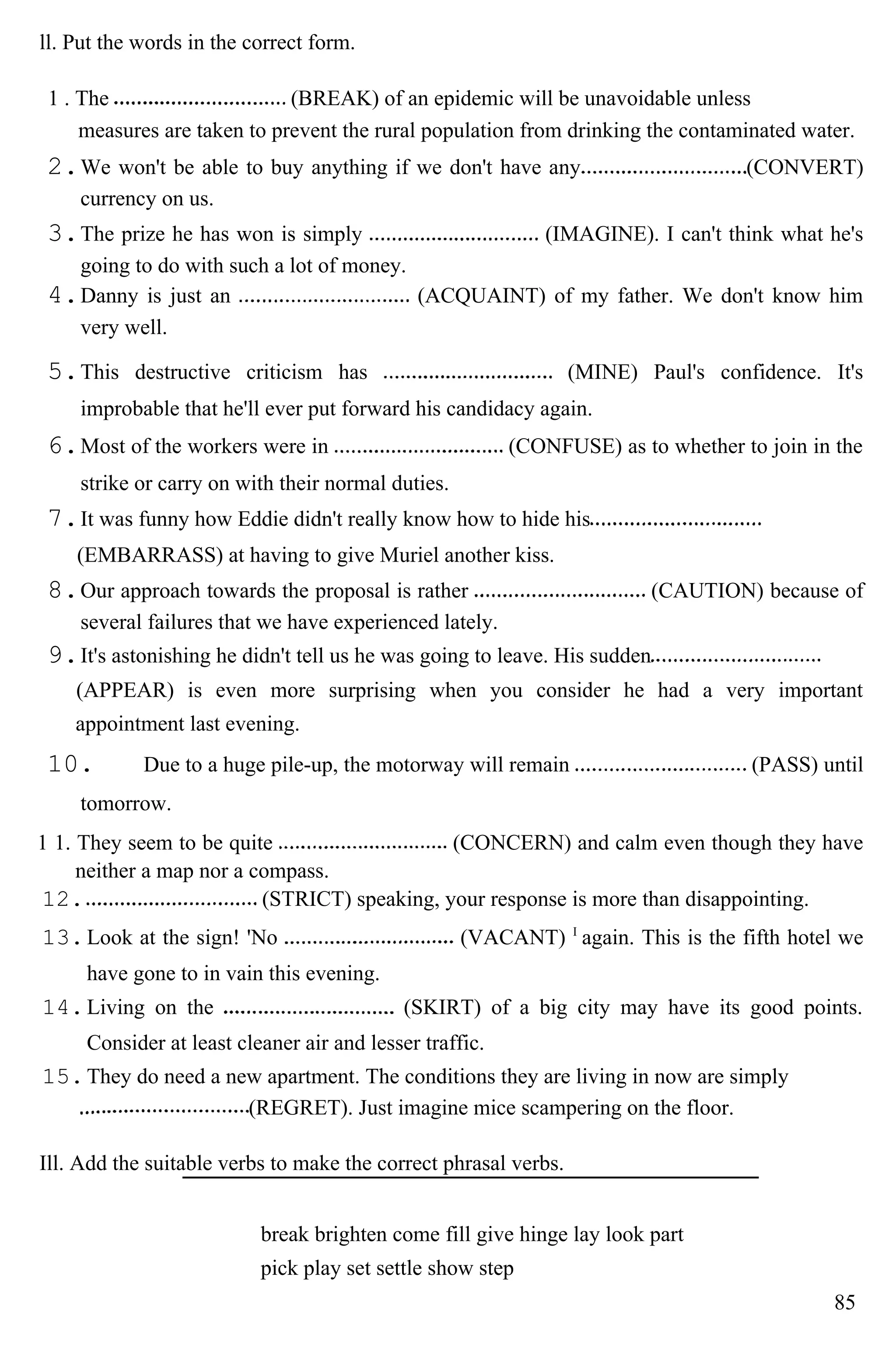 ll. Put the words in the correct form.
1 . The (BREAK) of an epidemic will be unavoidable unless
measures are taken to prevent the rural population from drinking the contaminated water.
2.We won't be able to buy anything if we don't have any (CONVERT)
currency on us.
3.The prize he has won is simply (IMAGINE). I can't think what he's
going to do with such a lot of money.
4.Danny is just an (ACQUAINT) of my father. We don't know him
very well.
5.This destructive criticism has (MINE) Paul's confidence. It's
improbable that he'll ever put forward his candidacy again.
6.Most of the workers were in (CONFUSE) as to whether to join in the
strike or carry on with their normal duties.
7.It was funny how Eddie didn't really know how to hide his
(EMBARRASS) at having to give Muriel another kiss.
8.Our approach towards the proposal is rather (CAUTION) because of
several failures that we have experienced lately.
9.It's astonishing he didn't tell us he was going to leave. His sudden
(APPEAR) is even more surprising when you consider he had a very important
appointment last evening.
10. Due to a huge pile-up, the motorway will remain (PASS) until
tomorrow.
1 1. They seem to be quite (CONCERN) and calm even though they have
neither a map nor a compass.
12. (STRICT) speaking, your response is more than disappointing.
13.Look at the sign! 'No (VACANT) I
again. This is the fifth hotel we
have gone to in vain this evening.
14.Living on the (SKIRT) of a big city may have its good points.
Consider at least cleaner air and lesser traffic.
15.They do need a new apartment. The conditions they are living in now are simply
(REGRET). Just imagine mice scampering on the floor.
Ill. Add the suitable verbs to make the correct phrasal verbs.
break brighten come fill give hinge lay look part
pick play set settle show step
85
 
