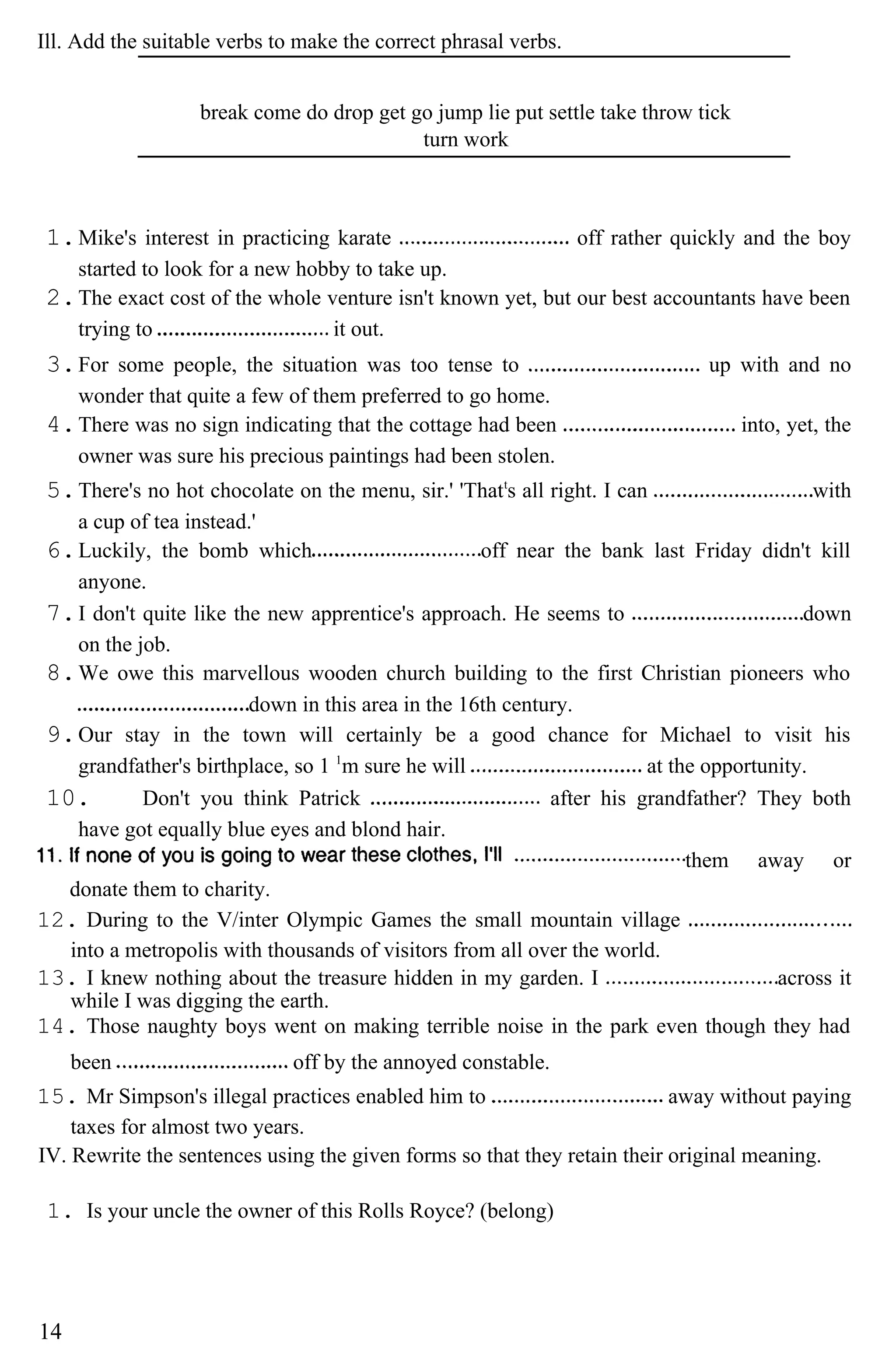 Ill. Add the suitable verbs to make the correct phrasal verbs.
break come do drop get go jump lie put settle take throw tick
turn work
1.Mike's interest in practicing karate off rather quickly and the boy
started to look for a new hobby to take up.
2.The exact cost of the whole venture isn't known yet, but our best accountants have been
trying to it out.
3.For some people, the situation was too tense to up with and no
wonder that quite a few of them preferred to go home.
4.There was no sign indicating that the cottage had been into, yet, the
owner was sure his precious paintings had been stolen.
5.There's no hot chocolate on the menu, sir.' 'Thatt
s all right. I can with
a cup of tea instead.'
6.Luckily, the bomb which off near the bank last Friday didn't kill
anyone.
7.I don't quite like the new apprentice's approach. He seems to down
on the job.
8.We owe this marvellous wooden church building to the first Christian pioneers who
down in this area in the 16th century.
9.Our stay in the town will certainly be a good chance for Michael to visit his
grandfather's birthplace, so 1 1
m sure he will at the opportunity.
10. Don't you think Patrick after his grandfather? They both
have got equally blue eyes and blond hair.
them away or
donate them to charity.
12. During to the V/inter Olympic Games the small mountain village
into a metropolis with thousands of visitors from all over the world.
13. I knew nothing about the treasure hidden in my garden. I across it
while I was digging the earth.
14. Those naughty boys went on making terrible noise in the park even though they had
been off by the annoyed constable.
15. Mr Simpson's illegal practices enabled him to away without paying
taxes for almost two years.
IV. Rewrite the sentences using the given forms so that they retain their original meaning.
1. Is your uncle the owner of this Rolls Royce? (belong)
14
 