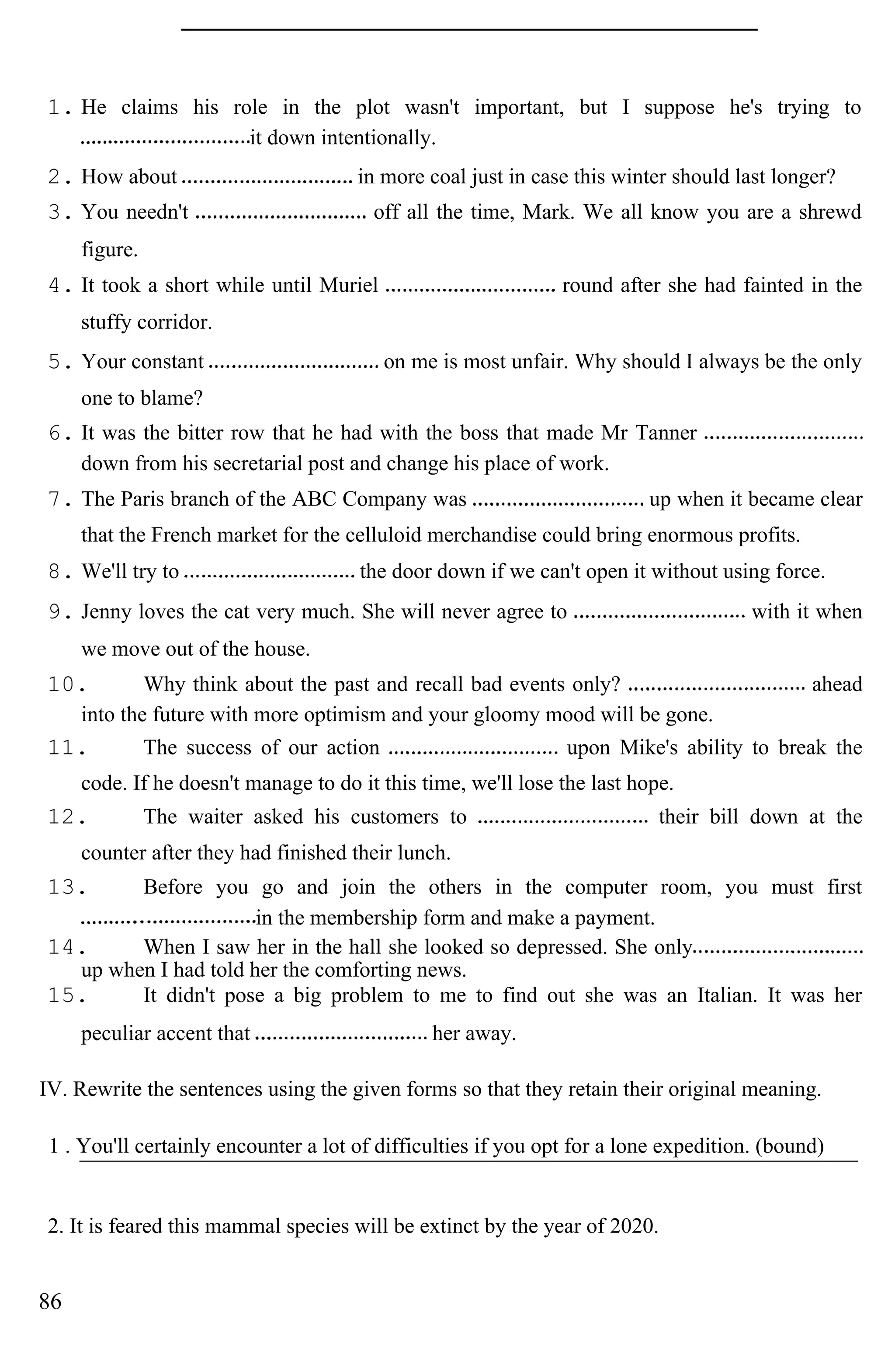 1. He claims his role in the plot wasn't important, but I suppose he's trying to
it down intentionally.
2. How about in more coal just in case this winter should last longer?
3. You needn't off all the time, Mark. We all know you are a shrewd
figure.
4. It took a short while until Muriel round after she had fainted in the
stuffy corridor.
5. Your constant on me is most unfair. Why should I always be the only
one to blame?
6. It was the bitter row that he had with the boss that made Mr Tanner
down from his secretarial post and change his place of work.
7. The Paris branch of the ABC Company was up when it became clear
that the French market for the celluloid merchandise could bring enormous profits.
8. We'll try to the door down if we can't open it without using force.
9. Jenny loves the cat very much. She will never agree to with it when
we move out of the house.
10. Why think about the past and recall bad events only? ahead
into the future with more optimism and your gloomy mood will be gone.
11. The success of our action upon Mike's ability to break the
code. If he doesn't manage to do it this time, we'll lose the last hope.
12. The waiter asked his customers to their bill down at the
counter after they had finished their lunch.
13. Before you go and join the others in the computer room, you must first
in the membership form and make a payment.
14. When I saw her in the hall she looked so depressed. She only
up when I had told her the comforting news.
15. It didn't pose a big problem to me to find out she was an Italian. It was her
peculiar accent that her away.
IV. Rewrite the sentences using the given forms so that they retain their original meaning.
1 . You'll certainly encounter a lot of difficulties if you opt for a lone expedition. (bound)
2. It is feared this mammal species will be extinct by the year of 2020.
86
 