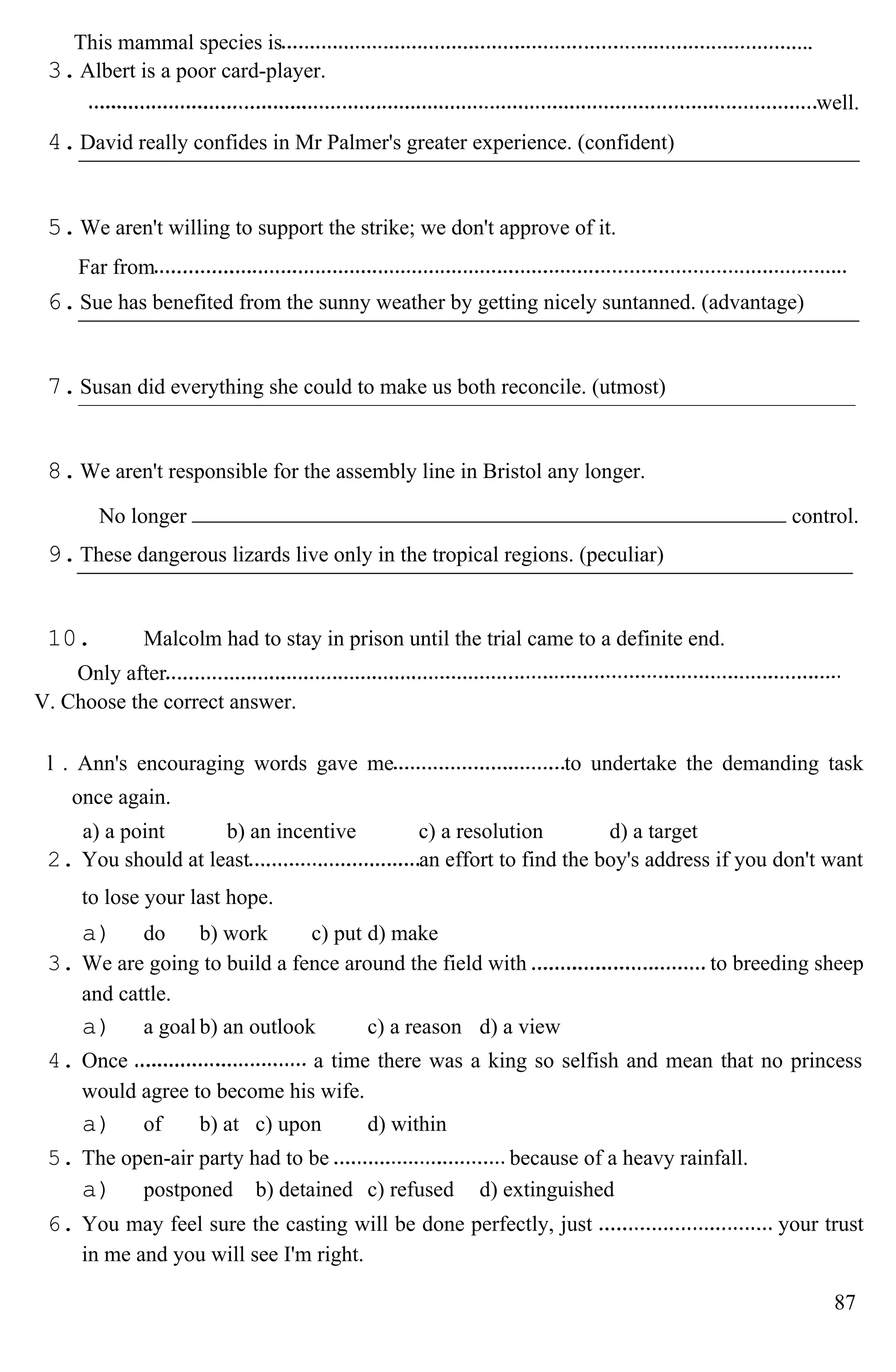 This mammal species is
3.Albert is a poor card-player.
well.
4.David really confides in Mr Palmer's greater experience. (confident)
5.We aren't willing to support the strike; we don't approve of it.
Far from
6.Sue has benefited from the sunny weather by getting nicely suntanned. (advantage)
7.Susan did everything she could to make us both reconcile. (utmost)
8.We aren't responsible for the assembly line in Bristol any longer.
No longer control.
9.These dangerous lizards live only in the tropical regions. (peculiar)
10. Malcolm had to stay in prison until the trial came to a definite end.
Only after
V. Choose the correct answer.
l . Ann's encouraging words gave me to undertake the demanding task
once again.
a) a point b) an incentive c) a resolution d) a target
2. You should at least an effort to find the boy's address if you don't want
to lose your last hope.
a) do b) work c) put d) make
3. We are going to build a fence around the field with to breeding sheep
and cattle.
a) a goal b) an outlook c) a reason d) a view
4. Once a time there was a king so selfish and mean that no princess
would agree to become his wife.
a) of b) at c) upon d) within
5. The open-air party had to be because of a heavy rainfall.
a) postponed b) detained c) refused d) extinguished
6. You may feel sure the casting will be done perfectly, just your trust
in me and you will see I'm right.
87
 