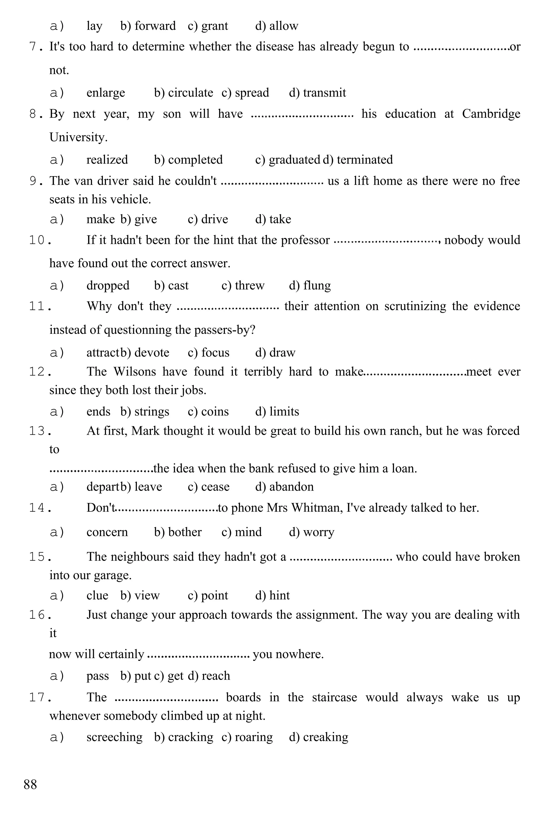 a) lay b) forward c) grant d) allow
7. It's too hard to determine whether the disease has already begun to or
not.
a) enlarge b) circulate c) spread d) transmit
8. By next year, my son will have his education at Cambridge
University.
a) realized b) completed c) graduated d) terminated
9. The van driver said he couldn't us a lift home as there were no free
seats in his vehicle.
a) make b) give c) drive d) take
10. If it hadn't been for the hint that the professor nobody would
have found out the correct answer.
a) dropped b) cast c) threw d) flung
11. Why don't they their attention on scrutinizing the evidence
instead of questionning the passers-by?
a) attractb) devote c) focus d) draw
12. The Wilsons have found it terribly hard to make meet ever
since they both lost their jobs.
a) ends b) strings c) coins d) limits
13. At first, Mark thought it would be great to build his own ranch, but he was forced
to
the idea when the bank refused to give him a loan.
a) departb) leave c) cease d) abandon
14. Don't to phone Mrs Whitman, I've already talked to her.
a) concern b) bother c) mind d) worry
15. The neighbours said they hadn't got a who could have broken
into our garage.
a) clue b) view c) point d) hint
16. Just change your approach towards the assignment. The way you are dealing with
it
now will certainly you nowhere.
a) pass b) put c) get d) reach
17. The boards in the staircase would always wake us up
whenever somebody climbed up at night.
a) screeching b) cracking c) roaring d) creaking
88
 