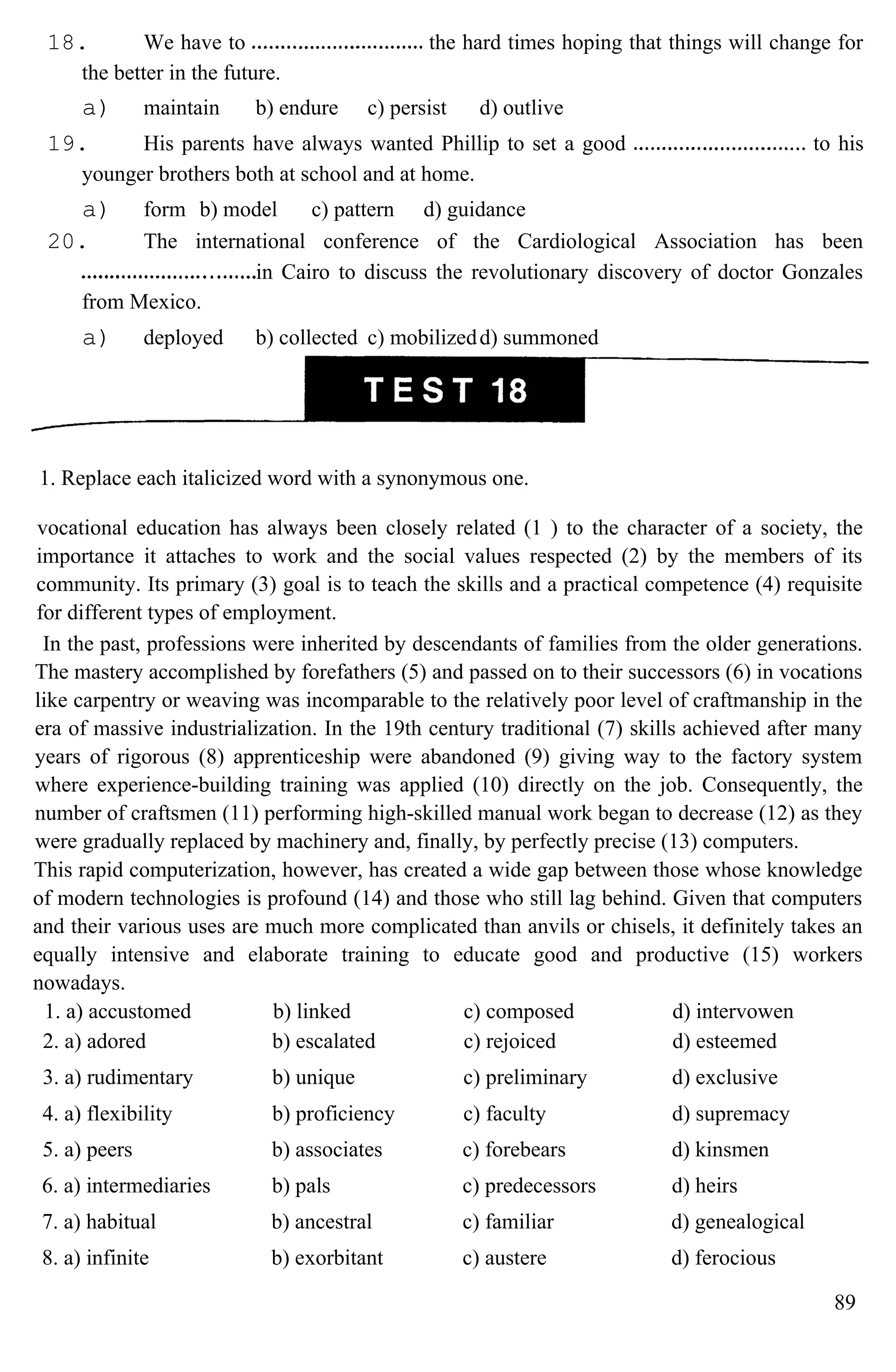18. We have to the hard times hoping that things will change for
the better in the future.
a) maintain b) endure c) persist d) outlive
19. His parents have always wanted Phillip to set a good to his
younger brothers both at school and at home.
a) form b) model c) pattern d) guidance
20. The international conference of the Cardiological Association has been
in Cairo to discuss the revolutionary discovery of doctor Gonzales
from Mexico.
a) deployed b) collected c) mobilizedd) summoned
1. Replace each italicized word with a synonymous one.
vocational education has always been closely related (1 ) to the character of a society, the
importance it attaches to work and the social values respected (2) by the members of its
community. Its primary (3) goal is to teach the skills and a practical competence (4) requisite
for different types of employment.
In the past, professions were inherited by descendants of families from the older generations.
The mastery accomplished by forefathers (5) and passed on to their successors (6) in vocations
like carpentry or weaving was incomparable to the relatively poor level of craftmanship in the
era of massive industrialization. In the 19th century traditional (7) skills achieved after many
years of rigorous (8) apprenticeship were abandoned (9) giving way to the factory system
where experience-building training was applied (10) directly on the job. Consequently, the
number of craftsmen (11) performing high-skilled manual work began to decrease (12) as they
were gradually replaced by machinery and, finally, by perfectly precise (13) computers.
This rapid computerization, however, has created a wide gap between those whose knowledge
of modern technologies is profound (14) and those who still lag behind. Given that computers
and their various uses are much more complicated than anvils or chisels, it definitely takes an
equally intensive and elaborate training to educate good and productive (15) workers
nowadays.
1. a) accustomed b) linked c) composed d) intervowen
2. a) adored b) escalated c) rejoiced d) esteemed
3. a) rudimentary b) unique c) preliminary d) exclusive
4. a) flexibility b) proficiency c) faculty d) supremacy
5. a) peers b) associates c) forebears d) kinsmen
6. a) intermediaries b) pals c) predecessors d) heirs
7. a) habitual b) ancestral c) familiar d) genealogical
8. a) infinite b) exorbitant c) austere d) ferocious
89
 