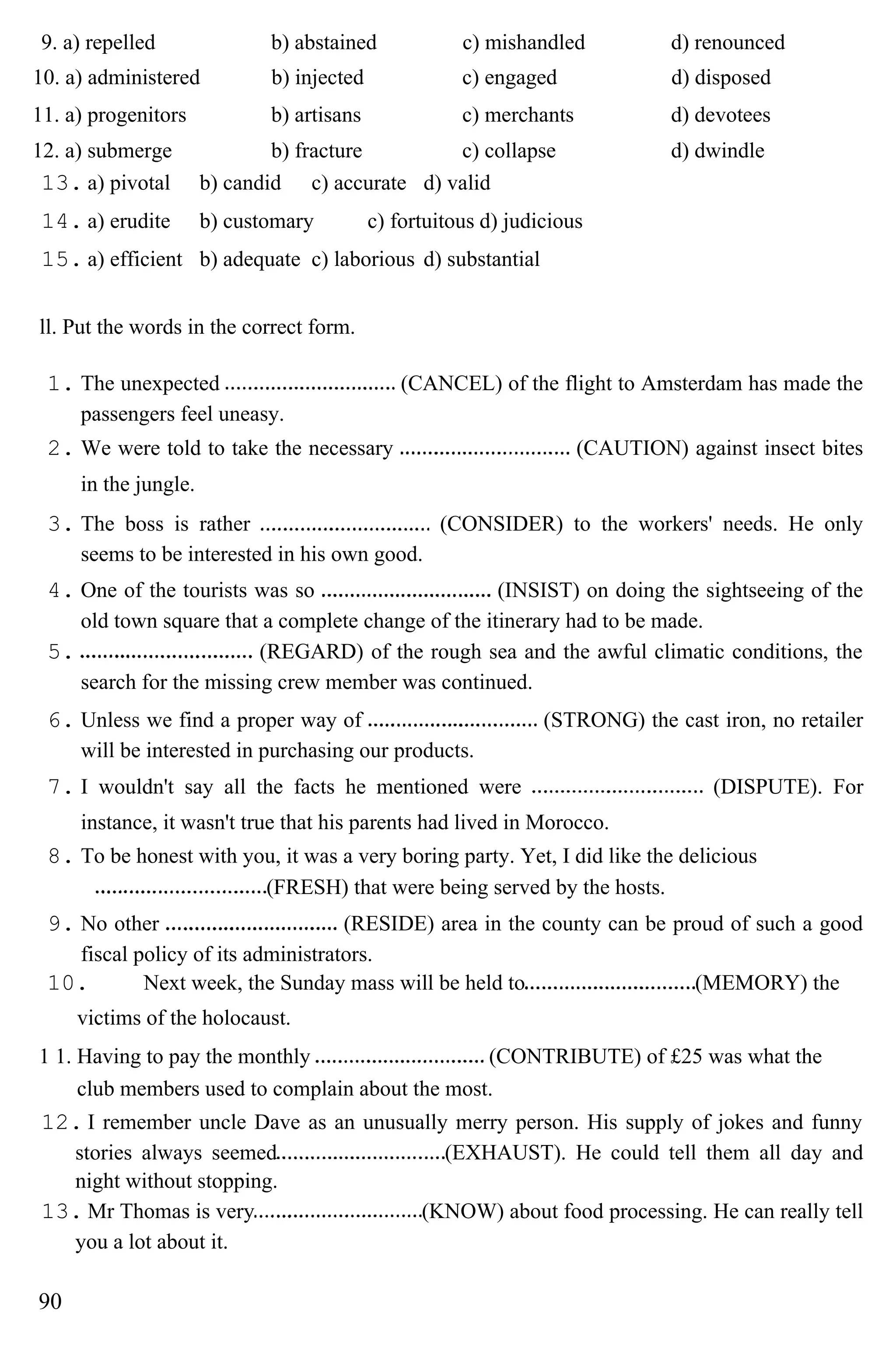 9. a) repelled b) abstained c) mishandled d) renounced
10. a) administered b) injected c) engaged d) disposed
11. a) progenitors b) artisans c) merchants d) devotees
12. a) submerge b) fracture c) collapse d) dwindle
13. a) pivotal b) candid c) accurate d) valid
14. a) erudite b) customary c) fortuitous d) judicious
15. a) efficient b) adequate c) laborious d) substantial
ll. Put the words in the correct form.
1. The unexpected (CANCEL) of the flight to Amsterdam has made the
passengers feel uneasy.
2. We were told to take the necessary (CAUTION) against insect bites
in the jungle.
3. The boss is rather (CONSIDER) to the workers' needs. He only
seems to be interested in his own good.
4. One of the tourists was so (INSIST) on doing the sightseeing of the
old town square that a complete change of the itinerary had to be made.
5. (REGARD) of the rough sea and the awful climatic conditions, the
search for the missing crew member was continued.
6. Unless we find a proper way of (STRONG) the cast iron, no retailer
will be interested in purchasing our products.
7. I wouldn't say all the facts he mentioned were (DISPUTE). For
instance, it wasn't true that his parents had lived in Morocco.
8. To be honest with you, it was a very boring party. Yet, I did like the delicious
(FRESH) that were being served by the hosts.
9. No other (RESIDE) area in the county can be proud of such a good
fiscal policy of its administrators.
10. Next week, the Sunday mass will be held to (MEMORY) the
victims of the holocaust.
1 1. Having to pay the monthly (CONTRIBUTE) of £25 was what the
club members used to complain about the most.
12. I remember uncle Dave as an unusually merry person. His supply of jokes and funny
stories always seemed (EXHAUST). He could tell them all day and
night without stopping.
13. Mr Thomas is very (KNOW) about food processing. He can really tell
you a lot about it.
90
 